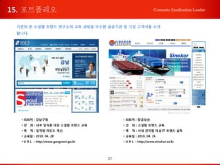 27
Contents Syndication Leader
기존의 본 소셜웹 트렌드 연구소의 교육 과정을 이수한 공공기관 및 기업 고객사를 소개
합니다.
• 의뢰처 : 강남구청
• 강 좌 : 내부 임직원 대상 소셜웹 트렌드 교육
• 목 적 : 임직원 마인드 개선
• 교육일 : 2010. 04. 28
• U R L : http://www.gangnam.go.kr
• 의뢰처 : 장금상선
• 강 좌 : 소셜웹 트렌드 교육
• 목 적 : 사내 전직원 대상 IT 트랜드 습득
• 교육일 : 2010. 04. 26
• U R L : http://www.sinokor.co.kr
15. 포트폴리오
 