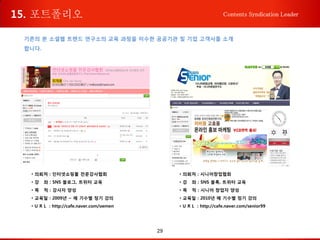 29
Contents Syndication Leader
기존의 본 소셜웹 트렌드 연구소의 교육 과정을 이수한 공공기관 및 기업 고객사를 소개
합니다.
• 의뢰처 : 인터넷쇼핑몰 전문강사협회
• 강 좌 : SNS 블로그, 트위터 교육
• 목 적 : 강사자 양성
• 교육일 : 2009년 ~ 매 기수별 정기 강의
• U R L : http://cafe.naver.com/oemen
• 의뢰처 : 시니어창업협회
• 강 좌 : SNS 블록, 트위터 교육
• 목 적 : 시니어 창업자 양성
• 교육일 : 2010년 매 기수별 정기 강의
• U R L : http://cafe.naver.com/senior99
15. 포트폴리오
 