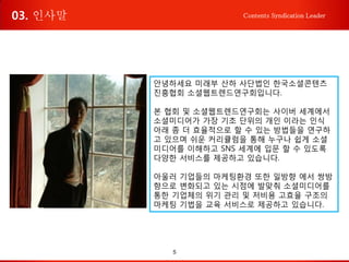 5
Contents Syndication Leader
안녕하세요 미래부 산하 사단법인 한국소셜콘텐츠
진흥협회 소셜웹트렌드연구회입니다.
본 협회 및 소셜웹트렌드연구회는 사이버 세계에서
소셜미디어가 가장 기초 단위의 개인 이라는 인식
아래 좀 더 효율적으로 할 수 있는 방법들을 연구하
고 있으며 쉬운 커리큘럼을 통해 누구나 쉽게 소셜
미디어를 이해하고 SNS 세계에 입문 할 수 있도록
다양한 서비스를 제공하고 있습니다.
아울러 기업들의 마케팅환경 또한 일방향 에서 쌍방
향으로 변화되고 있는 시점에 발맞춰 소셜미디어를
통한 기업체의 위기 관리 및 저비용 고효율 구조의
마케팅 기법을 교육 서비스로 제공하고 있습니다.
03. 인사말
 