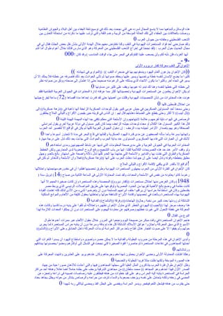 ‫هذه الوسائل وأشباهها مما ل يتسع المجال لسرده هي التي نجحت بعد ذلك في توسيع شقة الجفاء بين أهل البلد والجيوش النظامية‬
   ‫ووصلت بالعلقات بين الحلفاء إلى تلك الحالة المؤسفة من الريبة وعدم الثقة والتي ترتب عليها ما ذكرته من استحالة التعاون بين‬
                                                                                ‫0‬
                                                                              ‫الشعب الفلسطيني وحلفائه من جيوش العرب‬
  ‫ولقد صارحني أحد قواد المستعمرات اليهودية في النقب وكنا نتفاوض معهم خلل الهدنة الولى بشأن نقل بعض الجثث فقال لي في‬
 ‫مجال الحديث حول الحرب : )لقد نجحنا في إخراج الشعب الفلسطيني من المعركة وهو الذي مارس قتالنا خلل أعوام طوال أما أنتم‬
                         ‫أيها الغرباء فلن نأبه لكم ولن يصعب علينا إلقاؤكم في البحر متى جاء الوقت المناسب ( وقد كان ! 000‬
                                                                                                               ‫-9 -_‬
                                                                                  ‫الخوان في النقب معركة كفار دريروم الولى‬
                              ‫((‬
                              ‫كان الخوان ينزعون ألغام اليهود وينسفونهم بها في صحراء النقب (( ))المواوى في شهادته‬           ‫))‬
‫كثيرا ما يضع النسان لنفسه خطة يرتضيها ويسير عليها ويعتقد صوابها ثم تأتى الحوادث بعد ذلك فتصرفه عن خطته فل يملك إل أن‬
   ‫يسير في اتجاه آخر وكثيرا ما يكون التجاه الذي يسلكه على الرغم منه صحيحا حتى إذا اطمأن إلى صحته ووثق من صوابه نظر‬
                                              ‫0‬  ‫إلى خطته التي خطها لنفسه وهنا لك تبدو له عيوبها ويقف على كثير من مساوئها‬
   ‫لم يكن الخوان يعلمون عن المستعمرات اليهودية وتحصيناتها أكثر مما عرفته إدارة المخابرات في الجيوش العربية النظامية فلقد‬
‫( ساعة ليفرغ جيشها‬   ‫هونت هذه المخابرات من شأن التحصينات اليهودية وقللت من أهميتها حتى لقد قدرت إحداها مدة أقصاها )27‬
                                                                                              ‫من احتلل فلسطين كلها 0‬
 ‫وحتى سمعنا أحد المسئولين العسكريين في جيش عربي كبير يقول للوحدات العسكرية الزاحفة أنها ذاهبة في ))نزهة عسكرية(( إلى‬
    ‫))تل أبيب(( ل أكثر وحتى يقطع على الضباط دهشتهم قال لهم : إن الناس في قريته حين يقيمون الفراح والليالي الملح يطلقون‬
                   ‫0‬
                   ‫الرصاص في الهواء دليلا لفرحهم وعلمة لبتهاجهم وإن السلحة التي معكم تكفي جدا لهذه المهمة الهينة اللينة‬
     ‫قال هذا الكبير المسئول هذا الكلم أو معناه لوحدات جيشه الزاحف بينما كان كبير مسئول في دولة عربية أخرى يقول لمراسلي‬
    ‫الصحافة وهو يهم بإصدار الوامر لجيشه ببدء الزحف : إن دخول الجيوش العربية كلها لم يكن في الواقع إل لتقصير أمد الحرب‬
     ‫0‬ ‫وإنهائها بسرعة ولما سأله الصحفيون عن مدى قدرة اليهود العسكرية وإلقائها في قاع البحر في مدة ل تتجاوز أسبوعا واحدا‬
   ‫لشك في أن العبارات التي فاه بها العسكريون المسئولون عند بداية الحرب والحوادث التي جاءت بعد ذلك تدل على درجة مهارة‬
         ‫0‬  ‫المخابرات الحربية في الجيوش العربية وعلى مدى صحة المعلومات التي لديها عن نشاط الصهيونيين ومدى استعدادهم‬
    ‫ولو وقف المر عند حد هذه التصريحات الكلمية لقلنا: إنها من باب التشجيع ورفع الروح المعنوية لدى المحاربين ولكن الخطط‬
   ‫العسكرية والطرق التي نفذت بها والتدابير والسلحة التي جابهنا بها العدو كلها تدل دللة واضحة على استهتار بالغ بالعدو وجهل‬
  ‫مطبق بخططه وقوته وتدل أيضا على أن جيوشنا دخلت الحرب على أنها ))نزهة عسكرية(( فعل وأن السلحة والذخائر لم تكن في‬
                                                              ‫الواقع إل بالقدر الذي يكفي لقامة الفراح والليالي الملح‬         ‫!‬
‫كان الخوان في الفترة الولى من الحرب يجهلون المستعمرات اليهودية وطرق تحصينها فظنوا أن في مقدورهم مهاجمتها واحتللها‬
   ‫( إبريل سنة )‬‫رغم ما كانوا يعانونه من نقص في السلحة والمعدات ولقد تمت المحاولة الولى في الساعة الثانية من صباح )41‬
     ‫8491( وكان الغرض منها احتلل مستعمرات ))كفار ديروم(( المحصنة وهذه المستعمرة وإن كانت صغيرة الحجم إل أنها‬
        ‫كانت مقامة في وضع بالغ الهمية لقربها من الحدود المصرية ولوقوعها على طريق المواصلت الرئيسي الذي يربط مصر‬
   ‫بفلسطين وكان في استطاعة حراسها أن يراقبوا خلف أبراجهم المسلحة دون أن يتعرضوا لشيء من الذى لذلك كله اهتمت القيادة‬
     ‫اليهودية بهذه المستعمرة وبالغت في تحصينها وإقامة البراج الشاهقة حولها وإحاطتها بحقول كثيفة من اللغام والموانع السلكية‬
                                          ‫0‬  ‫الشائكة ثم زودتها بعدد كبير من نخبة رجال)) الهاجاناه(( وفرقة ))البالماخ(( الفدائية‬
   ‫هذا وصف موجز لهذا ))الجيب(( اليهودي الخطر الذي حاول الخوان تطهيره واحتلله ثم تلقوا على يديه درسا قاسيا وكانت هذه‬
 ‫المعركة هي نقطة التحول التي غيرت خطتهم وصرفتهم عن معاودة الهجوم على المستعمرات دون أن يملكوا المعدات اللزمة لهذا‬
                                                                                                            ‫0‬
                                                                                                      ‫النوع من القتال‬
       ‫هاجم الخوان المستعمرة في وقت مبكر من صبيحة اليوم ونجحوا في المرور خلل حقول اللغام عبر ممرات أعدوها طوال‬
    ‫السبوع الذي سبق المعركة واجتازوا عوائق السلك الشائكة كل هذه تم بدقة وسرعة دون أن ينتبه حراس المستعمرة لما يجرى‬
  ‫حولهم ولم يفيقوا إل على صوت انفجار هائل أطاح بأحد مراكز الحراسة ثم بدأت المعركة داخل الخنادق وعلى البراج و))الدشم((‬
                                                                                                                            ‫0‬
 ‫وأبدى الخوان في هذه المرحلة من ضروب البطولة والفدائية ما ل يمكن حصره وتصويره واستطاع اليهود أن يسدوا الثغرات التي‬
‫أحدثها المجاهدون في دفاعات المستعمرة ثم حاصروا القوة الصغيرة التي نجحت في التسلل إلى أوكارهم ومضوا يحصدونها ببنادقهم‬
                                                                                                     ‫ورشاشاتهم‬   ‫0‬
   ‫وهكذا فشلت المحاولة الولى ومضى الخوان يحملون شهداءهم وجرحاهم وكان عددهم يربو على العشرين وانتهت المعركة على‬
                                                              ‫0‬
                                                             ‫هذه الصورة المؤسفة ولكنها ظلت مثل فريدا للبطولة والتضحية‬
       ‫وظل الخوان طوال فترة الحرب يتذاكرون المثل العليا التي سجلها المجاهدون فيها والتي أعادت للذهان صورا حية من جهاد‬
‫الصدر الول فهذا أحدهم وهو المجاهد )) محمد سلطان(( من مجاهدي الشرقية يزحف على بطنه حامل لغما هائل وهدفه أحد مراكز‬
   ‫الحراسة في المستعمرة ينتبه إليه الحراس وهو على قيد خطوات من هدفه فيطلقون عليه رصاصات تصيبه في ذراعه وتعجزه عن‬
‫المضي في زحفه ولكنه يتحامل على نفسه ويزحف بصعوبة والدماء تنزف من جراحه والرصاص يتناثر من حوله ويظل يجاهد بعناد‬
                     ‫حتى يقترب من هدفه فيشعل اللغم فينفجر ويدمر الحراسة ويقضى على البطل الفذ ويمضى ليلقى ربه شهيدا 0‬
 