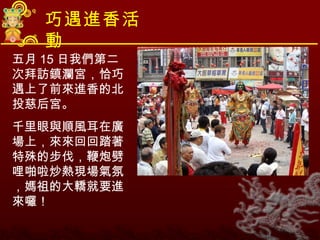 巧遇進香活動 五月 15 日我們第二次拜訪鎮瀾宮，恰巧遇上了前來進香的北投慈后宮。 千里眼與順風耳在廣場上，來來回回踏著特殊的步伐，鞭炮劈哩啪啦炒熱現場氣氛，媽祖的大轎就要進來囉！ 