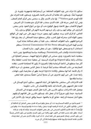 ‫ستكون لنا جرائد شتى تؤيد الطوائف المختلفة: من أرستقراطية وجمهورية، وثورية، بل‬
‫فوضوية أيضا ـ وسيكون ذلك طالما أن الدساتير قائمة بالضرورة. وستكون هذه الجرائد مثل‬
 ‫الله الهندي فشنو ‪ .150Vishnu‬لها مئات اليدي، وكل يد ستجس نبض الرأي العام المتقلب.‬
     ‫ومتى أراد النبض سرعة فإن هذه اليدي ستجذب هذا الرأي نحو مقصدنا، لن المريض‬
    ‫المهتاج العصاب سهل النقياد وسهل الوقوع تحت أي نوع من أنواع النفوذ. وحين يمضي‬
       ‫الثرثارون في توهم أنهم يرددون رأي جريدتهم الحزبية فانهم في الواقع يرددون رأينا‬
‫الخاص، أو الرأي الذي نريده. ويظنون أنهم يتبعون جريدة حزبهم على حين انهم، في الواقع،‬
  ‫يتبعون اللواء الذي سنحركه فوق الحزب، ولكي يستطيع جيشنا الصحافي ان ينفذ روح هذا‬
         ‫البرنامج للظهور، بتأييد الطوائف المختلفة ـ يجب علينا أن ننظم صحافتنا بعناية كبيرة.‬
        ‫وباسم الهيئة المركزية للصحافة ‪ Central Commission Of the Press‬سننظم‬
                ‫اجتماعات أدبية،وسيعطي فيها وكلؤنا ـ دون ان يفطن اليهم ـ شارة للضمان‬
    ‫‪ countersigns‬وكلمات السر ‪ .Passwords‬وبمناقشة سياستنا ومناقضتها. ومن ناحية‬
  ‫سطحية دائمة بالضرورة. ودون مساس في الواقع بأجزائها المهمة ـ سيستمر اعضاؤنا في‬
  ‫مجادلت زائفة شكلية ‪ feigned‬مع الجرائد الرسمية. كي تعطينا حجة لتحديد خططنا بدقة‬
  ‫أكثر مما نستطيع في اذاعتنا البرلمانية وهذا بالضرورة ل يكون ال لمصلحتنا فحسب، وهذه‬
‫المعارضة من جانب الصحافة ستخدم أيضا غرضنا، إذ تجعل الناس يعتقدون ان حرية الكلم‬
   ‫ل تزال قائمة، كما انها ستعطي وكلءنا ‪ Agents‬فرصة تظهر ان معارضينا يأتون باتهامات‬
      ‫زائفة ضدنا، على حين أنهم عاجزون عن أن يجدوا أساسً حقيقيا يستندون عليه لنقض‬
                                                                                ‫سياستنا وهدمها.‬
    ‫هذه الجراءات التي ستختفي ملحظتها على انتباه الجمهور ـ ستكون أنجح الوسائل في‬
                ‫قيادة عقل الجمهور، وفي اليحاء إليه بالثقة والطمئنان إلى جانب حكومتنا .‬
        ‫وبفضل هذه الجراءات سنكون قادرين على اثارة عقل الشعب وتهدئته في المسائل‬
    ‫السياسية، حينما يكون ضروريا لنا أن نفعل ذلك. وسنكون قادرين على اقناعهم أو بلبلتهم‬
  ‫بطبع أخبار صحيحة أو زائفة، حقائق أو ما يناقضها، حسبما يوافق غرضنا. وأن الخبار التي‬

  ‫051 فشنو مأخوذ من الكلمة السنسكريتية ‪ vish‬أي يشمل وهو اسم إله هندي بمعنى الشامل أي الحافظ أو‬
 ‫الحامي، والثالوث اللهي في الديانة البرهمية الهندية يشمل برهما ‪ Brahma‬وفشنوا وسيفا ‪ ،Siva‬وهو ليس‬
    ‫إلها واحدا ذا ثلثة اقانيم كالثالوث المسيحي في نظر بعض الطوائف المسيحية، ولكنه إله واحد ذو ثلثة‬
‫أسماء تطلق عليه بحسب فعله في الكون، فهو يراهما حين يكون المبدع، وفشنو حين يكون الحامي وسيفا‬
 ‫حين يكون المدمر. وتمثال فشنو يصور على هيئة إنسان له أيد كثيرة، وهذه اليدي تشير إلى عمله ومداه،‬
                                 ‫فاليدي علمة الحماية وكثرتها علمة شمولها وامتدادها إلى كل شيء.‬
                                             ‫111‬
 