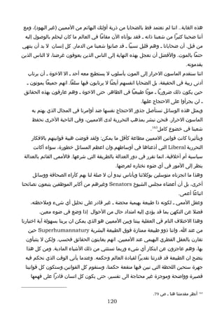 ‫هذه الغاية.. اننا لم نعتمد قط بالضحايا من ذرية أولئك البهائم من المميين )غير اليهود(، ومع‬
 ‫أننا ضحينا كثيرا من شعبنا ذاته ـ فقد بوأناه الن مقاما في العالم ما كان ليحلم بالوصول إليه‬
‫من قبل. أن ضحايانا ـ وهم قليل نسبيا ـ قد صانوا شعبنا من الدمار. كل إنسان ل بد أن ينتهي‬
‫حتما بالموت. والفضل أن نعجل بهذه النهاية إلى الناس الذين يعوقون غرضنا، ل الناس الذين‬
                                                                                   ‫يقدمونه.‬
   ‫اننا سنقدم الماسون الحرار إلى الموت بأسلوب ل يستطيع معه أحد ـ ال الخوة ـ أن يرتاب‬
  ‫أدنى ريبة في الحقيقة، بل الضحايا انفسهم أيضا ل يرتابون فيها سلفا. انهم جميعا يموتون ـ‬
 ‫حين يكون ذلك ضروريا ـ موتا طبيعيا في الظاهر. حتى الخوة ـ وهم عارفون بهذه الحقائق‬
                                                          ‫ـ لن يجرأوا على الحتجاج عليها.‬
    ‫وبمثل هذه الوسائل نستأصل جذور الحتجاج نفسها ضد أوامرنا في المجال الذي يهتم به‬
     ‫الماسون الحرار. فنحن نبشر بمذهب التحررية لدى المميين، وفي الناحية الخرى نحفظ‬
                                                               ‫شعبنا في خضوع كامل361.‬
    ‫وبتأثيرنا كانت قوانين المميين مطاعة كأقل ما يمكن: ولقد قوضت هيبة قوانينهم بالفكار‬
     ‫التحررية ‪ Liberal‬التي أذعناها في أوساطهم.وان اعظم المسائل خطورة، سواء أكانت‬
 ‫سياسية أم أخلقية، انما تقرر في دور العدالة بالطريقة التي شرعها. فالممي القائم بالعدالة‬
                                              ‫ينظر إلى المور في أي ضوء نختاره لعرضها.‬
     ‫وهذا ما انجزناه متوسلين بوكلئنا وبأناس نبدو أن ل صلة لنا بهم كآراء الصحافة ووسائل‬
‫أخرى، بل أن أعضاء مجلس الشيوخ ‪ Senators‬وغيرهم من أكابر الموظفين يتبعون نصائحنا‬
                                                                               ‫اتباعا أعمى.‬
    ‫وعقل الممي ـ لكونه ذا طبيعة بهيمية محضة ـ غير قادر على تحليل أي شيء وملحظته،‬
        ‫فضل عن التكهن بما قد يؤدي إليه امتداد حال من الحوال إذا وضع في ضوء معين.‬
‫وهذا الختلف التام في العقلية بيننا وبين المميين هو الذي يمكن ان يرينا بسهولة آية اختيارنا‬
   ‫من عند ا، واننا ذوو طبيعة ممتازة فوق الطبيعة البشرية ‪ Superhumannatury‬حين‬
  ‫تقارن بالعقل الفطري البهيمي عند المميين. انهم يعاينون الحقائق فحسب. ولكن ل يتنبأون‬
  ‫بها، وهم عاجزون عن ابتكار أي شيء وربما تستثني من ذلك الشياء المادية. ومن كل هذا‬
 ‫يتضح ان الطبيعة قد قدرتنا تقديرا لقيادة العالم وحكمه. وعندما يأتي الوقت الذي نحكم فيه‬
 ‫جهرة ستحين اللحظة التي نبين فيها منفعة حكمنا، وسنقوم كل القوانين.وستكون كل قوانينا‬
    ‫قصيرة وواضحة وموجزة غير محتاجة الى تفسير، حتى يكون كل انسان قادرا على فهمها‬


                                                                 ‫361 أنظر مقدمتنا هنا ـ ص 97.‬
                                          ‫021‬
 