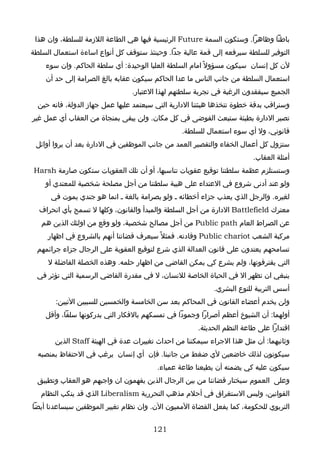 ‫باطنا وظاهرا. وستكون السمة ‪ Future‬الرئيسية فيها هي الطاعة اللزمة للسلطة، وان هذا‬
‫التوفير للسلطة سيرفعه إلى قمة عالية جدا. وحينئذ ستوقف كل أنواع اساءة استعمال السلطة‬
    ‫لن كل إنسان سيكون مسؤول ً امام السلطة العليا الوحيدة: أي سلطة الحاكم. وان سوء‬
    ‫استعمال السلطة من جانب الناس ما عدا الحاكم سيكون عقابه بالغ الصرامة إلى حد أن‬
                                 ‫الجميع سيفقدون الرغبة في تجربة سلطتهم لهذا العتبار.‬
  ‫وسنراقب بدقة خطوة تتخذها هيئتنا الدارية التي سيعتمد عليها عمل جهاز الدولة، فانه حين‬
‫تصير الدارة بطيئة ستبعث الفوضى في كل مكان. ولن يبقى بمنجاة من العقاب أي عمل غير‬
                                                 ‫قانوني، ول أي سوء استعمال للسلطة.‬
 ‫ستزول كل أعمال الخفاء والتقصير العمد من جانب الموظفين في الدارة بعد أن يروا أوائل‬
                                                                        ‫أمثلة العقاب.‬
‫وستستلزم عظمة سلطتنا توقيع عقوبات تناسبها، أو أن تلك العقوبات ستكون صارمة ‪Harsh‬‬
    ‫ولو عند أدنى شروع في العتداء على هيبة سلطتنا من أجل مصلحة شخصية للمعتدي أو‬
      ‫لغيره. والرجل الذي يعذب جزاء أخطائه ـ ولو بصرامة بالغة ـ انما هو جندي يموت في‬
  ‫معترك ‪ Battlefield‬الدارة من أجل السلطة والمبدأ والقانون، وكلها ل تسمح بأي انحراف‬
   ‫عن الصراط العام ‪ Public path‬من أجل مصالح شخصية، ولو وقع من اولئك الذين هم‬
     ‫مركبة الشعب ‪ Public chariot‬وقادته. فمثل ً سيعرف قضاتنا أنهم بالشروع في اظهار‬
 ‫تسامحهم يعتدون على قانون العدالة الذي شرع لتوقيع العقوبة على الرجال جزاء جرائمهم‬
     ‫التي يقترفونها، ولم يشرع كي يمكن القاضي من اظهار حلمه. وهذه الخصلة الفاضلة ل‬
  ‫ينبغي ان تظهر ال في الحياة الخاصة للنسان، ل في مقدرة القاضي الرسمية التي تؤثر في‬
                                                            ‫أسس التربية للنوع البشري.‬
       ‫ولن يخدم أعضاء القانون في المحاكم بعد سن الخامسة والخمسين للسببين التيين:‬
    ‫أولهما: أن الشيوخ أعظم أصرارا وجمودا في تمسكهم بالفكار التي يدركونها سلفا، وأقل‬
                                                      ‫اقتدارا على طاعة النظم الحديثة.‬
       ‫وثانيهما: أن مثل هذا الجراء سيمكننا من احداث تغييرات عدة في الهيئة ‪ Staff‬الذين‬
  ‫سيكونون لذلك خاضعين لي ضغط من جانبنا. فإن أي إنسان يرغب في الحتفاظ بمنصبه‬
                                         ‫سيكون عليه كي يضمنه أن يطيعنا طاعة عمياء.‬
  ‫وعلى العموم سيختار قضاتنا من بين الرجال الذين يفهمون ان واجبهم هو العقاب وتطبيق‬
   ‫القوانين، وليس الستغراق في أحلم مذهب التحررية ‪ Liberalism‬الذي قد ينكب النظام‬
‫التربوي للحكومة، كما يفعل القضاة المميون الن. وان نظام تغيير الموظفين سيساعدنا أيضا‬


                                       ‫121‬
 