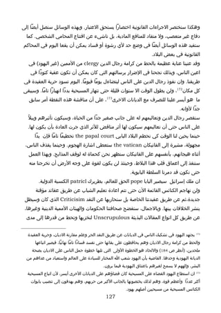 ‫وهكذا سنختصر الجراءات القانونية اختصارا يستحق العتبار. وبهذه الوسائل سنصل أيضا إلى‬
  ‫دفاع غير متعصب، ول منقاد للمنافع المادية، بل ناشيء عن اقتناع المحامي الشخصي. كما‬
‫ستفيد هذه الوسائل أيضا في وضع حد لي رشوة أو فساد يمكن أن يقعا اليوم في المحاكم‬
                                                                       ‫القانونية في بعض البلد.‬
   ‫وقد عنينا عناية عظيمة بالحط من كرامة رجال الدين ‪ clergy‬من الممين )غير اليهود( في‬
    ‫اعين الناس، وبذلك نجحنا في الضرار برسالتهم التي كان يمكن أن تكون عقبة كئودا في‬
‫طريقنا. وان نفوذ رجال الدين على الناس ليتضاءل يوما فيوما. اليوم تسود حرية العقيدة في‬
‫كل مكان271، ولن يطول الوقت ال سنوات قليلة حتى تنهار المسيحية بددا انهيارا تاما. وسيبقى‬
   ‫ما هو أيسر علينا للتصرف مع الديانات الخرى371، على أن مناقشة هذه النقطة أمر سابق‬
                                                                                       ‫جدا لوانه.‬
  ‫سنقصر رجال الدين وتعاليمهم له على جانب صغير جدا من الحياة، وسيكون تأثيرهم وبيلً‬
  ‫على الناس حتى أن تعاليمهم سيكون لها أثر مناقض للثر الذي جرت العادة بأن يكون لها.‬
      ‫حينما يحين لنا الوقت كي نحطم البلد البابي ‪ the papal court‬تحطيما تاما فإن يدا‬
 ‫مجهولة، مشيرة إلى الفاتيكان ‪ the vatican‬ستعطي اشارة الهجوم. وحينما يقذف الناس،‬
   ‫أثناء هيجانهم، بأنفسهم على الفاتيكان سنظهر نحن كحماة له لوقف المذابح. وبهذا العمل‬
   ‫سننفذ إلى اعماق قلب هذا البلط، وحينئذ لن يكون لقوة على وجه الرض أن تخرجنا منه‬
                                                           ‫حتى نكون قد دمرنا السلطة البابوية.‬
        ‫ان ملك إسرائيل سيصير البابا ‪ pope‬الحق للعالم، بطريرك ‪ patricl‬الكنسية الدولية.‬
       ‫ولن نهاجم الكنائس القائمة الن حتى تتم اعادة تعليم الشباب عن طريق عقائد مؤقتة‬
 ‫جديدة،ثم عن طريق عقيدتنا الخاصة بل سنحاربها عن النقد ‪ Criticisim‬الذي كان وسيظل‬
 ‫ينشر الخلفات بينها. وبالجمال، ستفضح صحافتنا الحكومات والهيئات الممية الدينية وغيرها،‬
  ‫عن طريق كل انواع المقالت البذيئة ‪ Unscrupulous‬لنخزيها ونحط من قدرها إلى مدى‬


  ‫271 يجتهد اليهود في تشكيك الناس في الديانات عن طريق النقد الحر وعلم مقارنة الديان، وحرية العقيدة‬
      ‫والحط من كرامة رجال الديان وهم يحافظون على بقائها حتى تفسد فسادا تاما نهائيا، فيصير اتباعها‬
     ‫ملحدين، )أنظر ص 481( واللحاد هو الخطوة الولى التي تليها خطوة حمل الناس على الديان بصحة‬
  ‫الديانة اليهودية وحدها. القاضية بأن اليهود شعب ا المختار للسيادة على العالم واستعباد من عداهم من‬
                                            ‫البشر، وإلههم ل يسمح لغيرهم باعتناق اليهودية فيما يرون.‬
  ‫371 ان استطاع اليهود القضاء على المسيحية كان قضاؤهم على الديانات الخرى أيسر، لن اتباع المسيحية‬
    ‫أكثر عددا وأعظم قوة، وهم لذلك يختصونها بالجانب الكبر من حربهم، وهم يهدفون إلى تنصيب بابوات‬
                                                         ‫الكنائس المسيحية من مسيحيين أصلهم يهود.‬
                                             ‫721‬
 