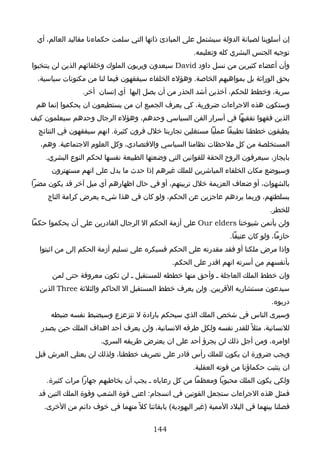 ‫إن أسلوبنا لصيانة الدولة سيشتمل على المبادئ ذاتها التي سلمت حكماءنا مقاليد العالم، أي‬
                                                       ‫توجيه الجنس البشري كله وتعليمه.‬
‫وأن أعضاء كثيرين من نسل داود ‪ David‬سيعدون ويربون الملوك وخلفائهم الذين لن ينتخبوا‬
  ‫بحق الوراثة بل بمواهبهم الخاصة. وهؤلء الخلفاء سيفقهون فيما لنا من مكنونات سياسية،‬
                 ‫سرية، وخطط للحكم، آخذين أشد الحذر من أن يصل إليها أي إنسان أخر.‬
 ‫وستكون هذه الجراءات ضرورية، كي يعرف الجميع ان من يستطيعون ان يحكموا إنما هم‬
‫الذين فقهوا تفقيها في أسرار الفن السياسي وحدهم، وهؤلء الرجال وحدهم سيعلمون كيف‬
  ‫يطبقون خططنا تطبيقا عمليا مستغلين تجاربنا خلل قرون كثيرة. انهم سيفقهون في النتائج‬
  ‫المستخلصة من كل ملحظات نظامنا السياسي والقتصادي، وكل العلوم الجتماعية. وهم،‬
    ‫بايجاز، سيعرفون الروح الحقة للقوانين التي وضعتها الطبيعة نفسها لحكم النوع البشري.‬
      ‫وسيوضع مكان الخلفاء المباشرين للملك غيرهم إذا حدث ما يدل على انهم مستهترون‬
‫بالشهوات، أو ضعاف العزيمة خلل تربيتهم، أو في حال اظهارهم أي ميل آخر قد يكون مضرا‬
     ‫بسلطتهم، وربما يردهم عاجزين عن الحكم، ولو كان في هذا شيء يعرض كرامة التاج‬
                                                                                  ‫للخطر.‬
‫ولن يأتمن شيوخنا ‪ Our elders‬على أزمة الحكم ال الرجال القادرين على أن يحكموا حكما‬
                                                                    ‫حازما، ولو كان عنيفا.‬
  ‫واذا مرض ملكنا أو فقد مقدرته على الحكم فسيكره على تسليم أزمة الحكم إلى من اثبتوا‬
                                                ‫بأنفسهم من أسرته انهم اقدر على الحكم.‬
      ‫وان خطط الملك العاجلة ـ وأحق منها خططه للمستقبل ـ لن تكون معروفة حتى لمن‬
  ‫سيدعون مستشاريه القربين. ولن يعرف خطط المستقبل ال الحاكم والثلثة ‪ Three‬الذين‬
                                                                                  ‫دربوه.‬
      ‫وسيرى الناس في شخص الملك الذي سيحكم بارادة ل تتزعزع وسيضبط نفسه ضبطه‬
   ‫للنسانية، مثل ً للقدر نفسه ولكل طرقه النسانية، ولن يعرف أحد اهداف الملك حين يصدر‬
                       ‫اوامره، ومن أجل ذلك لن يجرؤ أحد على ان يعترض طريقه السري.‬
 ‫ويجب ضرورة ان يكون للملك رأس قادر على تصريف خططنا، ولذلك لن يعتلي العرش قبل‬
                                                       ‫ان يتثبت حكماؤنا من قوته العقلية.‬
    ‫ولكي يكون الملك محبوبا ومعظما من كل رعاياه ـ يجب أن يخاطبهم جهارا مرات كثيرة.‬
  ‫فمثل هذه الجراءات ستجعل القوتين في انسجام: اعني قوة الشعب وقوة الملك التين قد‬
    ‫فصلنا بينهما في البلد الممية )غير اليهودية( بابقائنا كل ً منهما في خوف دائم من الخرى.‬


                                         ‫441‬
 