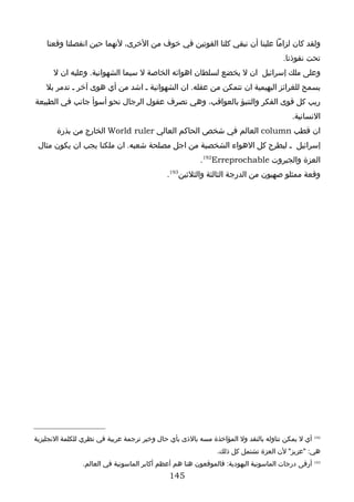 ‫ولقد كان لزاما علينا أن نبقي كلتا القوتين في خوف من الخرى، لنهما حين انفصلتا وقعتا‬
                                                                                      ‫تحت نفوذنا.‬
      ‫وعلى ملك إسرائيل ان ل يخضع لسلطان اهوائه الخاصة ل سيما الشهوانية. وعليه ان ل‬
    ‫يسمح للغرائز البهيمية ان تتمكن من عقله. ان الشهوانية ـ اشد من أي هوى آخر ـ تدمر بل‬
‫ريب كل قوى الفكر والتنبؤ بالعواقب، وهي تصرف عقول الرجال نحو أسوأ جانب في الطبيعة‬
                                                                                         ‫النسانية.‬
       ‫ان قطب ‪ column‬العالم في شخص الحاكم العالي ‪ World ruler‬الخارج من بذرة‬
 ‫إسرائيل ـ ليطرح كل الهواء الشخصية من اجل مصلحة شعبه. ان ملكنا يجب ان يكون مثال‬
                                                         ‫العزة والجبروت ‪.192Erreprochable‬‬
                                             ‫وقعة ممثلو صهيون من الدرجة الثالثة والثلثين391.‬




‫291 أي ل يمكن تناوله بالنقد ول المؤاخذة مسه بالذى بأي حال وخير ترجمة عربية في نظري للكلمة النجليزية‬
                                                               ‫هي: "عزيز" لن العزة تشتمل كل ذلك.‬
                ‫391 أرقى درجات الماسونية اليهودية: فالموقعون هنا هم أعظم أكابر الماسونية في العالم.‬
                                              ‫541‬
 