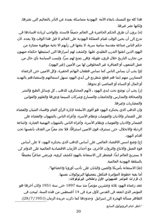 ‫هذا كله مع التمسك بابقاء المة اليهودية متماسكة بعيدة عن التأثر بالتعاليم التي تضرها،‬
                                                                      ‫ولكنها تضر غيرها.‬
 ‫)ه( يرون أن طرق الحكم الحاضرة في العالم جميعا فاسدة، والواجب لزيادة افسادها في‬
‫تدرج إلى أن يحين الوقت لقيام المملكة اليهودية على العالم ل قبل هذا الوقت ول بعده. لن‬
    ‫حكم الناس صناعة مقدسة سامية سرية، ل يتقنها في رأيهم ال نخبة موهوبة ممتازة من‬
‫اليهود الذين اتقنوا التدرب التقليدي عليها، وكشفت لهم أسرارها التي استنبطها حكماء صهيون‬
   ‫من تجارب التاريخ خلل قرون طويلة، وهي تمنح لهم سرا، وليست السياسة بأي حال من‬
                     ‫عمل الشعوب أو العباقرة غير المخلوقين لها بين الميين )غير اليهود(.‬
   ‫)و( يجب أن يساس الناس كما تساس قطعان البهائم الحقيرة، وكل الميين حتى الزعماء‬
‫الممتازين منهم إنما هم قطع شطرنج في أيدي اليهود تسهل استمالتهم واستعبادهم بالتهديد‬
                                                ‫أو المال أو النساء أو المناصب أو نحوها.‬
   ‫)ز( يجب أن توضع تحت ايدي اليهود ـ لنهم المحتكرون للذهب ـ كل وسائل الطبع والنشر‬
    ‫والصحافة والمدارس والجامعات والمسارح وشركات السينما ودورها والعلوم والقوانين‬
                                                                   ‫والمضاربات وغيرها.‬
‫وان الذهب الذي يحتكره اليهود هو أقوى السلحة لثارة الرأي العام وافساد الشبان والقضاء‬
     ‫على الضمائر والديان والقوميات ونظام السرة، وأغراء الناس بالشهوات والقضاء على‬
‫الضمائر والديان والقوميات ونظام السرة، وأغراء الناس بالشهوات البهيمية الضارة، واشاعة‬
‫الرذيلة والنحلل، حتى تستنزف قوى الميين استنزافا، فل تجد مفرا من القذف بأنفسها تحت‬
                                                                            ‫أقدام اليهود.‬
   ‫)ح( وضع اسس القتصاد العالمي على أساس الذهب الذي يحتكره اليهود، ل على أساس‬
‫قوة العمل والنتاج والثروات الخرى، مع أحداث الزمات القتصادية العالمية على الدوام كي‬
   ‫ل يستريح العالم ابدا، فيضطر إلى الستعانة باليهود لكشف كروبه، ويرضى صاغرا مغتبطا‬
                                                              ‫بالسلطة اليهودية العالمية.‬
                     ‫)ط( الستعانة بأمريكا والصين واليابان على تأديب أوروبا واخضاعها2.‬
                             ‫أما بقية خطوط المؤامرة فتتكفل بتفصيلها البرتوكولت نفسها.‬
                                    ‫3ـ قرارات المؤتمر الصهيوني الول واختلس البرتوكولت :‬
 ‫عقد زعماء اليهود ثلثة وعشرين مؤتمرا منذ سنة 7981 حتى سنة 1591 وكان آخرها هو‬
    ‫المؤتمر الذي انعقد في القدس لول مرة في 41 أغسطس من هذه السنة، ليبحث في‬
   ‫الظاهر مسألة الهجرة إلى إسرائيل وحدودها كما ذكرت جريدة الزمان )1591/7/82(،‬

                                                             ‫2 انظر ختام البروتوكول السابع.‬
                                         ‫02‬
 