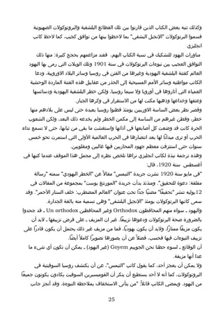 ‫وكذلك تنبه بعض الكتاب الذين قارنوا بين تلك الفظائع البلشفية والبروتوكولت الصهيونية‬
     ‫فسموا البرتوكولت "النجيل البشفي" بما لحظوا بينها من توافق كجيب، كما لحظ كاتب‬
                                                                                ‫انجليزي‬
      ‫مناورات اليهود للتشكيك في نسبة الكتاب اليهم، ففند مزاعمهم بحجج كثيرة: منها ذلك‬
   ‫التوافق العجيب بين نبوءات البرتوكولت في سنة 1091 وتلك الويلت التي رمى بها اليهود‬
      ‫العالم كفتنة البلشفية اليهودية وغيرها من الفتن في روسيا وسائر البلد الوروبية، ودعا‬
    ‫الكاتب مواطنيه وسائر المم المسيحية إلى الحذر من عقابيل هذه الفتنة الماردة الوحشية‬
     ‫العمياء التي أثاروها في أوروبا ول سيما روسيا، ولكن خطر البلشفية اليهودية ودسائسها‬
                         ‫وعنفها وخداعها وذهبها مكنت لها من الستقرار في وكرها الجبار.‬
    ‫وقصر نظر بعض الساسة الوربيين يومئذ فظنوا روسيا بعيدة حتى ليس على بلدهم منها‬
   ‫خطر، وفطن غيرهم من الساسة إلى مكمن الخطر ولم يخدعه ذلك البعد، ولكن الشعوب‬
‫الحرة كانت قد وضعت كل أصابعها في آذانها واستغشت ما بقي من ثيابها، حتى ل تسمع نداء‬
   ‫الحرب أو ترى ميدانا لها بعد انتصارها في الحرب العالمية الولى التي استمرت نحو خمس‬
                       ‫سنوات حتى استنزفت معظم جهود المحاربين فيها غالبين ومغلوبين.‬
 ‫وهذه ترجمة نبذة لكاتب انجليزي نراها تلخص نظره إلى مجمل هذا الموقف عندما كتبها في‬
                                                            ‫أغسطس سنة 0291، قال:‬
     ‫"في مايو سنة 0291 نشرت جريدة "التيمس" مقال ً عن "الخطر اليهودي" سمته "رسالة‬
    ‫مقلقة: دعوة للتحقيق". ومنذئذ بدأت جريدة "المورننغ بوست" بمجموعة من المقالت في‬
 ‫21يوليه تنشر "تحقيقا" مضنيا جدا تحت عنوان "العالم المضطرب: خلف الستار الحمر". وقد‬
           ‫سمى كاتبها البرتوكولت يومئذ "النجيل البلشفي" وهي تسمية منه بالغة الجدارة.‬
‫واليهود ـ سواء منهم المحافظون ‪ Orthodox‬وغير المحافظين ‪ Un orthodox‬ـ قد جحدوا‬
    ‫بالضرورة صحة البرتوكولت ودعوها تزييفا. غير ان المزيف ـ على فرض تزييفها ـ لبد أن‬
 ‫يكون مزيفا ممتازا، ولبد أن يكون يهوديا، فما من مزيف غير ذلك يحتمل أن يكون قادرا على‬
                      ‫تزييف النبوءات فيها فحسب، فضل ً عن أن يصورها تصويرا كامل ً أيضا.‬
   ‫أن الوقائع ـ لسوء حظنا نحن الجوييم ‪) Goyem‬غير اليهود( ـ يمكن أن تكون أي شيء ما‬
                                                                         ‫عدا أنها مزيفة.‬
      ‫ول يمكن أن يعجز أحد، كما يقول كاتب "التيمس"، عن أن يكتشف روسيا السوفيتية في‬
‫البروتوكولت، كما أنه ل أحد يستطيع أن ينكر أن القوميسيرين السوفيت يكادون يكونون جميعا‬
    ‫من اليهود. ويمضي الكاتب قائل ً: "من يتأتى الستخفاف بملحظة النبوءة. وقد أنجز جانب‬


                                          ‫52‬
 