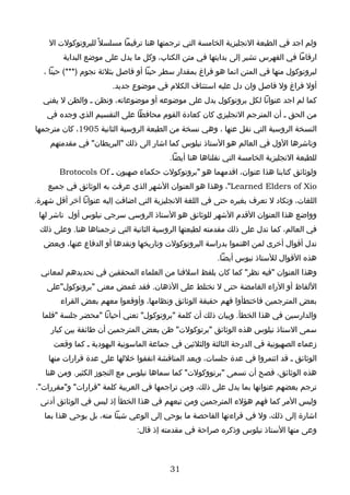 ‫ولم اجد في الطبعة النجليزية الخامسة التي ترجمتها هنا ترقيما مسلسل ً للبروتوكولت ال‬
        ‫ارقاما في الفهرس تشير إلى بدايتها في متن الكتاب، وكل ما يدل على موضع البداية‬
  ‫لبروتوكول منها في المتن انما هو فراغ بمقدار سطر حينا أو فاصل بثلثة نجوم )***( حينا ،‬
                       ‫أول فراغ ول فاصل وان دل عليه استئناف الكلم في موضوع جديد.‬
  ‫كما لم اجد عنوانا لكل بروتوكول يدل على موضوعه أو موضوعاته، ونظن ـ والظن ل يغني‬
   ‫من الحق ـ أن المترجم النجليزي كان كعادة القوم محافظا على التقسيم الذي وجده في‬
‫النسخة الروسية التي نقل عنها ، وهي نسخة من الطبعة الروسية الثانية 5091، كان مترجمها‬
    ‫وناشرها الول في العالم هو الستاذ نيلوس كما اشار الى ذلك "البريطان" في مقدمتهم‬
                                         ‫للطبعة النجليزية الخامسة التي نقلناها هنا أيضا.‬
       ‫ولوثائق كتابنا هذا عنوان، اقدمهما هو "بروتوكولت حكماء صهيون ـ ‪Brotocols Of‬‬
    ‫‪ ،"Learned Elders of Xio‬وهذا هو العنوان الشهر الذي عرفت به الوثائق في جميع‬
‫اللغات، وتكاد ل تعرف بغيره حتى في اللغة النجليزية التي اضافت إليه عنوانا آخر أقل شهرة.‬
 ‫وواضع هذا العنوان القدم الشهر للوثائق هو الستاذ الروسي سرجي نيلوس أول ناشر لها‬
 ‫في العالم، كما تدل على ذلك مقدمته لطبعتها الروسية الثانية التي ترجمناها هنا. وعلى ذلك‬
  ‫تدل أقوال أخرى لمن اهتموا بدراسة البروتوكولت وتاريخها ونقدها أو الدفاع عنها، وبعض‬
                                                        ‫هذه القوال للستاذ نيوس أيضا.‬
  ‫وهذا العنوان "فيه نظر" كما كان يلفظ اسلفنا من العلماء المحققين في تحديدهم لمعاني‬
   ‫اللفاظ أو الراء الغامضة حتى ل تختلط على الذهان. فقد غمض معنى "بروتوكول"على‬
        ‫بعض المترجمين فاختطأوا فهم حقيقة الوثائق ونظامها، وأوقعوا معهم بعض القراء‬
  ‫والدارسين في هذا الخطأ. وبيان ذلك أن كلمة "بروتوكول" تعني أحيانا "محضر جلسة "فلما‬
     ‫سمى الستاذ نيلوس هذه الوثائق "برتوكولت" ظن بعض المترجمين أن طائفة بين كبار‬
     ‫زعماء الصهيونية في الدرجة الثالثة والثلثين في جماعة الماسونية اليهودية ـ كما وقعت‬
    ‫الوثائق ـ قد ائتمروا في عدة جلسات، وبعد المناقشة اتفقوا خللها على عدة قرارات منها‬
   ‫هذه الوثائق، فصح أن تسمى "برتووكولت" كما سماها نيلوس مع التجوز الكثير. ومن هنا‬
‫ترجم بعضهم عنوانها بما يدل على ذلك، ومن تراجمها في العربية كلمة "قرارات" و"مقررات".‬
 ‫وليس المر كما فهم هؤلء المترجمين ومن تبعهم في هذا الخطأ إذ ليس في الوثائق أدنى‬
   ‫اشارة إلى ذلك، ول في قراءتها الفاحصة ما يوحي إلى الوعي شيئا منه، بل يوحي هذا بما‬
                               ‫وعى منها الستاذ نيلوس وذكره صراحة في مقدمته إذ قال:‬



                                         ‫13‬
 