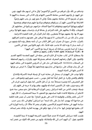 ‫وحدهم من ا، وأن غيرهم من الممين أو"الجوييم" وكل ما في ايديهم ملك لليهود، ومن‬
 ‫حق اليهود بل واجبهم المقدس معاملة المميين كالبهائم وان الداب التي يتمسك به االيهود ل‬
      ‫يجوز ان يلتزموه ال في معاملة بعضهم بعضا، ولكن ل يجوز لهم، بل يجب عليهم وجوبا‬
     ‫اهدارها مع المميين، فلهم أن يسرقوهم ويغوهم ويكذبوا عليهم ويخدعوهم ويغتصبوا‬
   ‫أموالهم ويهتكوا أعراضهم ويقتلوهم إذا أمنوا اكتشاف جرائمهم، ويرتكبوا في معاملتهم كل‬
‫الموبقات، وا ل يعاقبهم على هذه الجرائم بل يعدها قربات وحسنات يثيبهم عليها ول يرضى‬
     ‫منهم ال بها، ول يعفيهم منها إل ّ مضطرين. وقد أشار القرآن إلى هذه العقيدة الجرامية،‬
   ‫ونحن نذكر ذلك من باب الستئناس، ل لندينهم ول لنبرهن على عقيدتهم به،لعدم اعترافهم‬
‫بالقرآن، جاء في سورة آل عمران: )من أهل الكتاب من أن تأمنه بقنطار يؤده اليك،ومنهم من‬
      ‫أن تأمنه بدينار ل يؤده اليك ال مادمت عليه قائما، ذلك بأنهم قالوا:ليس علينا في الميين‬
                 ‫سبيل(. أي لسنا ملتزمين بمراعاة أي شريعة كريمة مع الميين "غير اليهود".‬
                             ‫9 ـ مقارنة البروتوكولت بكتبهم المقدسة وأقوال ربانييهم وزعمائهم :‬
  ‫ول يستطاع، ال في كتاب، مقارنة كل فكرة أو نص بمثيله في كتبهم المقدسة كالعهد القديم‬
  ‫والتلمود، وفي أقوال زعمائهم المعترف عندهم بصدورها عنهم، وقرارات ربانييهم المحفظة‬
 ‫في السجلت ‪ Archives‬السرائيلية التي تدل على أن الدروس التلمودية التي يعكف اليهود‬
  ‫في كل زمان ومكان على دراستها في مدارسهم ومجامعهم ليل ً ونهارا ـ ل غرض من ورائها‬
                                                           ‫ال السير عليها في الحياة اليومية.‬
     ‫وكلها توجب على اليهودي ان يستحل في معاينة غيره كل وسيلة قبيحة كالسرقة والخداع‬
  ‫والظلم والغش والربا، بل القتل أيضا كما فعل موسى ـ حسب تصويراتهم وتلمودهم ـ حين‬
  ‫قتل المصريفي أناة وبصبرة مستحل ً دمه، بل أن قتل الممي كما يقول الربانيون قربان الى‬
     ‫ا يرضيه ويثيب عليه، لن المميين أعداء لله واليهود، وهم بهائم ل حرمة في قتلهم بأي‬
 ‫وسيلة، ويعجب الناس من كلمة لديزائيلي رئيس الوزارة البريطانية قبل نحو سبعين سنة نصح‬
  ‫النجليز أن يتخذوها قاعدة ذهبية لسياستهم مع الشعوب ل سيما المستعمرات، إذ قال لهم:‬
‫"ل بأس بالغدر والكذب والوقيعة اذا كانت هي طريق النجاح". ول عجب أن تصدر هذه الكلمة‬
   ‫عن صاحبها لنه يهودي، كما يدل على ذلك اسمه" دي اسرائيلي"،وهو في ذلك يسير حسب‬
‫سياسة اليهود في معاملة الجوييم أو المميين، وهو لم يتنصر ال نفاقا، لن رئاسة الوزارة التي‬
 ‫كان يطمع فيها ووصل إليها ما ان له أن يليها، وهو على يهوديته العارية، ولذلك تنصر ليساعد‬
                                                                                      ‫اليهود.‬
     ‫وليست كلمة ديزرائيلي العوراء ال صدى عنيفا لصوت الشريعة اليهودية ل سيما التلمودية،‬
 ‫فالتلمود يقول: "إن اليهود أحب إلى ا والملئكة، وانهم من عنصر ا كالولد من عنصر أبيه،‬
                                           ‫63‬
 