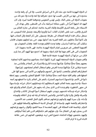 ‫ان الدولة اليهودية قائمة دون شك لكن ل في اسرائيل فحسب، ول في أي رقعة واحدة‬
     ‫محدودة في جهة من الرض، فليست لها حدود جغرافية ول لغة واحدة ول نحو ذلك من‬
     ‫مقومات الدولة في بعض البلد، وليس لهذين المقومين ونحوهما اهمية كبيرة، وان كان‬
      ‫اليهود قد اتجهوا أخيرا إلى تكوين مملكة اسرائيلية بدأت في فلسطين، وهي تهدف إلى‬
    ‫الستيلء على رقعة الشرق الوسط والبلد العربية بخاصة، لتتحكم في تجارة العالم بين‬
 ‫الشرق والغرب حيث تلتقي القارات الثلث: آسيا وأوروبا وأفريقية، وتشمل قناة السويس، ثم‬
‫تستغل سكان هذه الرقعة الضعاف في نظرها، وتستولي على آبار النفط وكل المعادن فيها،‬
‫وان كانوا ايضا يحاولون نشر اللغة العبرية بعد أحيائها بينهم، حتى يتم لدولتهم مقومان هامان‬
     ‫شكليان أكثر مما هما أساسيان، وهما وحدة القليم ووحدة اللغة. وهذان المقومان مع‬
      ‫أهميتهما العظمى غير ضروريين لقيام الدولة اليهودية بخاصة، فهي قائمة بدونهما، لن‬
    ‫المقومات التي هي أهم منهما ول قيام لدولة بدونهما قد اجتمع منها لليهود أكثر مما يلزم،‬
                                    ‫فكان من جرائها أن الدولة اليهودية حقيقة قائمة فعل ً.‬
 ‫وأهم مقومات الدولة المتحققة لليهود كثيرة: )أولها( اتحاد مصالحهم وحاجتهم اللية لمعاونة‬
     ‫بعضهم بعضا محليا وعالميا، و)ثانيها( وحدة التاريخ والشتراك في المفاخر والمآسي منذ‬
      ‫خمسة وثلثين قرنا، و)ثالثها( وحدة الغرض وهو استغلل العالم لمصلحتهم، )ورابعها(‬
  ‫اضطرارهم للتعاون والتعصب ليأمنوا على أنفسهم وأموالهم من المم التي تجمع كلها على‬
‫اضطهادهم، وهم اقلية ضئيلة العدد محليا وعالميا، فإذا أهملوا التعاون والتعصب بينهم لحظة‬
‫ذابوا في المم، و)خامسها( إحساسهم المشترك بالنقم على العالم بكثرة ما اضطهدتهم أممه‬
‫جميعا، واحساسهم بنقمة العالم عليهم لستغللهم اياه ومحاولتهم احتكار خيراته، و)سادسها(‬
‫في منتهى الخطورة، وهو وحدة الدين الذي يمتاز بأنه يحثهم على اعتزال العالم والترفع عليه‬
    ‫واحتكار خيراته وسكانه لخدمتهم، ويوجب عليهم استغلل أسوأ الوسائل كالكذب والخداع‬
    ‫والسرقة والقتل والزنا والربا الفاحش والتدليس لشاعة الرذيلة فيه وحل أخلقه وقومياته‬
     ‫وأديانه، وأن سيرة إلههم وانبيائهم وزعمائهم تمدهم بأقوى المثل للتعصب ضد المميين،‬
   ‫واحتقارهم والنقمة عليهم، واستباحة كل الوسائل الدنيئة لستغللهم والتسلط فوقهم على‬
‫الدوام. وعاصمة هذه المملكة هي كتبهم المقدسة ل سيما التلمود وأقوال ربانييهم وزعمائهم‬
     ‫الذين يمدون لهم في الضلل مدا، وان ملوكهم هم حكماؤهم الذين هم أيضا أنبياؤهم،‬
     ‫واليهود يخضعون لهؤلء الحكماء خضوع التقي لربه، ويطيعون كلماتهم في عمى طاعة‬
                                                              ‫البناء البررة ل كرام الباء.‬



                                         ‫24‬
 