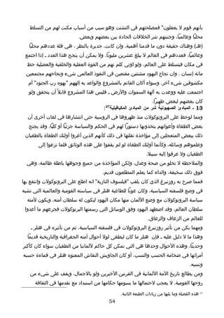 ‫بأنهم قوم ل يعقلون" فمصلحتهم في التشتت وهو سبب من أسباب مكنت لهم من التسلط‬
                          ‫محليا وعالميا، وجنبتهم شر الخلفات الحادة بين بعضهم وبعض.‬
   ‫)هـ( وهناك حقيقة دون ما قدمنا أهمية، وان كانت، جديرة بالنظر ، هي قلة عددهم محليا‬
 ‫وعالميا، فعددهم في العالم ل يبلغ عشرين مليونا. ول يمكن أن ينجح هذا العدد ـ إذا اجتمع‬
  ‫في مكان فيتسلط على العالم، ولو اوتي كلم نهم من القوة العقلية والخلقية والعضلية حظ‬
  ‫مائة إنسان . وان نجاح اليهود مشتتين مقنعين في النفوذ العالمي شيء ونجاحهم مجتمعين‬
   ‫مكشوفين شيء آخر. وسواء أكان القائم بالمشروع والواعد به إلههم "يهوه رب الجنود" أم‬
   ‫اجتمعت عليه ووعدت به آلهة السموات والرض ـ فليس هذا المشروع قابل ً أن يتحقق ولو‬
                                                                ‫كان بعضهم لبعض ظهيرا.‬
                                       ‫72‬
                                      ‫31 ـ المبادئ الصهيونية شر من المبادئ المكيافيلية :‬
  ‫ومما لوحظ على البروتوكولت منذ ظهروها في الروسية حتى انتشارها في لغات أخرى أن‬
   ‫بعض الطغاة وأعوانهم يتخذونها دستورا لهم في الحكم والسياسة جزئيا أو كليا، وقد يجنح‬
 ‫ذلك ببعض المتعجلين إلى مؤاخذة نقلتها في ذلك كأنهم الذين أغروا أولئك الطغاة بالطغيان‬
       ‫وعلموهم وسائله، وكأنما أولئك الطغاة لو لم يقفوا على هذه الوثائق قلما نزعوا إلى‬
                                                              ‫الطغيان ول عرفوا إليه سبيل.‬
  ‫والملحظة ل تخلو من صحة وعدل، ولكن المؤاخذة من جميع وجوهها باطلة ظالمة، وهي‬
                                      ‫فوق ذلك سخيفة، والداء كما يعلم المطلعون قديم.‬
‫فمما صرح به روزنبرغ الذي كان يلقب "فيلسوف النازية" انه اطلع على البروتوكولت وانتفع بها‬
‫في وضع فلسفته السياسية، وكان عونا للطاغية هتلر في سياسته القومية والعالمية التي تشبه‬
  ‫سياسة البروتوكولت مع وضع اللمان منها مكان اليهود ليكون له سلطان أمته، ويكون لمته‬
 ‫سلطان العالم، وقد اضطهد اليهود وفق الوسائل التي رسمتها البرتوكولت فجرعهم ما أعدوا‬
                                                               ‫للعالم من الزعاف والزعاق.‬
    ‫ومهما يكن من تأثير روزنبرغ البروتوكولت في فلسفته السياسية، ثم من تأثيره في هتلر ـ‬
  ‫وهذا ما ل دليل عليه ـ فإن هتلر ما كان ليطغى لول أحوال أمته الجغرافية والتاريخية قديما‬
‫وحديثا، وهذه الحوال وحدها هي التي تمكن كل حاكم للمانيا من الطغيان سواء كان كأكبر‬
‫أمرائها في ضخامة الحسب والنسب، أو كان الجاويش النقاش المعتوه هتلر في قماءة حسبه‬
                                                                                        ‫ونسبه.‬
   ‫ومن يطالع تاريخ المة اللمانية في القرنين الخيرين ولو بالجمال، ويقف على شيء من‬
      ‫روحها القومية، ل يعجب لحتمالها ما يسومها حكامها من استبداد مع تقدمها في الثقافة‬

                                               ‫72 هذه الفصلة وما يليها من زيادات الطبعة الثانية.‬
                                         ‫45‬
 