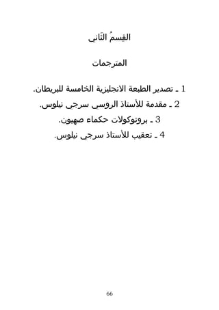 ‫القِسم الثَاني‬
                       ‫ُ‬

                ‫المترجمات‬

‫1 ـ تصدير الطبعة النجليزية الخامسة للبريطان.‬
 ‫2 ـ مقدمة للستاذ الروسي سرجي نيلوس.‬
       ‫3 ـ بروتوكولت حكماء صهيون.‬
      ‫4 ـ تعقيب للستاذ سرجي نيلوس.‬




                     ‫66‬
 