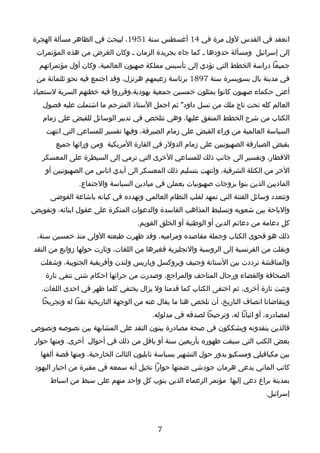 ‫انعقد في القدس لول مرة في 41 أغسطس سنة 1591، ليبحث في الظاهر مسألة الهجرة‬
 ‫إلى إسرائيل ومسألة حدودها ـ كما جاء بجريدة الزمان ـ وكان الغرض من هذه المؤتمرات‬
  ‫جميعا دراسة الخطط التي تؤدي إلى تأسيس مملكة صهيون العالمية، وكان أول مؤتمراتهم‬
 ‫في مدينة بال بسويسرة سنة 7981 برئاسة زعيمهم هرتزل، وقد اجتمع فيه نحو ثلثمائة من‬
‫أعتى حكماء صهيون كانوا يمثلون خمسين جمعية يهودية،وقرروا فيه خطتهم السرية لستعباد‬
   ‫العالم كله تحت تاج ملك من نسل داود" ثم اجمل الستاذ المترجم ما اشتملت عليه فصول‬
   ‫الكتاب من شرح الخطط المتفق عليها، وهي تتلخص في تدبير الوسائل للقبض على زمام‬
    ‫السياسة العالمية من وراء القبض على زمام الصيرفة، وفيها تفسير للمساعي التي انتهت‬
       ‫بقبض الصيارفة الصهيونيين على زمام الدولر في القارة المريكية ومن ورائها جميع‬
   ‫القطار، وتفسير الى جانب ذلك للمساعي الخرى التي ترمي إلى السيطرة على المعسكر‬
    ‫الخر من الكتلة الشرقية، وانتهت بتسليم ذلك المعسكر الى أيدي اناس من الصهيونيين أو‬
               ‫الماديين الذين بنوا بزوجات صهيونيات يعملن في ميادين السياسة والجتماع.‬
      ‫وتتعدد وسائل الفتنة التي تمهد لقلب النظام العالمي وتهدده في كيانه باشاعة الفوضى‬
‫والباحة بين شعوبه وتسليط المذاهب الفاسدة والدعوات المنكرة على عقول ابنائه، وتقويض‬
                                   ‫كل دعامة من دعائم الدين أو الوطنية أو الخلق القويم.‬
 ‫ذلك هو فحوى الكتاب وجملة مقاصده ومراميه، وقد ظهرت طبعته الولى منذ خمسين سنة،‬
‫ونقلت من الفرنسية إلى الروسية والنجليزية فغيرها من اللغات، وثارت حولها زوابع من النقد‬
  ‫والمناقشة ترددت بين الستانة وجنيف وبروكسل وباريس ولندن وأفريقية الجنوبية، وشغلت‬
    ‫الصحافة والقضاء ورجال المتاحف والمراجع، وصدرت من جرائها احكام شتى تنفي تارة‬
   ‫وتثبت تارة أخرى، ثم اختفى الكتاب كما قدمنا ول يزال يختفي كلما ظهر في احدى اللغات.‬
   ‫ويتقاضانا انصاف التاريخ، أن نلخص هنا ما يقال عنه من الوجهة التاريخية نقدا له وتجريحا‬
                                        ‫لمصادره، أو اثباتا له، وترجيحا لصدقه في مدلوله.‬
‫فالذين ينقدونه ويشككون في صحة مصادرة يبنون النقد على المشابهة بين نصوصه ونصوص‬
 ‫بعض الكتب التي سبقت ظهوره بأربعين سنة أو باقل من ذلك في أحوال أخرى. ومنها حوار‬
  ‫بين مكيافيلي ومسكيو يدور حول التشهير بسياسة نابليون الثالث الخارجية، ومنها قصة ألفها‬
 ‫كاتب الماني يدعى هرمان جودشي ضمنها حوارا تخيل أنه سمعه في مقبرة من احبار اليهود‬
     ‫بمدينة براغ دعي إليها مؤتمر الزعماء الذين ينوب كل واحد منهم على سبط من اسباط‬
                                                                              ‫إسرائيل.‬



                                          ‫7‬
 
