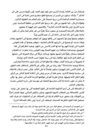 ‫وسنختار من بين العامة رؤساء اداريين ممن لهم ميول العبيد، ولن يكونوا مدربين على فن‬
         ‫الحكم 58، ولذلك سيكون من اليسير أن يمسخوا قطع شطرنج ضمن لعبتنا في أيدي‬
      ‫مستشارينا العلماء الحكماء الذين دربوا خصيصا على حكم العالم منذ الطفولة الباكرة.‬
    ‫وهؤلء الرجال ـ كما علمتهم من قبل ـ قد درسوا علم الحكم من خططنا السياسية، ومن‬
            ‫تجربة التاريخ، ومن ملحظة الحداث الجارية68. والمميون )غير اليهود( ل ينتفعون‬
   ‫بالملحظات التاريخية المستمرة بل يتبعون نسقا نظريا من غير تفكير فيما يمكن أن تكون‬
                                ‫نتائجه. ومن أجل ذلك لسنا في حاجة إلى أن نقيم للميين وزنا.‬
‫دعوهم يتمتعوا ويفرحوا بأنفسهم حتى يلقوا يومهم، أو دعوهم يعيشوا في أحلمهم بملذات‬
    ‫ومله جديدة، أو يعيشوا في ذكرياتهم للحلم الماضية. دعوهم يعتقدوا أن هذه القوانين‬
     ‫النظرية التي اوحينا اليهم بها انما لها القدر السمى من اجلهم. وبتقييد انظارهم إلى هذا‬
   ‫الموضوع، وبمساعدة صحافتنا نزيد ثقتهم العمياء بهذه القوانين زيادة مطردة. ان الطبقات‬
   ‫المتعلمة ستختال زهوا أمام أنفسها بعلمها، وستأخذ جزافا في مزالة المعرفة التي حصلتها‬
        ‫من العلم الذي قدمه إليها وكلؤنا رغبة في تربية عقولنا حسب التجاه الذي توخيناه.‬
     ‫ل تتصوروا أن تصريحاتنا كلمات جوفاء. ولحظوا هنا ان نجاح دارون ‪ Darwin‬وماركس‬
 ‫‪ Marx‬ونيتشه ‪ 87Nietsche‬وقد رتبناه من قبل. والمر غير الخلقي لتجاهات هذه العلوم‬
‫في الفكر الممي )غير اليهودي( سيكون واضحا لنا على التأكيد. ولكي نتجنب ارتكاب الخطاء‬
 ‫في سياستنا وعملنا الداري، يتحتم علينا أن ندرس ونعي في أذهاننا الخط الحالي من الرأي،‬
 ‫وهو اخلق المة وميولها. ونجاح نظريتنا هو في موافقتها لمزجة المم التي نتصل بها، وهي‬
 ‫ل يمكن أن تكون ناجحة إذا كانت ممارستها العملية غير مؤسسة على تجربة الماضي مقترنة‬
                                                                                 ‫بملحظات الحاضر.‬
  ‫ان الصحافة التي في أيدي الحكومة القائمة هي القوة العظيمة التي بها نحصل على توجيه‬
‫الناس. فالصحافة تبين المطالب الحيوية للجمهور، وتعلن شكاوي الشاكين، وتولد الضجر احيانا‬
‫بين الغوغاء. وان تحقيق حرية الكلم قد ولد في الصحافة، غير أن الحكومات لم تعرف كيف‬
     ‫تستعمل هذه القوة بالطريقة الصحيحة، فسقطت في أيدينا، ومن خلل الصحافة احرزنا‬

   ‫58 من المؤسف ان السياسة في معظم البلد تسير على هذا النحو سواء كان ذلك بسبب اليهود أو بغيرهم‬
                                   ‫واليهود على كل الحالين يستفيدون كثيرا من الجري على هذه السياسة.‬
                             ‫68 في هذه السطور تتركز اصول الجتهاد في الحكم والفقه والعلوم وغيرها.‬
    ‫78 تنبأ نيتشه في كتابه "وراء الخير والشر" لفلسفة ماركس اليهودية الشيوعية بالنتشار، وحدد الدولة التي‬
 ‫ستعتنقها وهي روسيا، وما كان أحد يتصور يومئذ ذلك، فتحققن نبوءته، وقد اكرهت روسيا بالعنف والخديعة‬
                   ‫على احتضان شيوعية ماركس اليهودي على أيدي اليهود، )انظر ايضا ص 27 وهامشها(.‬
                                                ‫18‬
 