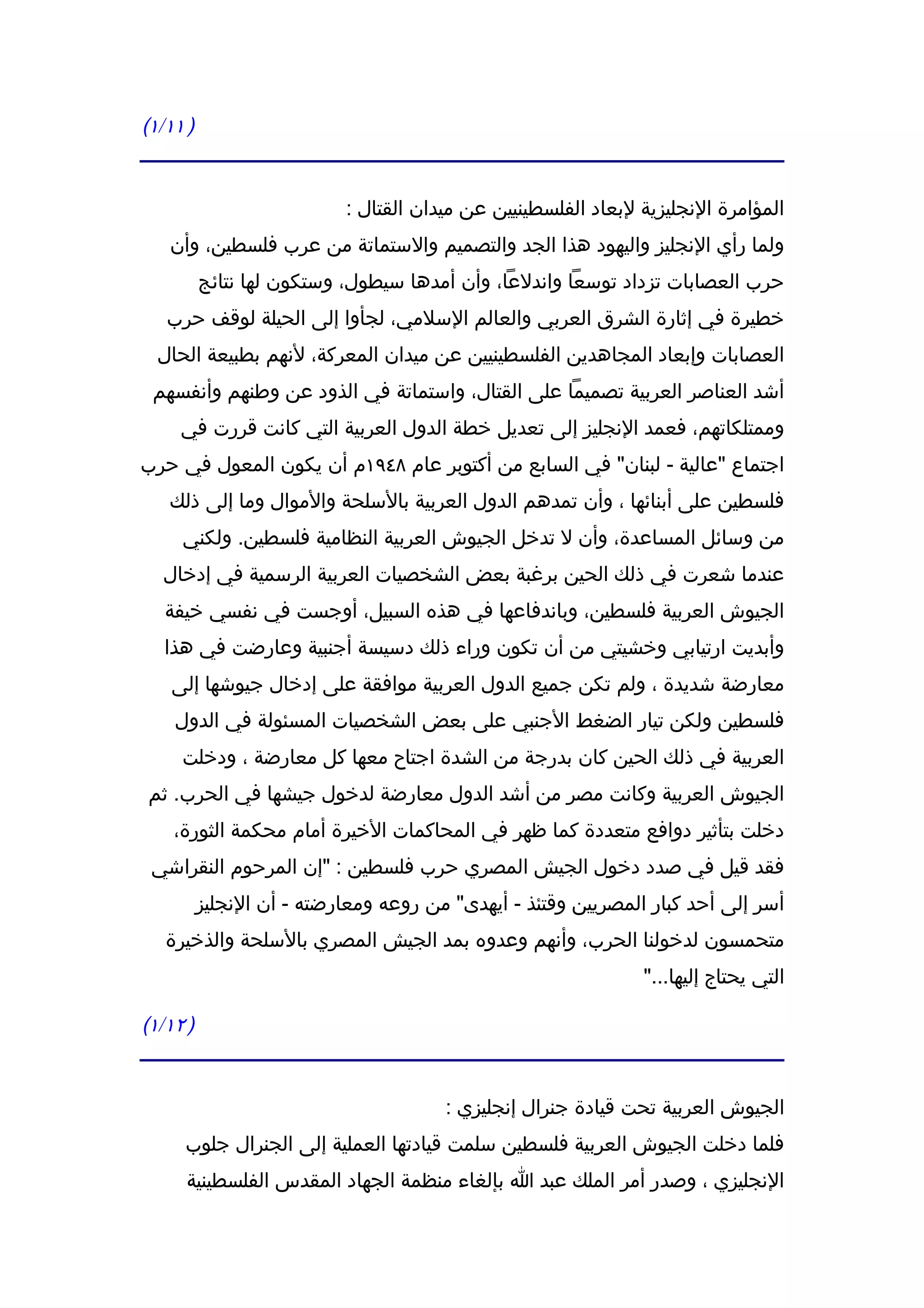 ‫) ١١/١(‬


                           ‫المؤامرة النجليزية لبعاد الفلسطينيين عن ميدان القتال :‬
   ‫ولما رأي النجليز واليهود هذا الجد والتصميم والستماتة من عرب فلسطين، وأن‬
          ‫حرب العصابات تزداد توسعا واندلعا، وأن أمدها سيطول، وستكون لها نتائج‬
   ‫خطيرة في إثارة الشرق العربي والعالم السلمي، لجأوا إلى الحيلة لوقف حرب‬
  ‫العصابات وإبعاد المجاهدين الفلسطينيين عن ميدان المعركة، لنهم بطبيعة الحال‬
 ‫أشد العناصر العربية تصميما على القتال، واستماتة في الذود عن وطنهم وأنفسهم‬
     ‫وممتلكاتهم، فعمد النجليز إلى تعديل خطة الدول العربية التي كانت قررت في‬
‫اجتماع "عالية - لبنان" في السابع من أكتوبر عام ٨٤٩١م أن يكون المعول في حرب‬
   ‫فلسطين على أبنائها ، وأن تمدهم الدول العربية بالسلحة والموال وما إلى ذلك‬
     ‫من وسائل المساعدة، وأن ل تدخل الجيوش العربية النظامية فلسطين. ولكني‬
  ‫عندما شعرت في ذلك الحين برغبة بعض الشخصيات العربية الرسمية في إدخال‬
   ‫الجيوش العربية فلسطين، وباندفاعها في هذه السبيل، أوجست في نفسي خيفة‬
   ‫وأبديت ارتيابي وخشيتي من أن تكون وراء ذلك دسيسة أجنبية وعارضت في هذا‬
    ‫معارضة شديدة ، ولم تكن جميع الدول العربية موافقة على إدخال جيوشها إلى‬
    ‫فلسطين ولكن تيار الضغط الجنبي على بعض الشخصيات المسئولة في الدول‬
     ‫العربية في ذلك الحين كان بدرجة من الشدة اجتاح معها كل معارضة ، ودخلت‬
‫الجيوش العربية وكانت مصر من أشد الدول معارضة لدخول جيشها في الحرب. ثم‬
    ‫دخلت بتأثير دوافع متعددة كما ظهر في المحاكمات الخيرة أمام محكمة الثورة،‬
 ‫فقد قيل في صدد دخول الجيش المصري حرب فلسطين : "إن المرحوم النقراشي‬
          ‫أسر إلى أحد كبار المصريين وقتئذ - أيهدى" من روعه ومعارضته - أن النجليز‬
   ‫متحمسون لدخولنا الحرب، وأنهم وعدوه بمد الجيش المصري بالسلحة والذخيرة‬
                                                               ‫التي يحتاج إليها..."‬

‫) ٢١/١(‬


                                       ‫الجيوش العربية تحت قيادة جنرال إنجليزي :‬
     ‫فلما دخلت الجيوش العربية فلسطين سلمت قيادتها العملية إلى الجنرال جلوب‬
      ‫النجليزي ، وصدر أمر الملك عبد ا بإلغاء منظمة الجهاد المقدس الفلسطينية‬
 