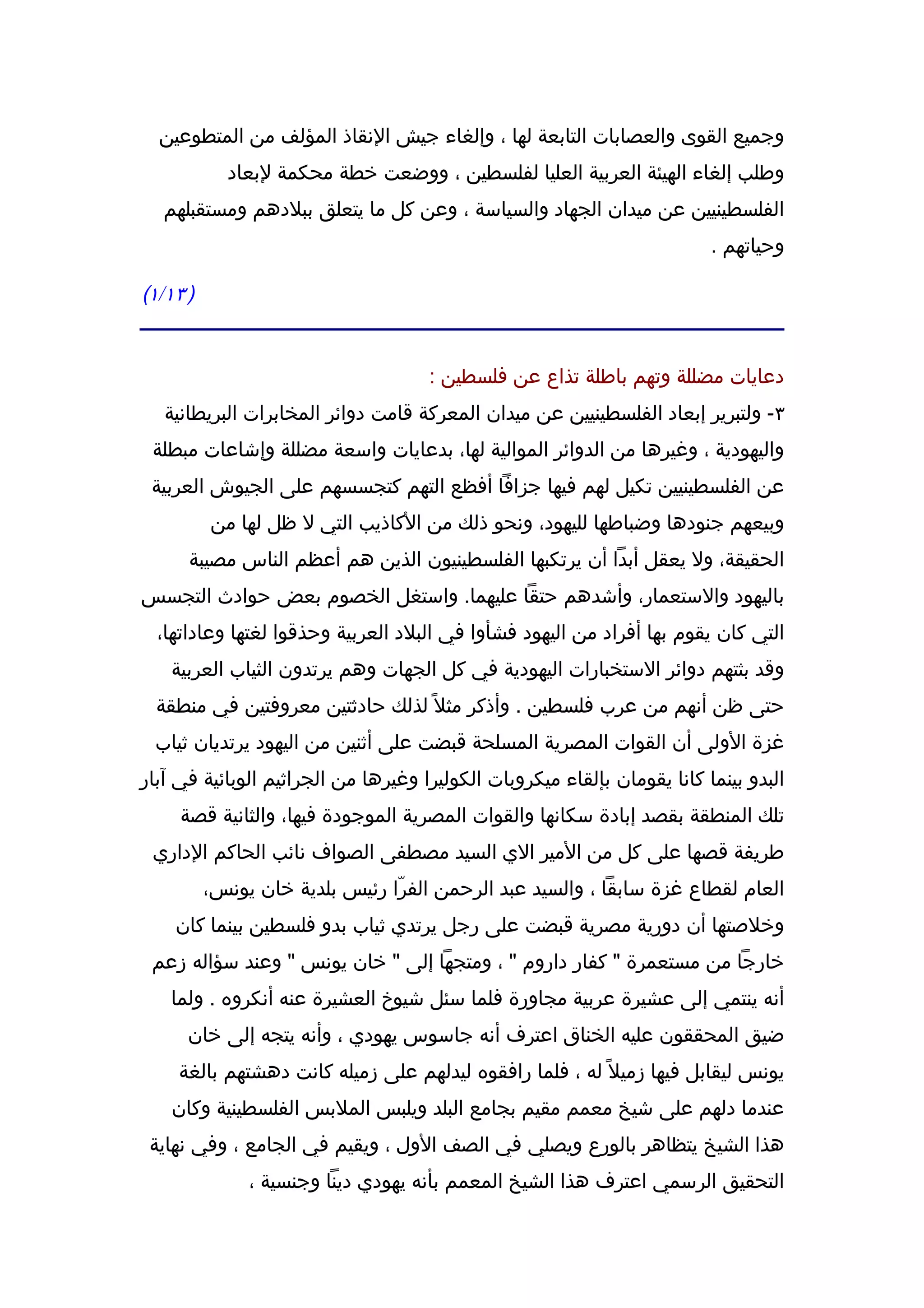 ‫وجميع القوى والعصابات التابعة لها ، وإلغاء جيش النقاذ المؤلف من المتطوعين‬
            ‫وطلب إلغاء الهيئة العربية العليا لفلسطين ، ووضعت خطة محكمة لبعاد‬
   ‫الفلسطينيين عن ميدان الجهاد والسياسة ، وعن كل ما يتعلق ببلدهم ومستقبلهم‬
                                                                          ‫وحياتهم .‬

‫) ٣١/١(‬


                                     ‫دعايات مضللة وتهم باطلة تذاع عن فلسطين :‬
   ‫٣- ولتبرير إبعاد الفلسطينيين عن ميدان المعركة قامت دوائر المخابرات البريطانية‬
 ‫واليهودية ، وغيرها من الدوائر الموالية لها، بدعايات واسعة مضللة وإشاعات مبطلة‬
 ‫عن الفلسطينيين تكيل لهم فيها جزافا أفظع التهم كتجسسهم على الجيوش العربية‬
          ‫وبيعهم جنودها وضباطها لليهود، ونحو ذلك من الكاذيب التي ل ظل لها من‬
      ‫الحقيقة، ول يعقل أبدا أن يرتكبها الفلسطينيون الذين هم أعظم الناس مصيبة‬
‫باليهود والستعمار، وأشدهم حتقا عليهما. واستغل الخصوم بعض حوادث التجسس‬
  ‫التي كان يقوم بها أفراد من اليهود فشأوا في البلد العربية وحذقوا لغتها وعاداتها،‬
    ‫وقد بثتهم دوائر الستخبارات اليهودية في كل الجهات وهم يرتدون الثياب العربية‬
  ‫حتى ظن أنهم من عرب فلسطين . وأذكر مثل ً لذلك حادثتين معروفتين في منطقة‬
 ‫غزة الولى أن القوات المصرية المسلحة قبضت على أثنين من اليهود يرتديان ثياب‬
‫البدو بينما كانا يقومان بإلقاء ميكروبات الكوليرا وغيرها من الجراثيم الوبائية في آبار‬
     ‫تلك المنطقة بقصد إبادة سكانها والقوات المصرية الموجودة فيها، والثانية قصة‬
 ‫طريفة قصها على كل من المير الي السيد مصطفى الصواف نائب الحاكم الداري‬
          ‫العام لقطاع غزة سابقا ، والسيد عبد الرحمن الفرّا رئيس بلدية خان يونس،‬
    ‫وخلصتها أن دورية مصرية قبضت على رجل يرتدي ثياب بدو فلسطين بينما كان‬
 ‫خارجا من مستعمرة " كفار داروم " ، ومتجها إلى " خان يونس " وعند سؤاله زعم‬
    ‫أنه ينتمي إلى عشيرة عربية مجاورة فلما سئل شيوخ العشيرة عنه أنكروه . ولما‬
      ‫ضيق المحققون عليه الخناق اعترف أنه جاسوس يهودي ، وأنه يتجه إلى خان‬
     ‫يونس ليقابل فيها زميل ً له ، فلما رافقوه ليدلهم على زميله كانت دهشتهم بالغة‬
    ‫عندما دلهم على شيخ معمم مقيم بجامع البلد ويلبس الملبس الفلسطينية وكان‬
 ‫هذا الشيخ يتظاهر بالورع ويصلي في الصف الول ، ويقيم في الجامع ، وفي نهاية‬
               ‫التحقيق الرسمي اعترف هذا الشيخ المعمم بأنه يهودي دينا وجنسية ،‬
 