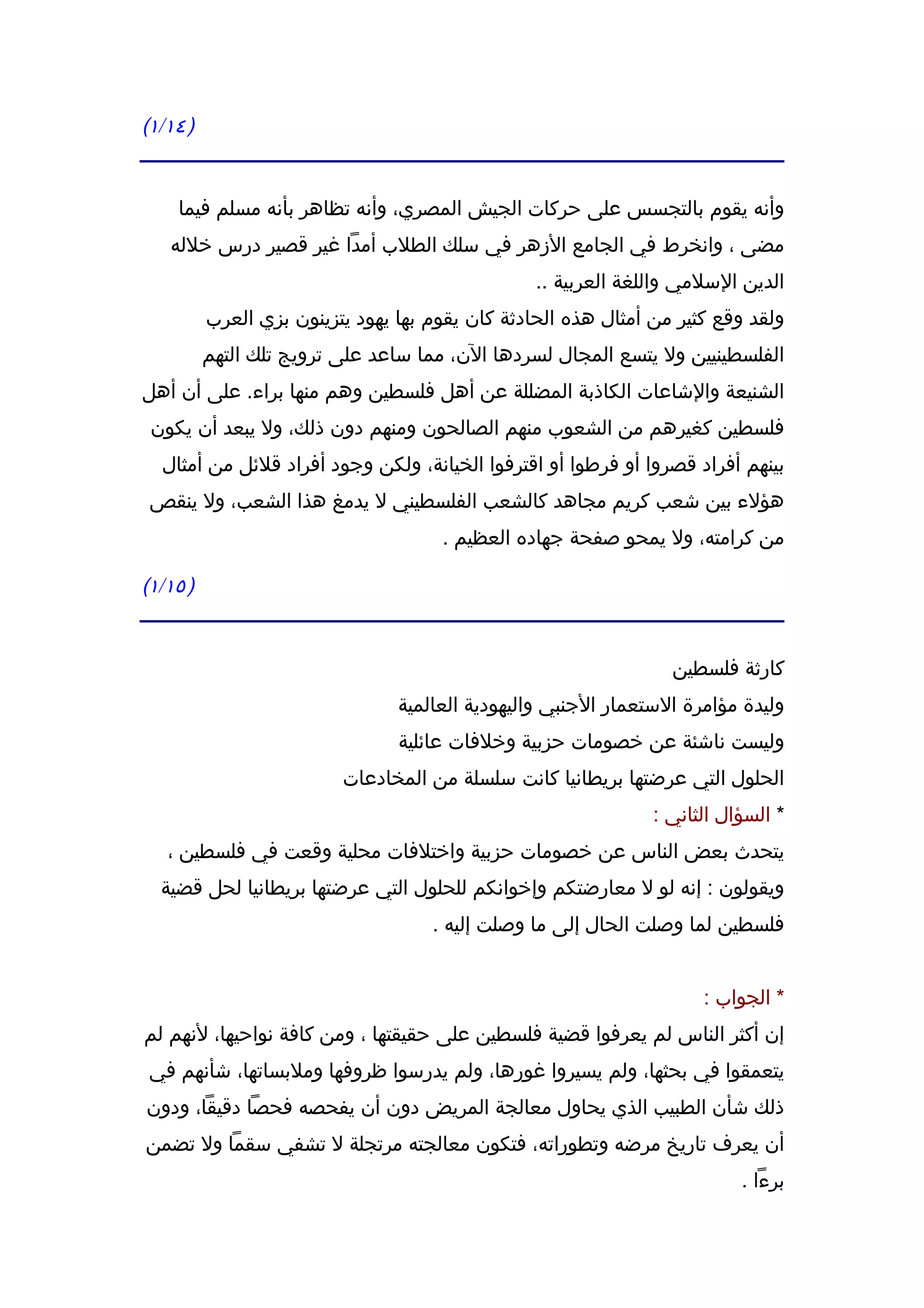 ‫) ٤١/١(‬


    ‫وأنه يقوم بالتجسس على حركات الجيش المصري، وأنه تظاهر بأنه مسلم فيما‬
   ‫مضى ، وانخرط في الجامع الزهر في سلك الطلب أمدا غير قصير درس خلله‬
                                                 ‫الدين السلمي واللغة العربية ..‬
          ‫ولقد وقع كثير من أمثال هذه الحادثة كان يقوم بها يهود يتزينون بزي العرب‬
          ‫الفلسطينيين ول يتسع المجال لسردها الن، مما ساعد على ترويج تلك التهم‬
‫الشنيعة والشاعات الكاذبة المضللة عن أهل فلسطين وهم منها براء. على أن أهل‬
 ‫فلسطين كغيرهم من الشعوب منهم الصالحون ومنهم دون ذلك، ول يبعد أن يكون‬
  ‫بينهم أفراد قصروا أو فرطوا أو اقترفوا الخيانة، ولكن وجود أفراد قلئل من أمثال‬
 ‫هؤلء بين شعب كريم مجاهد كالشعب الفلسطيني ل يدمغ هذا الشعب، ول ينقص‬
                                      ‫من كرامته، ول يمحو صفحة جهاده العظيم .‬

‫) ٥١/١(‬


                                                                  ‫كارثة فلسطين‬
                                 ‫وليدة مؤامرة الستعمار الجنبي واليهودية العالمية‬
                                 ‫وليست ناشئة عن خصومات حزبية وخلفات عائلية‬
                          ‫الحلول التي عرضتها بريطانيا كانت سلسلة من المخادعات‬
                                                                ‫* السؤال الثاني :‬
   ‫يتحدث بعض الناس عن خصومات حزبية واختلفات محلية وقعت في فلسطين ،‬
  ‫ويقولون : إنه لو ل معارضتكم وإخوانكم للحلول التي عرضتها بريطانيا لحل قضية‬
                                     ‫فلسطين لما وصلت الحال إلى ما وصلت إليه .‬


                                                                      ‫* الجواب :‬
‫إن أكثر الناس لم يعرفوا قضية فلسطين على حقيقتها ، ومن كافة نواحيها، لنهم لم‬
 ‫يتعمقوا في بحثها، ولم يسيروا غورها، ولم يدرسوا ظروفها وملبساتها، شأنهم في‬
‫ذلك شأن الطبيب الذي يحاول معالجة المريض دون أن يفحصه فحصا دقيقا، ودون‬
‫أن يعرف تاريخ مرضه وتطوراته، فتكون معالجته مرتجلة ل تشفي سقما ول تضمن‬
                                                                           ‫برءا .‬
 