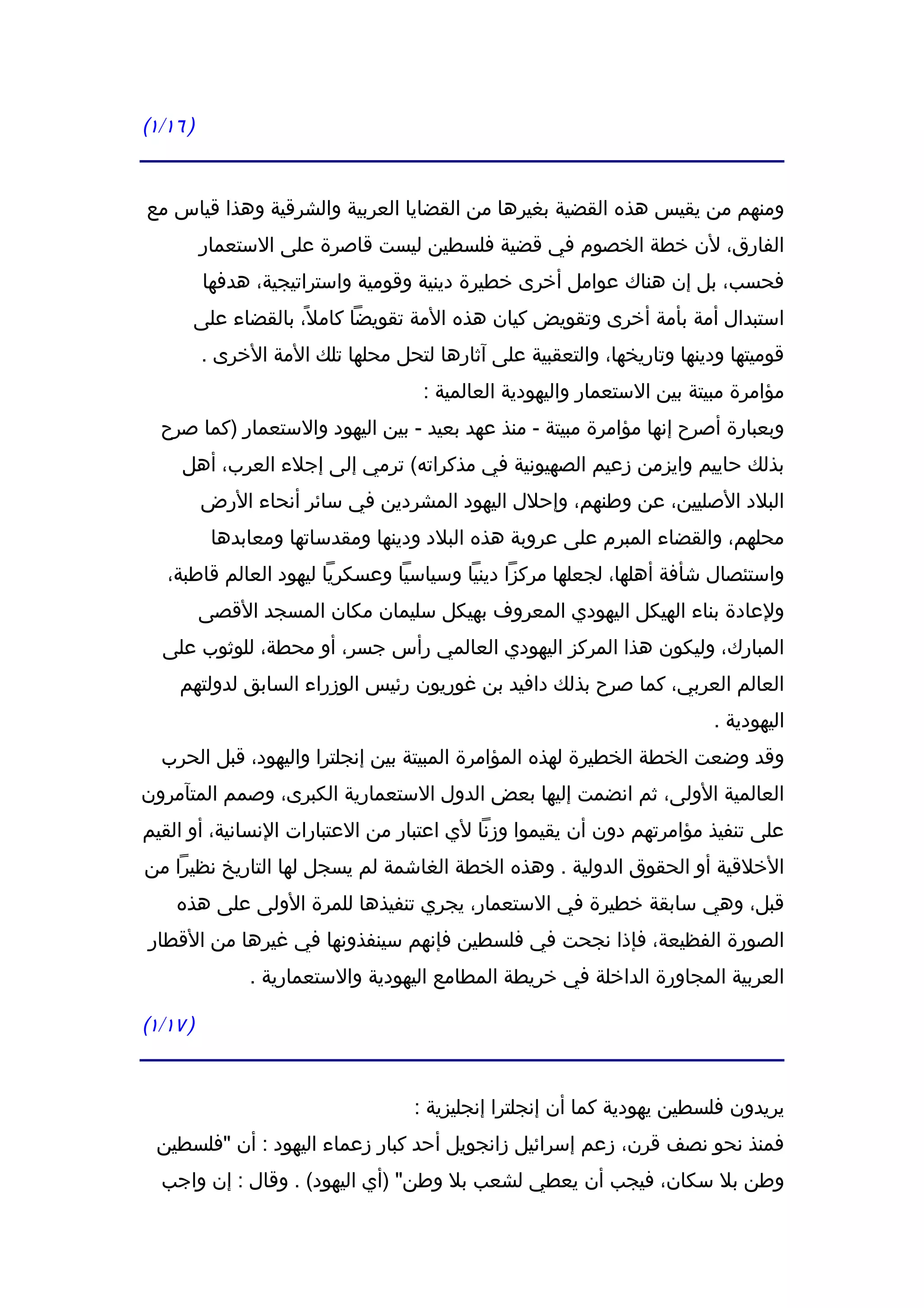 ‫) ٦١/١(‬


‫ومنهم من يقيس هذه القضية بغيرها من القضايا العربية والشرقية وهذا قياس مع‬
          ‫الفارق، لن خطة الخصوم في قضية فلسطين ليست قاصرة على الستعمار‬
          ‫فحسب، بل إن هناك عوامل أخرى خطيرة دينية وقومية واستراتيجية، هدفها‬
      ‫استبدال أمة بأمة أخرى وتقويض كيان هذه المة تقويضا كامل ً، بالقضاء على‬
          ‫قوميتها ودينها وتاريخها، والتعقبية على آثارها لتحل محلها تلك المة الخرى .‬
                                     ‫مؤامرة مبيتة بين الستعمار واليهودية العالمية :‬
  ‫وبعبارة أصرح إنها مؤامرة مبيتة - منذ عهد بعيد - بين اليهود والستعمار )كما صرح‬
     ‫بذلك حاييم وايزمن زعيم الصهيونية في مذكراته( ترمي إلى إجلء العرب، أهل‬
          ‫البلد الصليين، عن وطنهم، وإحلل اليهود المشردين في سائر أنحاء الرض‬
           ‫محلهم، والقضاء المبرم على عروبة هذه البلد ودينها ومقدساتها ومعابدها‬
   ‫واستئصال شأفة أهلها، لجعلها مركزا دينيا وسياسيا وعسكريا ليهود العالم قاطبة،‬
          ‫ولعادة بناء الهيكل اليهودي المعروف بهيكل سليمان مكان المسجد القصى‬
  ‫المبارك، وليكون هذا المركز اليهودي العالمي رأس جسر، أو محطة، للوثوب على‬
     ‫العالم العربي، كما صرح بذلك دافيد بن غوريون رئيس الوزراء السابق لدولتهم‬
                                                                          ‫اليهودية .‬
  ‫وقد وضعت الخطة الخطيرة لهذه المؤامرة المبيتة بين إنجلترا واليهود، قبل الحرب‬
‫العالمية الولى، ثم انضمت إليها بعض الدول الستعمارية الكبرى، وصمم المتآمرون‬
‫على تنفيذ مؤامرتهم دون أن يقيموا وزنا لي اعتبار من العتبارات النسانية، أو القيم‬
‫الخلقية أو الحقوق الدولية . وهذه الخطة الغاشمة لم يسجل لها التاريخ نظيرا من‬
    ‫قبل، وهي سابقة خطيرة في الستعمار، يجري تنفيذها للمرة الولى على هذه‬
‫الصورة الفظيعة، فإذا نجحت في فلسطين فإنهم سينفذونها في غيرها من القطار‬
                ‫العربية المجاورة الداخلة في خريطة المطامع اليهودية والستعمارية .‬

‫) ٧١/١(‬


                                    ‫يريدون فلسطين يهودية كما أن إنجلترا إنجليزية :‬
  ‫فمنذ نحو نصف قرن، زعم إسرائيل زانجويل أحد كبار زعماء اليهود : أن "فلسطين‬
  ‫وطن بل سكان، فيجب أن يعطي لشعب بل وطن" )أي اليهود( . وقال : إن واجب‬
 