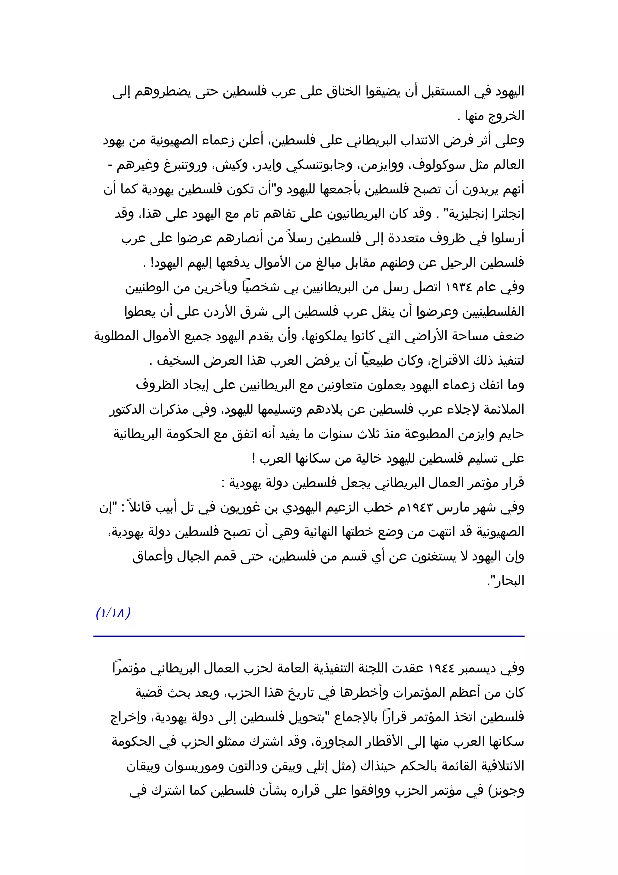‫اليهود في المستقبل أن يضيقوا الخناق على عرب فلسطين حتى يضطروهم إلى‬
                                                                   ‫الخروج منها .‬
 ‫وعلى أثر فرض النتداب البريطاني على فلسطين، أعلن زعماء الصهيونية من يهود‬
  ‫العالم مثل سوكولوف، ووايزمن، وجابوتنسكي وإيدر، وكيش، وروتنبرغ وغيرهم -‬
 ‫أنهم يريدون أن تصبح فلسطين بأجمعها لليهود و"أن تكون فلسطين يهودية كما أن‬
    ‫إنجلترا إنجليزية" . وقد كان البريطانيون على تفاهم تام مع اليهود على هذا، وقد‬
     ‫أرسلوا في ظروف متعددة إلى فلسطين رسل ً من أنصارهم عرضوا على عرب‬
           ‫فلسطين الرحيل عن وطنهم مقابل مبالغ من الموال يدفعها إليهم اليهود! .‬
      ‫وفي عام ٤٣٩١ اتصل رسل من البريطانيين بي شخصيا وبآخرين من الوطنيين‬
     ‫الفلسطينيين وعرضوا أن ينقل عرب فلسطين إلى شرق الردن على أن يعطوا‬
‫ضعف مساحة الراضي التي كانوا يملكونها، وأن يقدم اليهود جميع الموال المطلوبة‬
            ‫لتنفيذ ذلك القتراح، وكان طبيعيا أن يرفض العرب هذا العرض السخيف .‬
          ‫وما انفك زعماء اليهود يعملون متعاونين مع البريطانيين على إيجاد الظروف‬
  ‫الملئمة لجلء عرب فلسطين عن بلدهم وتسليمها لليهود، وفي مذكرات الدكتور‬
   ‫حايم وايزمن المطبوعة منذ ثلث سنوات ما يفيد أنه اتفق مع الحكومة البريطانية‬
                              ‫على تسليم فلسطين لليهود خالية من سكانها العرب !‬
                         ‫قرار مؤتمر العمال البريطاني يجعل فلسطين دولة يهودية :‬
‫وفي شهر مارس ٣٤٩١م خطب الزعيم اليهودي بن غوريون في تل أبيب قائل ً : "إن‬
  ‫الصهيونية قد انتهت من وضع خطتها النهائية وهي أن تصبح فلسطين دولة يهودية،‬
          ‫وإن اليهود ل يستغنون عن أي قسم من فلسطين، حتى قمم الجبال وأعماق‬
                                                                        ‫البحار".‬

‫) ٨١/١(‬


   ‫وفي ديسمبر ٤٤٩١ عقدت اللجنة التنفيذية العامة لحزب العمال البريطاني مؤتمرا‬
          ‫كان من أعظم المؤتمرات وأخطرها في تاريخ هذا الحزب، وبعد بحث قضية‬
   ‫فلسطين اتخذ المؤتمر قرارا بالجماع "بتحويل فلسطين إلى دولة يهودية، وإخراج‬
   ‫سكانها العرب منها إلى القطار المجاورة، وقد اشترك ممثلو الحزب في الحكومة‬
      ‫الئتلفية القائمة بالحكم حينذاك )مثل إتلي وبيقن ودالتون وموريسوان وبيقان‬
      ‫وجونز( في مؤتمر الحزب ووافقوا على قراره بشأن فلسطين كما اشترك في‬
 