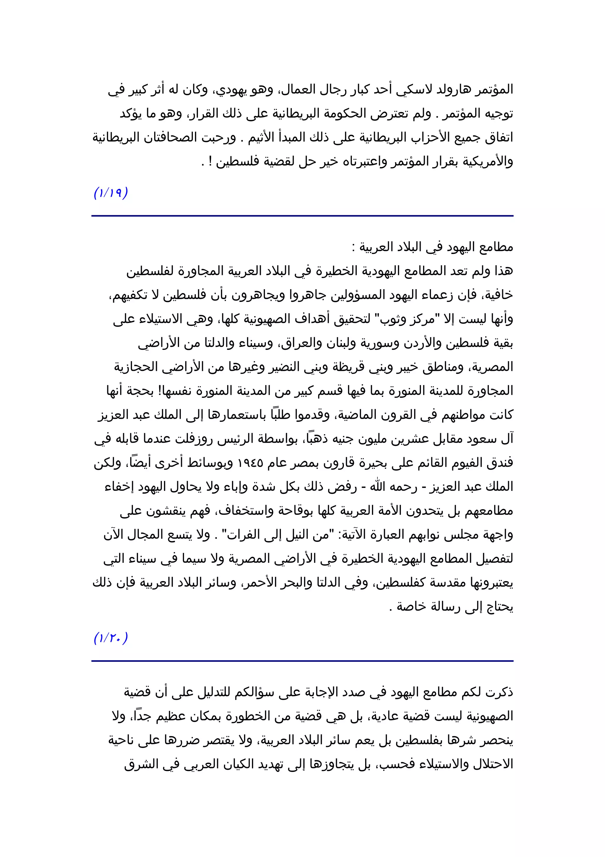 ‫المؤتمر هارولد لسكي أحد كبار رجال العمال، وهو يهودي، وكان له أثر كبير في‬
     ‫توجيه المؤتمر . ولم تعترض الحكومة البريطانية على ذلك القرار، وهو ما يؤكد‬
‫اتفاق جميع الحزاب البريطانية على ذلك المبدأ الثيم . ورحبت الصحافتان البريطانية‬
                     ‫والمريكية بقرار المؤتمر واعتبرتاه خير حل لقضية فلسطين ! .‬

‫) ٩١/١(‬


                                                ‫مطامع اليهود في البلد العربية :‬
      ‫هذا ولم تعد المطامع اليهودية الخطيرة في البلد العربية المجاورة لفلسطين‬
   ‫خافية، فإن زعماء اليهود المسؤولين جاهروا ويجاهرون بأن فلسطين ل تكفيهم،‬
    ‫وأنها ليست إل "مركز وثوب" لتحقيق أهداف الصهيونية كلها، وهي الستيلء على‬
          ‫بقية فلسطين والردن وسورية ولبنان والعراق، وسيناء والدلتا من الراضي‬
    ‫المصرية، ومناطق خيبر وبني قريظة وبني النضير وغيرها من الراضي الحجازية‬
  ‫المجاورة للمدينة المنورة بما فيها قسم كبير من المدينة المنورة نفسها! بحجة أنها‬
 ‫كانت مواطنهم في القرون الماضية، وقدموا طلبا باستعمارها إلى الملك عبد العزيز‬
‫آل سعود مقابل عشرين مليون جنيه ذهبا، بواسطة الرئيس روزفلت عندما قابله في‬
‫فندق الفيوم القائم على بحيرة قارون بمصر عام ٥٤٩١ وبوسائط أخرى أيضا، ولكن‬
  ‫الملك عبد العزيز - رحمه ا - رفض ذلك بكل شدة وإباء ول يحاول اليهود إخفاء‬
     ‫مطامعهم بل يتحدون المة العربية كلها بوقاحة واستخفاف، فهم ينقشون على‬
  ‫واجهة مجلس نوابهم العبارة التية: "من النيل إلى الفرات" . ول يتسع المجال الن‬
  ‫لتفصيل المطامع اليهودية الخطيرة في الراضي المصرية ول سيما في سيناء التي‬
‫يعتبرونها مقدسة كفلسطين، وفي الدلتا والبحر الحمر، وسائر البلد العربية فإن ذلك‬
                                                        ‫يحتاج إلى رسالة خاصة .‬

‫) ٠٢/١(‬


      ‫ذكرت لكم مطامع اليهود في صدد الجابة على سؤالكم للتدليل على أن قضية‬
   ‫الصهيونية ليست قضية عادية، بل هي قضية من الخطورة بمكان عظيم جدا، ول‬
   ‫ينحصر شرها بفلسطين بل يعم سائر البلد العربية، ول يقتصر ضررها على ناحية‬
      ‫الحتلل والستيلء فحسب، بل يتجاوزها إلى تهديد الكيان العربي في الشرق‬
 