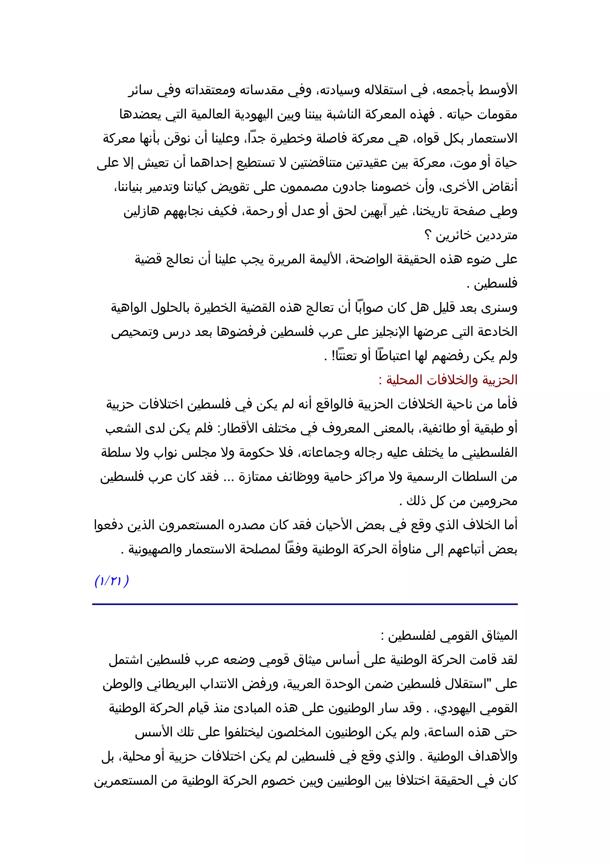 ‫الوسط بأجمعه، في استقلله وسيادته، وفي مقدساته ومعتقداته وفي سائر‬
     ‫مقومات حياته . فهذه المعركة الناشبة بيننا وبين اليهودية العالمية التي يعضدها‬
 ‫الستعمار بكل قواه، هي معركة فاصلة وخطيرة جدا، وعلينا أن نوقن بأنها معركة‬
‫حياة أو موت، معركة بين عقيدتين متناقضتين ل تستطيع إحداهما أن تعيش إل على‬
    ‫أنقاض الخرى، وأن خصومنا جادون مصممون على تقويض كياننا وتدمير بنياننا،‬
      ‫وطي صفحة تاريخنا، غير آبهين لحق أو عدل أو رحمة، فكيف نجابههم هازلين‬
                                                               ‫مترددين خائرين ؟‬
          ‫على ضوء هذه الحقيقة الواضحة، الليمة المريرة يجب علينا أن نعالج قضية‬
                                                                       ‫فلسطين .‬
   ‫وسنرى بعد قليل هل كان صوابا أن تعالج هذه القضية الخطيرة بالحلول الواهية‬
   ‫الخادعة التي عرضها النجليز على عرب فلسطين فرفضوها بعد درس وتمحيص‬
                                            ‫ولم يكن رفضهم لها اعتباطا أو تعنتا! .‬
                                                      ‫الحزبية والخلفات المحلية :‬
  ‫فأما من ناحية الخلفات الحزبية فالواقع أنه لم يكن في فلسطين اختلفات حزبية‬
  ‫أو طبقية أو طائفية، بالمعنى المعروف في مختلف القطار: فلم يكن لدى الشعب‬
 ‫الفلسطيني ما يختلف عليه رجاله وجماعاته، فل حكومة ول مجلس نواب ول سلطة‬
 ‫من السلطات الرسمية ول مراكز حامية ووظائف ممتازة ... فقد كان عرب فلسطين‬
                                                          ‫محرومين من كل ذلك .‬
‫أما الخلف الذي وقع في بعض الحيان فقد كان مصدره المستعمرون الذين دفعوا‬
     ‫بعض أتباعهم إلى مناوأة الحركة الوطنية وفقا لمصلحة الستعمار والصهيونية .‬

‫) ١٢/١(‬


                                                      ‫الميثاق القومي لفلسطين :‬
   ‫لقد قامت الحركة الوطنية على أساس ميثاق قومي وضعه عرب فلسطين اشتمل‬
 ‫على "استقلل فلسطين ضمن الوحدة العربية، ورفض النتداب البريطاني والوطن‬
   ‫القومي اليهودي، . وقد سار الوطنيون على هذه المبادئ منذ قيام الحركة الوطنية‬
           ‫حتى هذه الساعة، ولم يكن الوطنيون المخلصون ليختلفوا على تلك السس‬
 ‫والهداف الوطنية . والذي وقع في فلسطين لم يكن اختلفات حزبية أو محلية، بل‬
‫كان في الحقيقة اختلفا بين الوطنيين وبين خصوم الحركة الوطنية من المستعمرين‬
 