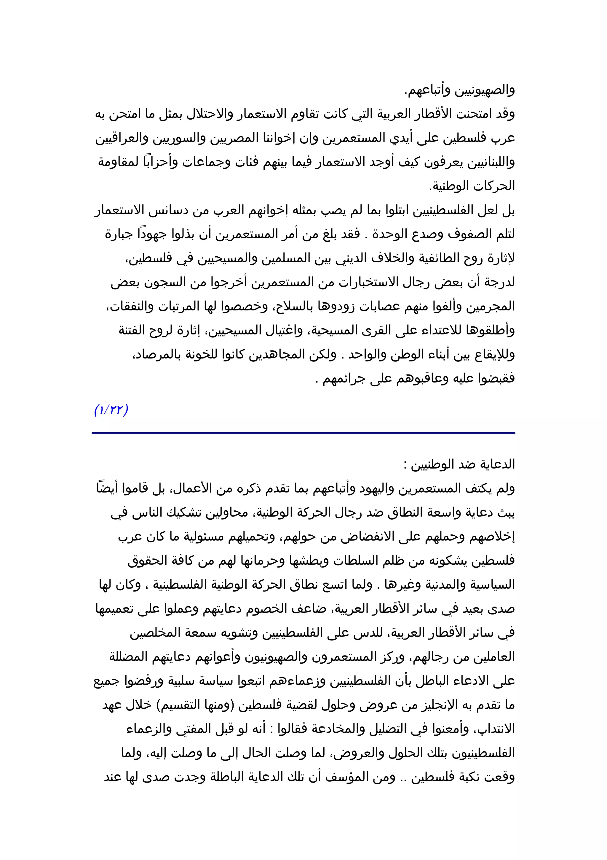 ‫والصهيونيين وأتباعهم.‬
‫وقد امتحنت القطار العربية التي كانت تقاوم الستعمار والحتلل بمثل ما امتحن به‬
‫عرب فلسطين على أيدي المستعمرين وإن إخواننا المصريين والسوريين والعراقيين‬
‫واللبنانيين يعرفون كيف أوجد الستعمار فيما بينهم فئات وجماعات وأحزابا لمقاومة‬
                                                                ‫الحركات الوطنية.‬
‫بل لعل الفلسطينيين ابتلوا بما لم يصب بمثله إخوانهم العرب من دسائس الستعمار‬
  ‫لتلم الصفوف وصدع الوحدة . فقد بلغ من أمر المستعمرين أن بذلوا جهودا جبارة‬
      ‫لثارة روح الطائفية والخلف الديني بين المسلمين والمسيحيين في فلسطين،‬
   ‫لدرجة أن بعض رجال الستخبارات من المستعمرين أخرجوا من السجون بعض‬
  ‫المجرمين وألفوا منهم عصابات زودوها بالسلح، وخصصوا لها المرتبات والنفقات،‬
     ‫وأطلقوها للعتداء على القرى المسيحية، واغتيال المسيحيين، إثارة لروح الفتنة‬
          ‫ولليقاع بين أبناء الوطن والواحد . ولكن المجاهدين كانوا للخونة بالمرصاد،‬
                                           ‫فقبضوا عليه وعاقبوهم على جرائمهم .‬

‫) ٢٢/١(‬


                                                            ‫الدعاية ضد الوطنيين :‬
‫ولم يكتف المستعمرين واليهود وأتباعهم بما تقدم ذكره من العمال، بل قاموا أيضا‬
   ‫ببث دعاية واسعة النطاق ضد رجال الحركة الوطنية، محاولين تشكيك الناس في‬
     ‫إخلصهم وحملهم على النفضاض من حولهم، وتحميلهم مسئولية ما كان عرب‬
          ‫فلسطين يشكونه من ظلم السلطات وبطشها وحرمانها لهم من كافة الحقوق‬
 ‫السياسية والمدنية وغيرها . ولما اتسع نطاق الحركة الوطنية الفلسطينية ، وكان لها‬
‫صدى بعيد في سائر القطار العربية، ضاعف الخصوم دعايتهم وعملوا على تعميمها‬
          ‫في سائر القطار العربية، للدس على الفلسطينيين وتشويه سمعة المخلصين‬
   ‫العاملين من رجالهم، وركز المستعمرون والصهيونيون وأعوانهم دعايتهم المضللة‬
‫على الدعاء الباطل بأن الفلسطينيين وزعماءهم اتبعوا سياسة سلبية ورفضوا جميع‬
 ‫ما تقدم به النجليز من عروض وحلول لقضية فلسطين )ومنها التقسيم( خلل عهد‬
      ‫النتداب، وأمعنوا في التضليل والمخادعة فقالوا : أنه لو قبل المفتي والزعماء‬
     ‫الفلسطينيون بتلك الحلول والعروض، لما وصلت الحال إلى ما وصلت إليه، ولما‬
  ‫وقعت نكبة فلسطين .. ومن المؤسف أن تلك الدعاية الباطلة وجدت صدى لها عند‬
 