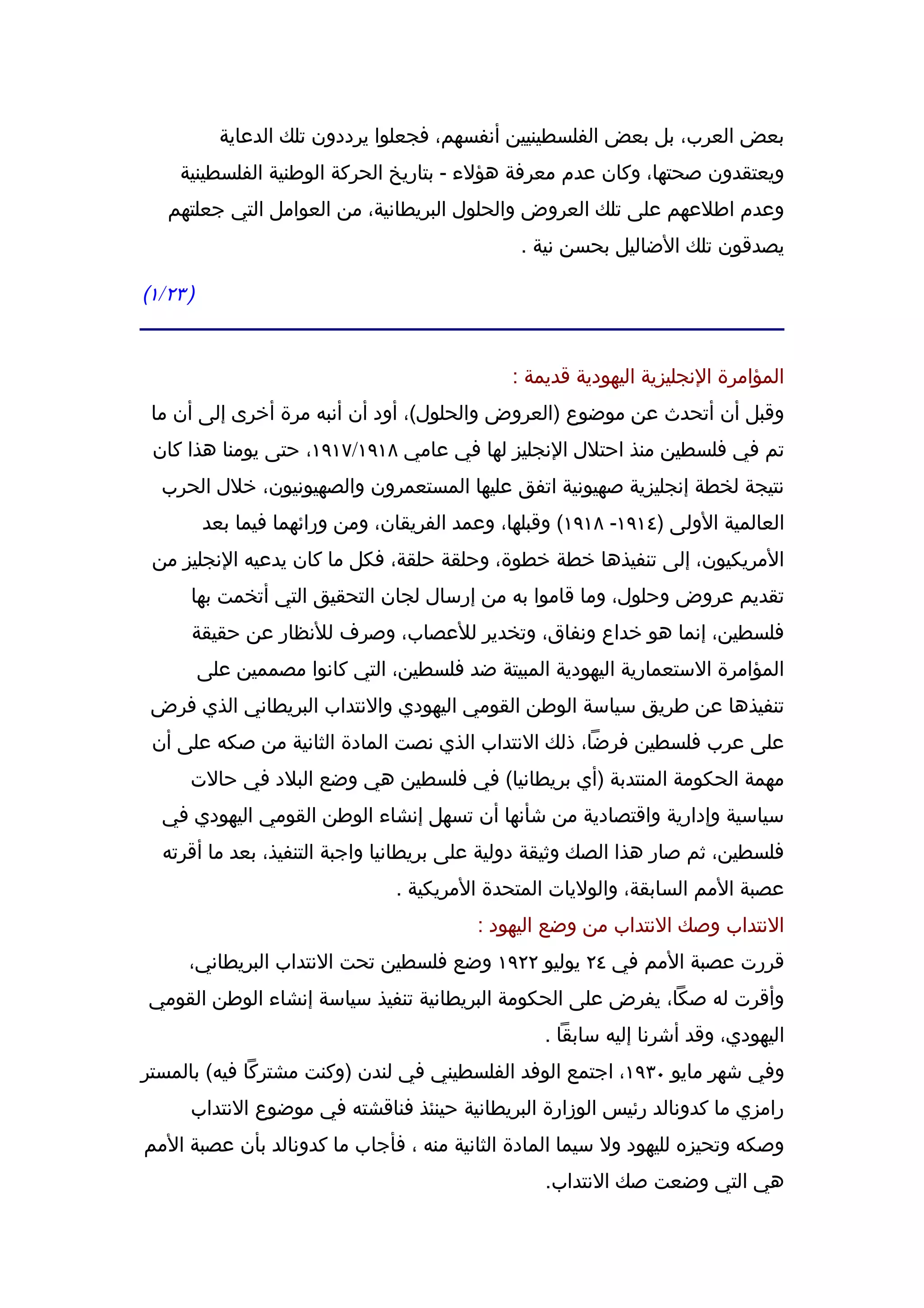 ‫بعض العرب، بل بعض الفلسطينيين أنفسهم، فجعلوا يرددون تلك الدعاية‬
     ‫ويعتقدون صحتها، وكان عدم معرفة هؤلء - بتاريخ الحركة الوطنية الفلسطينية‬
   ‫وعدم اطلعهم على تلك العروض والحلول البريطانية، من العوامل التي جعلتهم‬
                                                ‫يصدقون تلك الضاليل بحسن نية .‬

‫) ٣٢/١(‬


                                               ‫المؤامرة النجليزية اليهودية قديمة :‬
 ‫وقبل أن أتحدث عن موضوع )العروض والحلول(، أود أن أنبه مرة أخرى إلى أن ما‬
 ‫تم في فلسطين منذ احتلل النجليز لها في عامي ٨١٩١/٧١٩١، حتى يومنا هذا كان‬
  ‫نتيجة لخطة إنجليزية صهيونية اتفق عليها المستعمرون والصهيونيون، خلل الحرب‬
          ‫العالمية الولى )٤١٩١- ٨١٩١( وقبلها، وعمد الفريقان، ومن ورائهما فيما بعد‬
 ‫المريكيون، إلى تنفيذها خطة خطوة، وحلقة حلقة، فكل ما كان يدعيه النجليز من‬
      ‫تقديم عروض وحلول، وما قاموا به من إرسال لجان التحقيق التي أتخمت بها‬
      ‫فلسطين، إنما هو خداع ونفاق، وتخدير للعصاب، وصرف للنظار عن حقيقة‬
          ‫المؤامرة الستعمارية اليهودية المبيتة ضد فلسطين، التي كانوا مصممين على‬
 ‫تنفيذها عن طريق سياسة الوطن القومي اليهودي والنتداب البريطاني الذي فرض‬
 ‫على عرب فلسطين فرضا، ذلك النتداب الذي نصت المادة الثانية من صكه على أن‬
      ‫مهمة الحكومة المنتدبة )أي بريطانيا( في فلسطين هي وضع البلد في حالت‬
  ‫سياسية وإدارية واقتصادية من شأنها أن تسهل إنشاء الوطن القومي اليهودي في‬
  ‫فلسطين، ثم صار هذا الصك وثيقة دولية على بريطانيا واجبة التنفيذ، بعد ما أقرته‬
                                 ‫عصبة المم السابقة، والوليات المتحدة المريكية .‬
                                           ‫النتداب وصك النتداب من وضع اليهود :‬
      ‫قررت عصبة المم في ٤٢ يوليو ٢٢٩١ وضع فلسطين تحت النتداب البريطاني،‬
‫وأقرت له صكا، يفرض على الحكومة البريطانية تنفيذ سياسة إنشاء الوطن القومي‬
                                                   ‫اليهودي، وقد أشرنا إليه سابقا .‬
‫وفي شهر مايو ٠٣٩١، اجتمع الوفد الفلسطيني في لندن )وكنت مشتركا فيه( بالمستر‬
      ‫رامزي ما كدونالد رئيس الوزارة البريطانية حينئذ فناقشته في موضوع النتداب‬
‫وصكه وتحيزه لليهود ول سيما المادة الثانية منه ، فأجاب ما كدونالد بأن عصبة المم‬
                                                   ‫هي التي وضعت صك النتداب.‬
 