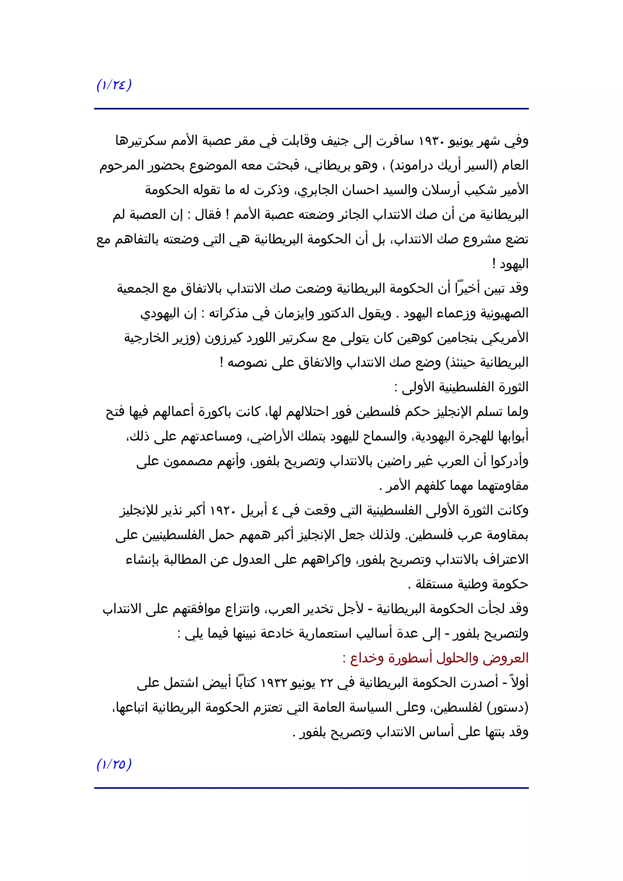 ‫) ٤٢/١(‬


   ‫وفي شهر يونيو ٠٣٩١ سافرت إلى جنيف وقابلت في مقر عصبة المم سكرتيرها‬
‫العام )السير أريك دراموند( ، وهو بريطاني، فبحثت معه الموضوع بحضور المرحوم‬
           ‫المير شكيب أرسلن والسيد احسان الجابري، وذكرت له ما تقوله الحكومة‬
   ‫البريطانية من أن صك النتداب الجائر وضعته عصبة المم ! فقال : إن العصبة لم‬
‫تضع مشروع صك النتداب، بل أن الحكومة البريطانية هي التي وضعته بالتفاهم مع‬
                                                                          ‫اليهود !‬
    ‫وقد تبين أخيرا أن الحكومة البريطانية وضعت صك النتداب بالتفاق مع الجمعية‬
          ‫الصهيونية وزعماء اليهود . ويقول الدكتور وايزمان في مذكراته : إن اليهودي‬
     ‫المريكي بنجامين كوهين كان يتولى مع سكرتير اللورد كيرزون )وزير الخارجية‬
                        ‫البريطانية حينئذ( وضع صك النتداب والتفاق على نصوصه !‬
                                                        ‫الثورة الفلسطينية الولى :‬
  ‫ولما تسلم النجليز حكم فلسطين فور احتللهم لها، كانت باكورة أعمالهم فيها فتح‬
      ‫أبوابها للهجرة اليهودية، والسماح لليهود بتملك الراضي، ومساعدتهم على ذلك،‬
          ‫وأدركوا أن العرب غير راضين بالنتداب وتصريح بلفور، وأنهم مصممون على‬
                                                     ‫مقاومتهما مهما كلفهم المر .‬
    ‫وكانت الثورة الولى الفلسطينية التي وقعت في ٤ أبريل ٠٢٩١ أكبر نذير للنجليز‬
   ‫بمقاومة عرب فلسطين. ولذلك جعل النجليز أكبر همهم حمل الفلسطينيين على‬
     ‫العتراف بالنتداب وتصريح بلفور، وإكراههم على العدول عن المطالبة بإنشاء‬
                                                          ‫حكومة وطنية مستقلة .‬
 ‫وقد لجأت الحكومة البريطانية - لجل تخدير العرب، وانتزاع موافقتهم على النتداب‬
                 ‫ولتصريح بلفور - إلى عدة أساليب استعمارية خادعة نبينها فيما يلي :‬
                                               ‫العروض والحلول أسطورة وخداع :‬
          ‫أول ً - أصدرت الحكومة البريطانية في ٢٢ يونيو ٢٣٩١ كتابا أبيض اشتمل على‬
   ‫)دستور( لفلسطين، وعلى السياسة العامة التي تعتزم الحكومة البريطانية اتباعها،‬
                                     ‫وقد بنتها على أساس النتداب وتصريح بلفور .‬

‫) ٥٢/١(‬
 