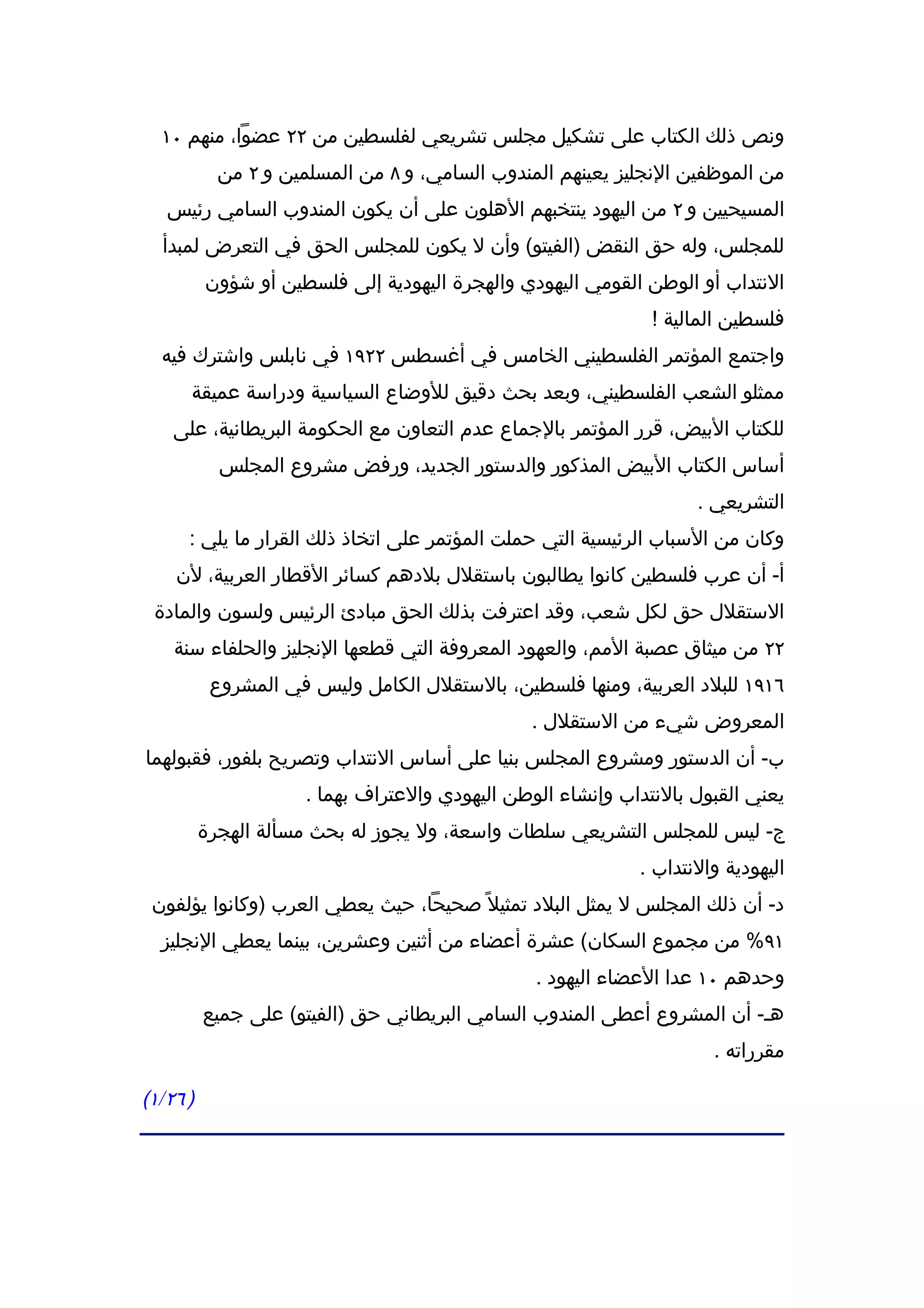 ‫ونص ذلك الكتاب على تشكيل مجلس تشريعي لفلسطين من ٢٢ عضوا، منهم ٠١‬
            ‫من الموظفين النجليز يعينهم المندوب السامي، و ٨ من المسلمين و ٢ من‬
   ‫المسيحيين و ٢ من اليهود ينتخبهم الهلون على أن يكون المندوب السامي رئيس‬
  ‫للمجلس، وله حق النقض )الفيتو( وأن ل يكون للمجلس الحق في التعرض لمبدأ‬
          ‫النتداب أو الوطن القومي اليهودي والهجرة اليهودية إلى فلسطين أو شؤون‬
                                                               ‫فلسطين المالية !‬
  ‫واجتمع المؤتمر الفلسطيني الخامس في أغسطس ٢٢٩١ في نابلس واشترك فيه‬
      ‫ممثلو الشعب الفلسطيني، وبعد بحث دقيق للوضاع السياسية ودراسة عميقة‬
    ‫للكتاب البيض، قرر المؤتمر بالجماع عدم التعاون مع الحكومة البريطانية، على‬
            ‫أساس الكتاب البيض المذكور والدستور الجديد، ورفض مشروع المجلس‬
                                                                    ‫التشريعي .‬
      ‫وكان من السباب الرئيسية التي حملت المؤتمر على اتخاذ ذلك القرار ما يلي :‬
    ‫أ- أن عرب فلسطين كانوا يطالبون باستقلل بلدهم كسائر القطار العربية، لن‬
 ‫الستقلل حق لكل شعب، وقد اعترفت بذلك الحق مبادئ الرئيس ولسون والمادة‬
    ‫٢٢ من ميثاق عصبة المم، والعهود المعروفة التي قطعها النجليز والحلفاء سنة‬
           ‫٦١٩١ للبلد العربية، ومنها فلسطين، بالستقلل الكامل وليس في المشروع‬
                                                ‫المعروض شيء من الستقلل .‬
‫ب- أن الدستور ومشروع المجلس بنيا على أساس النتداب وتصريح بلفور، فقبولهما‬
                      ‫يعني القبول بالنتداب وإنشاء الوطن اليهودي والعتراف بهما .‬
          ‫ج- ليس للمجلس التشريعي سلطات واسعة، ول يجوز له بحث مسألة الهجرة‬
                                                             ‫اليهودية والنتداب .‬
 ‫د- أن ذلك المجلس ل يمثل البلد تمثيل ً صحيحا، حيث يعطي العرب )وكانوا يؤلفون‬
  ‫١٩% من مجموع السكان( عشرة أعضاء من أثنين وعشرين، بينما يعطي النجليز‬
                                                 ‫وحدهم ٠١ عدا العضاء اليهود .‬
          ‫هـ- أن المشروع أعطى المندوب السامي البريطاني حق )الفيتو( على جميع‬
                                                                      ‫مقرراته .‬

‫) ٦٢/١(‬
 