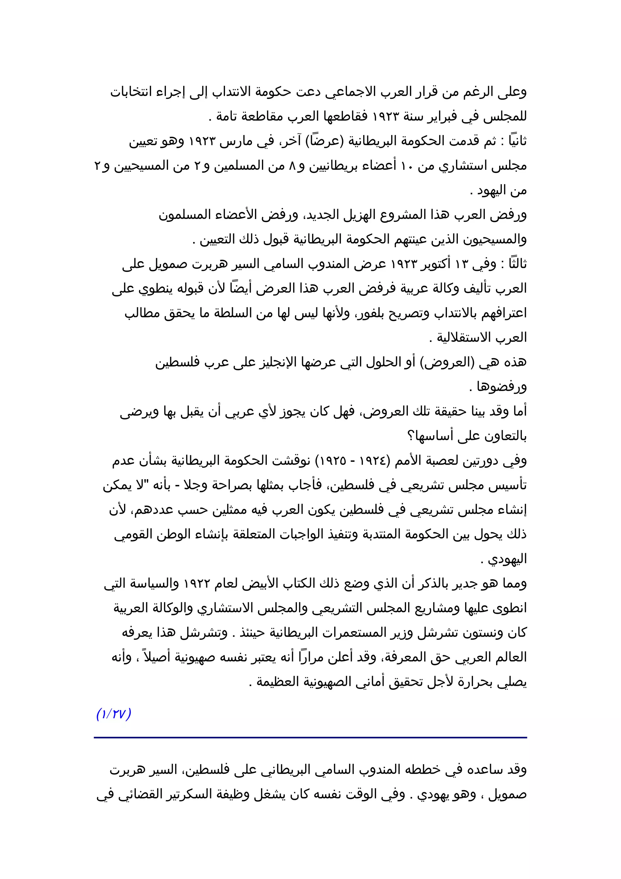 ‫وعلى الرغم من قرار العرب الجماعي دعت حكومة النتداب إلى إجراء انتخابات‬
                    ‫للمجلس في فبراير سنة ٣٢٩١ فقاطعها العرب مقاطعة تامة .‬
      ‫ثانيا : ثم قدمت الحكومة البريطانية )عرضا( آخر، في مارس ٣٢٩١ وهو تعيين‬
‫مجلس استشاري من ٠١ أعضاء بريطانيين و ٨ من المسلمين و ٢ من المسيحيين و ٢‬
                                                                     ‫من اليهود .‬
           ‫ورفض العرب هذا المشروع الهزيل الجديد، ورفض العضاء المسلمون‬
                 ‫والمسيحيون الذين عينتهم الحكومة البريطانية قبول ذلك التعيين .‬
     ‫ثالثا : وفي ٣١ أكتوبر ٣٢٩١ عرض المندوب السامي السير هربرت صمويل على‬
   ‫العرب تأليف وكالة عربية فرفض العرب هذا العرض أيضا لن قبوله ينطوي على‬
     ‫اعترافهم بالنتداب وتصريح بلفور، ولنها ليس لها من السلطة ما يحقق مطالب‬
                                                             ‫العرب الستقللية .‬
           ‫هذه هي )العروض( أو الحلول التي عرضها النجليز على عرب فلسطين‬
                                                                     ‫ورفضوها .‬
    ‫أما وقد بينا حقيقة تلك العروض، فهل كان يجوز لي عربي أن يقبل بها ويرضى‬
                                                         ‫بالتعاون على أساسها؟‬
   ‫وفي دورتين لعصبة المم )٤٢٩١ - ٥٢٩١( نوقشت الحكومة البريطانية بشأن عدم‬
 ‫تأسيس مجلس تشريعي في فلسطين، فأجاب بمثلها بصراحة وجل - بأنه "ل يمكن‬
  ‫إنشاء مجلس تشريعي في فلسطين يكون العرب فيه ممثلين حسب عددهم، لن‬
   ‫ذلك يحول بين الحكومة المنتدبة وتنفيذ الواجبات المتعلقة بإنشاء الوطن القومي‬
                                                                       ‫اليهودي .‬
 ‫ومما هو جدير بالذكر أن الذي وضع ذلك الكتاب البيض لعام ٢٢٩١ والسياسة التي‬
   ‫انطوى عليها ومشاريع المجلس التشريعي والمجلس الستشاري والوكالة العربية‬
     ‫كان ونستون تشرشل وزير المستعمرات البريطانية حينئذ . وتشرشل هذا يعرفه‬
   ‫العالم العربي حق المعرفة، وقد أعلن مرارا أنه يعتبر نفسه صهيونية أصيل ً ، وأنه‬
                            ‫يصلي بحرارة لجل تحقيق أماني الصهيونية العظيمة .‬

‫) ٧٢/١(‬


  ‫وقد ساعده في خططه المندوب السامي البريطاني على فلسطين، السير هربرت‬
‫صمويل ، وهو يهودي . وفي الوقت نفسه كان يشغل وظيفة السكرتير القضائي في‬
 
