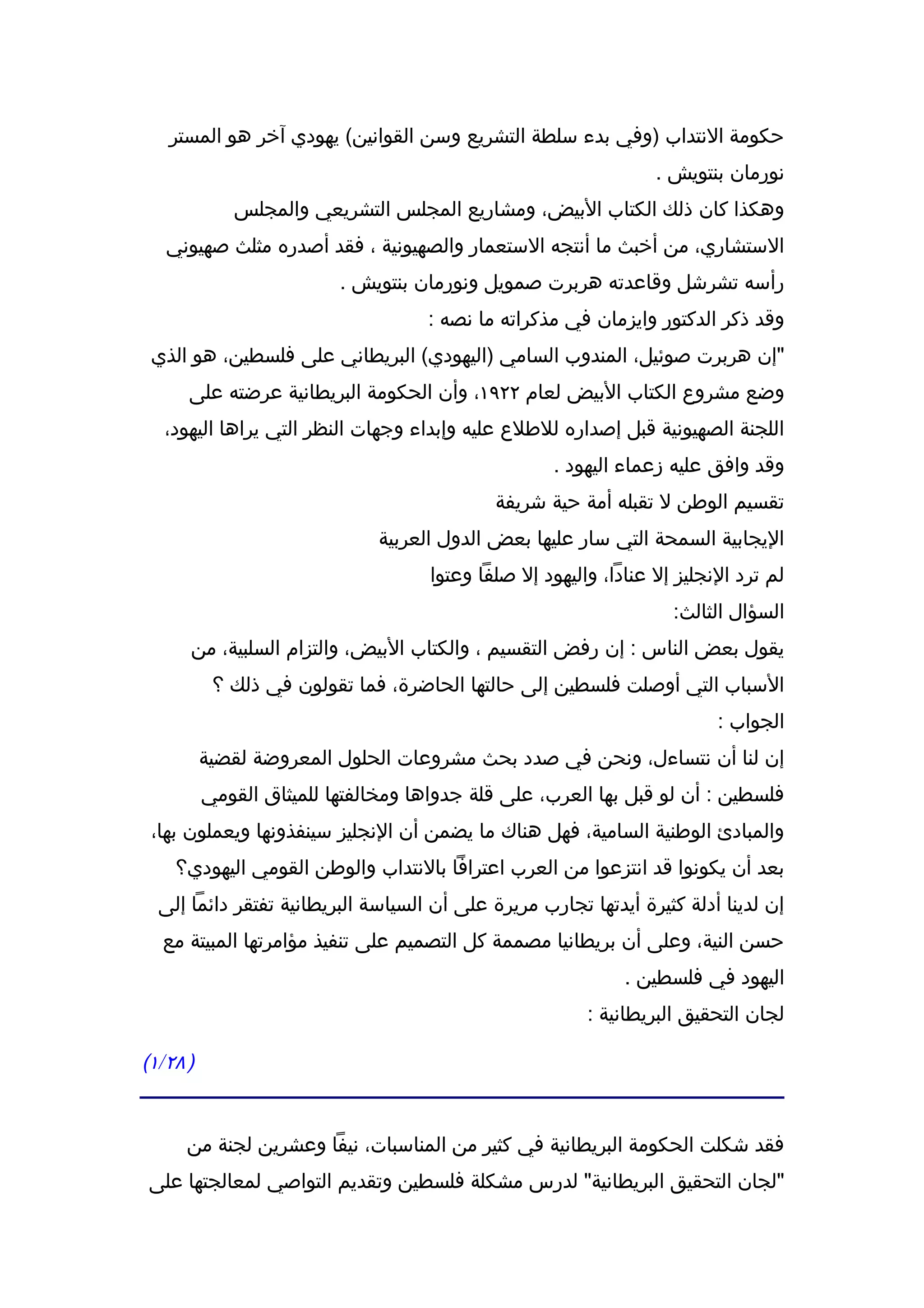 ‫حكومة النتداب )وفي بدء سلطة التشريع وسن القوانين( يهودي آخر هو المستر‬
                                                                  ‫نورمان بنتويش .‬
             ‫وهكذا كان ذلك الكتاب البيض، ومشاريع المجلس التشريعي والمجلس‬
   ‫الستشاري، من أخبث ما أنتجه الستعمار والصهيونية ، فقد أصدره مثلث صهيوني‬
                          ‫رأسه تشرشل وقاعدته هربرت صمويل ونورمان بنتويش .‬
                                    ‫وقد ذكر الدكتور وايزمان في مذكراته ما نصه :‬
 ‫"إن هربرت صوئيل، المندوب السامي )اليهودي( البريطاني على فلسطين، هو الذي‬
      ‫وضع مشروع الكتاب البيض لعام ٢٢٩١، وأن الحكومة البريطانية عرضته على‬
   ‫اللجنة الصهيونية قبل إصداره للطلع عليه وإبداء وجهات النظر التي يراها اليهود،‬
                                                     ‫وقد وافق عليه زعماء اليهود .‬
                                             ‫تقسيم الوطن ل تقبله أمة حية شريفة‬
                               ‫اليجابية السمحة التي سار عليها بعض الدول العربية‬
                                     ‫لم ترد النجليز إل عنادا، واليهود إل صلفا وعتوا‬
                                                                    ‫السؤال الثالث:‬
      ‫يقول بعض الناس : إن رفض التقسيم ، والكتاب البيض، والتزام السلبية، من‬
           ‫السباب التي أوصلت فلسطين إلى حالتها الحاضرة، فما تقولون في ذلك ؟‬
                                                                          ‫الجواب :‬
          ‫إن لنا أن نتساءل، ونحن في صدد بحث مشروعات الحلول المعروضة لقضية‬
          ‫فلسطين : أن لو قبل بها العرب، على قلة جدواها ومخالفتها للميثاق القومي‬
 ‫والمبادئ الوطنية السامية، فهل هناك ما يضمن أن النجليز سينفذونها ويعملون بها،‬
    ‫بعد أن يكونوا قد انتزعوا من العرب اعترافا بالنتداب والوطن القومي اليهودي؟‬
  ‫إن لدينا أدلة كثيرة أيدتها تجارب مريرة على أن السياسة البريطانية تفتقر دائما إلى‬
  ‫حسن النية، وعلى أن بريطانيا مصممة كل التصميم على تنفيذ مؤامرتها المبيتة مع‬
                                                              ‫اليهود في فلسطين .‬
                                                         ‫لجان التحقيق البريطانية :‬

‫) ٨٢/١(‬


      ‫فقد شكلت الحكومة البريطانية في كثير من المناسبات، نيفا وعشرين لجنة من‬
‫"لجان التحقيق البريطانية" لدرس مشكلة فلسطين وتقديم التواصي لمعالجتها على‬
 