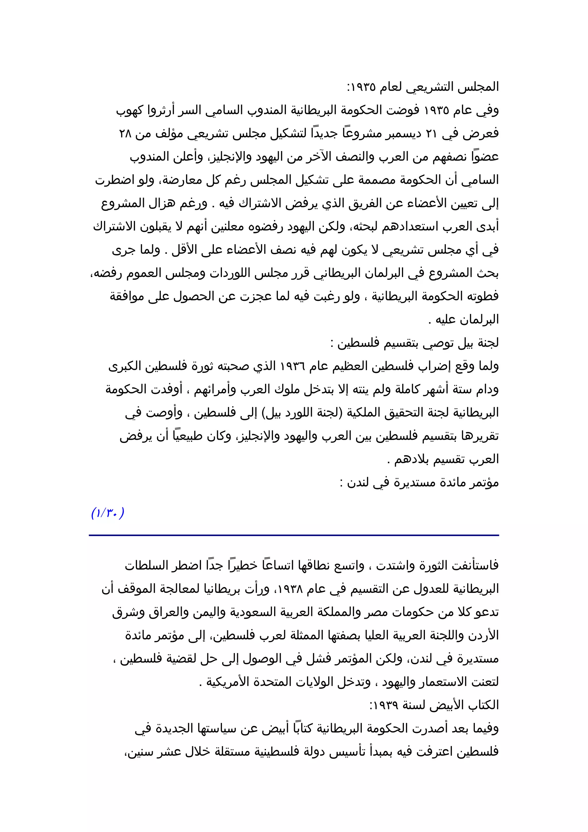 ‫المجلس التشريعي لعام ٥٣٩١:‬
     ‫وفي عام ٥٣٩١ فوضت الحكومة البريطانية المندوب السامي السر أرثروا كهوب‬
      ‫فعرض في ١٢ ديسمبر مشروعا جديدا لتشكيل مجلس تشريعي مؤلف من ٨٢‬
          ‫عضوا نصفهم من العرب والنصف الخر من اليهود والنجليز، وأعلن المندوب‬
‫السامي أن الحكومة مصممة على تشكيل المجلس رغم كل معارضة، ولو اضطرت‬
  ‫إلى تعيين العضاء عن الفريق الذي يرفض الشتراك فيه . ورغم هزال المشروع‬
‫أبدى العرب استعدادهم لبحثه، ولكن اليهود رفضوه معلنين أنهم ل يقبلون الشتراك‬
    ‫في أي مجلس تشريعي ل يكون لهم فيه نصف العضاء على القل . ولما جرى‬
‫بحث المشروع في البرلمان البريطاني قرر مجلس اللوردات ومجلس العموم رفضه،‬
    ‫فطوته الحكومة البريطانية ، ولو رغبت فيه لما عجزت عن الحصول على موافقة‬
                                                                    ‫البرلمان عليه .‬
                                                 ‫لجنة بيل توصي بتقسيم فلسطين :‬
   ‫ولما وقع إضراب فلسطين العظيم عام ٦٣٩١ الذي صحبته ثورة فلسطين الكبرى‬
   ‫ودام ستة أشهر كاملة ولم ينته إل بتدخل ملوك العرب وأمرائهم ، أوفدت الحكومة‬
          ‫البريطانية لجنة التحقيق الملكية )لجنة اللورد بيل( إلى فلسطين ، وأوصت في‬
      ‫تقريرها بتقسيم فلسطين بين العرب واليهود والنجليز، وكان طبيعيا أن يرفض‬
                                                            ‫العرب تقسيم بلدهم .‬
                                                   ‫مؤتمر مائدة مستديرة في لندن :‬

‫) ٠٣/١(‬


          ‫فاستأنفت الثورة واشتدت ، واتسع نطاقها اتساعا خطيرا جدا اضطر السلطات‬
  ‫البريطانية للعدول عن التقسيم في عام ٨٣٩١، ورأت بريطانيا لمعالجة الموقف أن‬
    ‫تدعو كل من حكومات مصر والمملكة العربية السعودية واليمن والعراق وشرق‬
          ‫الردن واللجنة العربية العليا بصفتها الممثلة لعرب فلسطين، إلى مؤتمر مائدة‬
    ‫مستديرة في لندن، ولكن المؤتمر فشل في الوصول إلى حل لقضية فلسطين ،‬
                        ‫لتعنت الستعمار واليهود ، وتدخل الوليات المتحدة المريكية .‬
                                                        ‫الكتاب البيض لسنة ٩٣٩١:‬
           ‫وفيما بعد أصدرت الحكومة البريطانية كتابا أبيض عن سياستها الجديدة في‬
          ‫فلسطين اعترفت فيه بمبدأ تأسيس دولة فلسطينية مستقلة خلل عشر سنين،‬
 