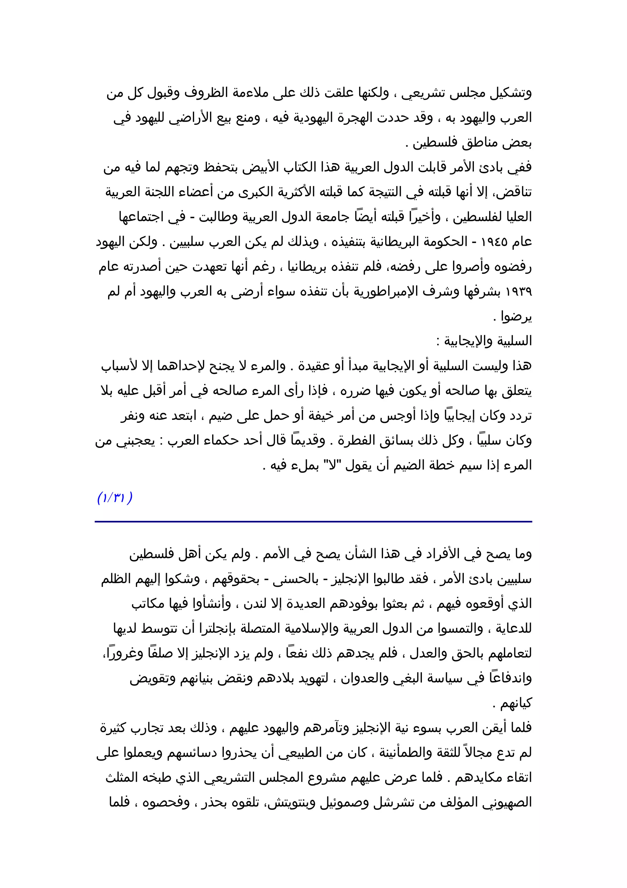 ‫وتشكيل مجلس تشريعي ، ولكنها علقت ذلك على ملءمة الظروف وقبول كل من‬
   ‫العرب واليهود به ، وقد حددت الهجرة اليهودية فيه ، ومنع بيع الراضي لليهود في‬
                                                         ‫بعض مناطق فلسطين .‬
 ‫ففي بادئ المر قابلت الدول العربية هذا الكتاب البيض بتحفظ وتجهم لما فيه من‬
 ‫تناقض، إل أنها قبلته في النتيجة كما قبلته الكثرية الكبرى من أعضاء اللجنة العربية‬
    ‫العليا لفلسطين ، وأخيرا قبلته أيضا جامعة الدول العربية وطالبت - في اجتماعها‬
‫عام ٥٤٩١ - الحكومة البريطانية بتنفيذه ، وبذلك لم يكن العرب سلبيين . ولكن اليهود‬
‫رفضوه وأصروا على رفضه، فلم تنفذه بريطانيا ، رغم أنها تعهدت حين أصدرته عام‬
  ‫٩٣٩١ بشرفها وشرف المبراطورية بأن تنفذه سواء أرضى به العرب واليهود أم لم‬
                                                                         ‫يرضوا .‬
                                                              ‫السلبية واليجابية :‬
‫هذا وليست السلبية أو اليجابية مبدأ أو عقيدة . والمرء ل يجنح لحداهما إل لسباب‬
‫يتعلق بها صالحه أو يكون فيها ضرره ، فإذا رأى المرء صالحه في أمر أقبل عليه بل‬
    ‫تردد وكان إيجابيا وإذا أوجس من أمر خيفة أو حمل على ضيم ، ابتعد عنه ونفر‬
‫وكان سلبيا ، وكل ذلك بسائق الفطرة . وقديما قال أحد حكماء العرب : يعجبني من‬
                              ‫المرء إذا سيم خطة الضيم أن يقول "ل" بملء فيه .‬

‫) ١٣/١(‬


      ‫وما يصح في الفراد في هذا الشأن يصح في المم . ولم يكن أهل فلسطين‬
‫سلبيين بادئ المر ، فقد طالبوا النجليز - بالحسنى - بحقوقهم ، وشكوا إليهم الظلم‬
      ‫الذي أوقعوه فيهم ، ثم بعثوا بوفودهم العديدة إل لندن ، وأنشأوا فيها مكاتب‬
   ‫للدعاية ، والتمسوا من الدول العربية والسلمية المتصلة بإنجلترا أن تتوسط لديها‬
 ‫لتعاملهم بالحق والعدل ، فلم يجدهم ذلك نفعا ، ولم يزد النجليز إل صلفا وغرورا،‬
      ‫واندفاعا في سياسة البغي والعدوان ، لتهويد بلدهم ونقض بنيانهم وتقويض‬
                                                                         ‫كيانهم .‬
‫فلما أيقن العرب بسوء نية النجليز وتآمرهم واليهود عليهم ، وذلك بعد تجارب كثيرة‬
‫لم تدع مجال ً للثقة والطمأنينة ، كان من الطبيعي أن يحذروا دسائسهم ويعملوا على‬
 ‫اتقاء مكايدهم . فلما عرض عليهم مشروع المجلس التشريعي الذي طبخه المثلث‬
  ‫الصهيوني المؤلف من تشرشل وصموئيل وبنتويتش، تلقوه بحذر ، وفحصوه ، فلما‬
 