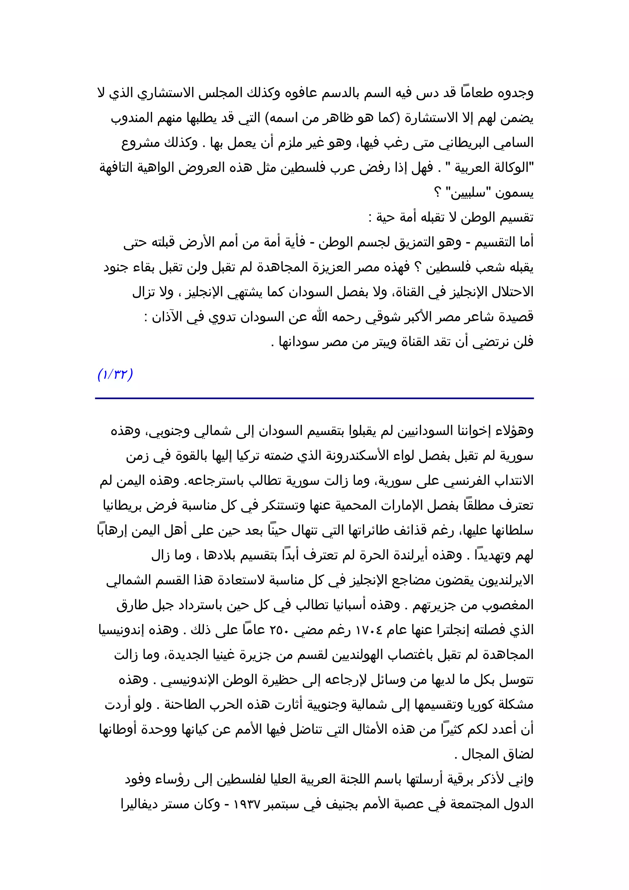 ‫وجدوه طعاما قد دس فيه السم بالدسم عافوه وكذلك المجلس الستشاري الذي ل‬
  ‫يضمن لهم إل الستشارة )كما هو ظاهر من اسمه( التي قد يطلبها منهم المندوب‬
    ‫السامي البريطاني متى رغب فيها، وهو غير ملزم أن يعمل بها . وكذلك مشروع‬
‫"الوكالة العربية " . فهل إذا رفض عرب فلسطين مثل هذه العروض الواهية التافهة‬
                                                               ‫يسمون "سلبيين" ؟‬
                                                    ‫تقسيم الوطن ل تقبله أمة حية :‬
     ‫أما التقسيم - وهو التمزيق لجسم الوطن - فأية أمة من أمم الرض قبلته حتى‬
 ‫يقبله شعب فلسطين ؟ فهذه مصر العزيزة المجاهدة لم تقبل ولن تقبل بقاء جنود‬
          ‫الحتلل النجليز في القناة، ول بفصل السودان كما يشتهي النجليز ، ول تزال‬
           ‫قصيدة شاعر مصر الكبر شوقي رحمه ا عن السودان تدوي في الذان :‬
                                  ‫فلن نرتضي أن تقد القناة ويبتر من مصر سودانها .‬

‫) ٢٣/١(‬


  ‫وهؤلء إخواننا السودانيين لم يقبلوا بتقسيم السودان إلى شمالي وجنوبي، وهذه‬
     ‫سورية لم تقبل بفصل لواء السكندرونة الذي ضمته تركيا إليها بالقوة في زمن‬
‫النتداب الفرنسي على سورية، وما زالت سورية تطالب باسترجاعه. وهذه اليمن لم‬
 ‫تعترف مطلقا بفصل المارات المحمية عنها وتستنكر في كل مناسبة فرض بريطانيا‬
‫سلطانها عليها، رغم قذائف طائراتها التي تنهال حينا بعد حين على أهل اليمن إرهابا‬
             ‫لهم وتهديدا . وهذه أيرلندة الحرة لم تعترف أبدا بتقسيم بلدها ، وما زال‬
 ‫اليرلنديون يقضون مضاجع النجليز في كل مناسبة لستعادة هذا القسم الشمالي‬
   ‫المغصوب من جزيرتهم . وهذه أسبانيا تطالب في كل حين باسترداد جبل طارق‬
‫الذي فصلته إنجلترا عنها عام ٤٠٧١ رغم مضي ٠٥٢ عاما على ذلك . وهذه إندونيسيا‬
   ‫المجاهدة لم تقبل باغتصاب الهولنديين لقسم من جزيرة غينيا الجديدة، وما زالت‬
    ‫تتوسل بكل ما لديها من وسائل لرجاعه إلى حظيرة الوطن الندونيسي . وهذه‬
 ‫مشكلة كوريا وتقسيمها إلى شمالية وجنوبية أثارت هذه الحرب الطاحنة . ولو أردت‬
‫أن أعدد لكم كثيرا من هذه المثال التي تناضل فيها المم عن كيانها ووحدة أوطانها‬
                                                                   ‫لضاق المجال .‬
     ‫وإني لذكر برقية أرسلتها باسم اللجنة العربية العليا لفلسطين إلى رؤساء وفود‬
    ‫الدول المجتمعة في عصبة المم بجنيف في سبتمبر ٧٣٩١ - وكان مستر ديفاليرا‬
 