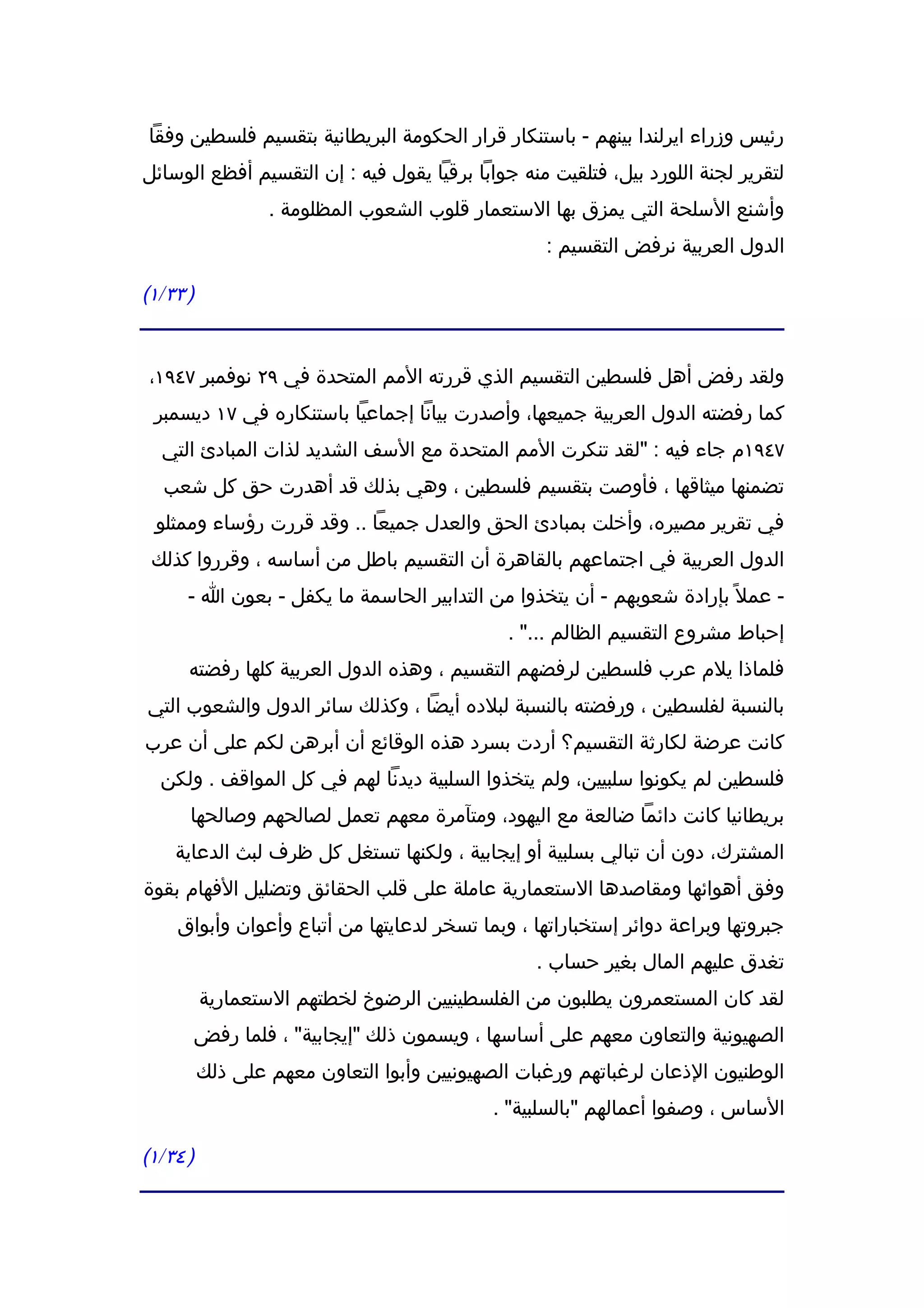 ‫رئيس وزراء ايرلندا بينهم - باستنكار قرار الحكومة البريطانية بتقسيم فلسطين وفقا‬
‫لتقرير لجنة اللورد بيل، فتلقيت منه جوابا برقيا يقول فيه : إن التقسيم أفظع الوسائل‬
                  ‫وأشنع السلحة التي يمزق بها الستعمار قلوب الشعوب المظلومة .‬
                                                   ‫الدول العربية نرفض التقسيم :‬

‫) ٣٣/١(‬


‫ولقد رفض أهل فلسطين التقسيم الذي قررته المم المتحدة في ٩٢ نوفمبر ٧٤٩١،‬
 ‫كما رفضته الدول العربية جميعها، وأصدرت بيانا إجماعيا باستنكاره في ٧١ ديسمبر‬
  ‫٧٤٩١م جاء فيه : "لقد تنكرت المم المتحدة مع السف الشديد لذات المبادئ التي‬
  ‫تضمنها ميثاقها ، فأوصت بتقسيم فلسطين ، وهي بذلك قد أهدرت حق كل شعب‬
 ‫في تقرير مصيره، وأخلت بمبادئ الحق والعدل جميعا .. وقد قررت رؤساء وممثلو‬
 ‫الدول العربية في اجتماعهم بالقاهرة أن التقسيم باطل من أساسه ، وقرروا كذلك‬
      ‫- عمل ً بإرادة شعوبهم - أن يتخذوا من التدابير الحاسمة ما يكفل - بعون ا -‬
                                              ‫إحباط مشروع التقسيم الظالم ..." .‬
      ‫فلماذا يلم عرب فلسطين لرفضهم التقسيم ، وهذه الدول العربية كلها رفضته‬
‫بالنسبة لفلسطين ، ورفضته بالنسبة لبلده أيضا ، وكذلك سائر الدول والشعوب التي‬
‫كانت عرضة لكارثة التقسيم؟ أردت بسرد هذه الوقائع أن أبرهن لكم على أن عرب‬
  ‫فلسطين لم يكونوا سلبيين، ولم يتخذوا السلبية ديدنا لهم في كل المواقف . ولكن‬
      ‫بريطانيا كانت دائما ضالعة مع اليهود، ومتآمرة معهم تعمل لصالحهم وصالحها‬
    ‫المشترك، دون أن تبالي بسلبية أو إيجابية ، ولكنها تستغل كل ظرف لبث الدعاية‬
‫وفق أهوائها ومقاصدها الستعمارية عاملة على قلب الحقائق وتضليل الفهام بقوة‬
    ‫جبروتها وبراعة دوائر إستخباراتها ، وبما تسخر لدعايتها من أتباع وأعوان وأبواق‬
                                                 ‫تغدق عليهم المال بغير حساب .‬
          ‫لقد كان المستعمرون يطلبون من الفلسطينيين الرضوخ لخطتهم الستعمارية‬
      ‫الصهيونية والتعاون معهم على أساسها ، ويسمون ذلك "إيجابية" ، فلما رفض‬
          ‫الوطنيون الذعان لرغباتهم ورغبات الصهيونيين وأبوا التعاون معهم على ذلك‬
                                            ‫الساس ، وصفوا أعمالهم "بالسلبية" .‬

‫) ٤٣/١(‬
 