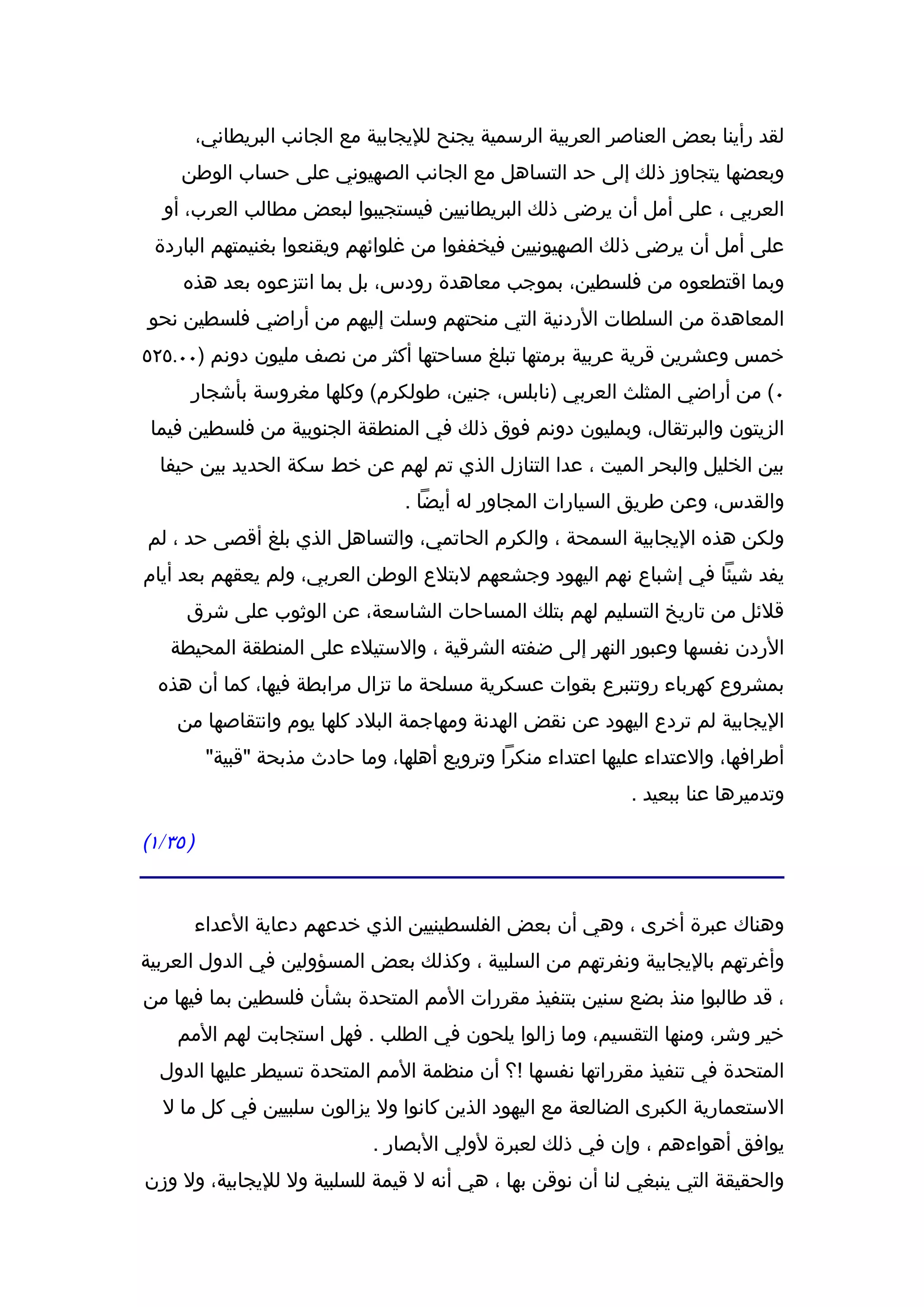 ‫لقد رأينا بعض العناصر العربية الرسمية يجنح لليجابية مع الجانب البريطاني،‬
     ‫وبعضها يتجاوز ذلك إلى حد التساهل مع الجانب الصهيوني على حساب الوطن‬
  ‫العربي ، على أمل أن يرضى ذلك البريطانيين فيستجيبوا لبعض مطالب العرب، أو‬
 ‫على أمل أن يرضى ذلك الصهيونيين فيخففوا من غلوائهم ويقنعوا بغنيمتهم الباردة‬
     ‫وبما اقتطعوه من فلسطين، بموجب معاهدة رودس، بل بما انتزعوه بعد هذه‬
‫المعاهدة من السلطات الردنية التي منحتهم وسلت إليهم من أراضي فلسطين نحو‬
‫خمس وعشرين قرية عربية برمتها تبلغ مساحتها أكثر من نصف مليون دونم )٠٠.٥٢٥‬
      ‫٠( من أراضي المثلث العربي )نابلس، جنين، طولكرم( وكلها مغروسة بأشجار‬
 ‫الزيتون والبرتقال، وبمليون دونم فوق ذلك في المنطقة الجنوبية من فلسطين فيما‬
  ‫بين الخليل والبحر الميت ، عدا التنازل الذي تم لهم عن خط سكة الحديد بين حيفا‬
                                   ‫والقدس، وعن طريق السيارات المجاور له أيضا .‬
‫ولكن هذه اليجابية السمحة ، والكرم الحاتمي، والتساهل الذي بلغ أقصى حد ، لم‬
‫يفد شيئا في إشباع نهم اليهود وجشعهم لبتلع الوطن العربي، ولم يعقهم بعد أيام‬
      ‫قلئل من تاريخ التسليم لهم بتلك المساحات الشاسعة، عن الوثوب على شرق‬
   ‫الردن نفسها وعبور النهر إلى ضفته الشرقية ، والستيلء على المنطقة المحيطة‬
  ‫بمشروع كهرباء روتنبرع بقوات عسكرية مسلحة ما تزال مرابطة فيها، كما أن هذه‬
    ‫اليجابية لم تردع اليهود عن نقض الهدنة ومهاجمة البلد كلها يوم وانتقاصها من‬
           ‫أطرافها، والعتداء عليها اعتداء منكرا وترويع أهلها، وما حادث مذبحة "قبية"‬
                                                               ‫وتدميرها عنا ببعيد .‬

‫) ٥٣/١(‬


          ‫وهناك عبرة أخرى ، وهي أن بعض الفلسطينيين الذي خدعهم دعاية العداء‬
‫وأغرتهم باليجابية ونفرتهم من السلبية ، وكذلك بعض المسؤولين في الدول العربية‬
‫، قد طالبوا منذ بضع سنين بتنفيذ مقررات المم المتحدة بشأن فلسطين بما فيها من‬
    ‫خير وشر، ومنها التقسيم، وما زالوا يلحون في الطلب . فهل استجابت لهم المم‬
  ‫المتحدة في تنفيذ مقرراتها نفسها !؟ أن منظمة المم المتحدة تسيطر عليها الدول‬
  ‫الستعمارية الكبرى الضالعة مع اليهود الذين كانوا ول يزالون سلبيين في كل ما ل‬
                               ‫يوافق أهواءهم ، وإن في ذلك لعبرة لولي البصار .‬
‫والحقيقة التي ينبغي لنا أن نوقن بها ، هي أنه ل قيمة للسلبية ول لليجابية، ول وزن‬
 