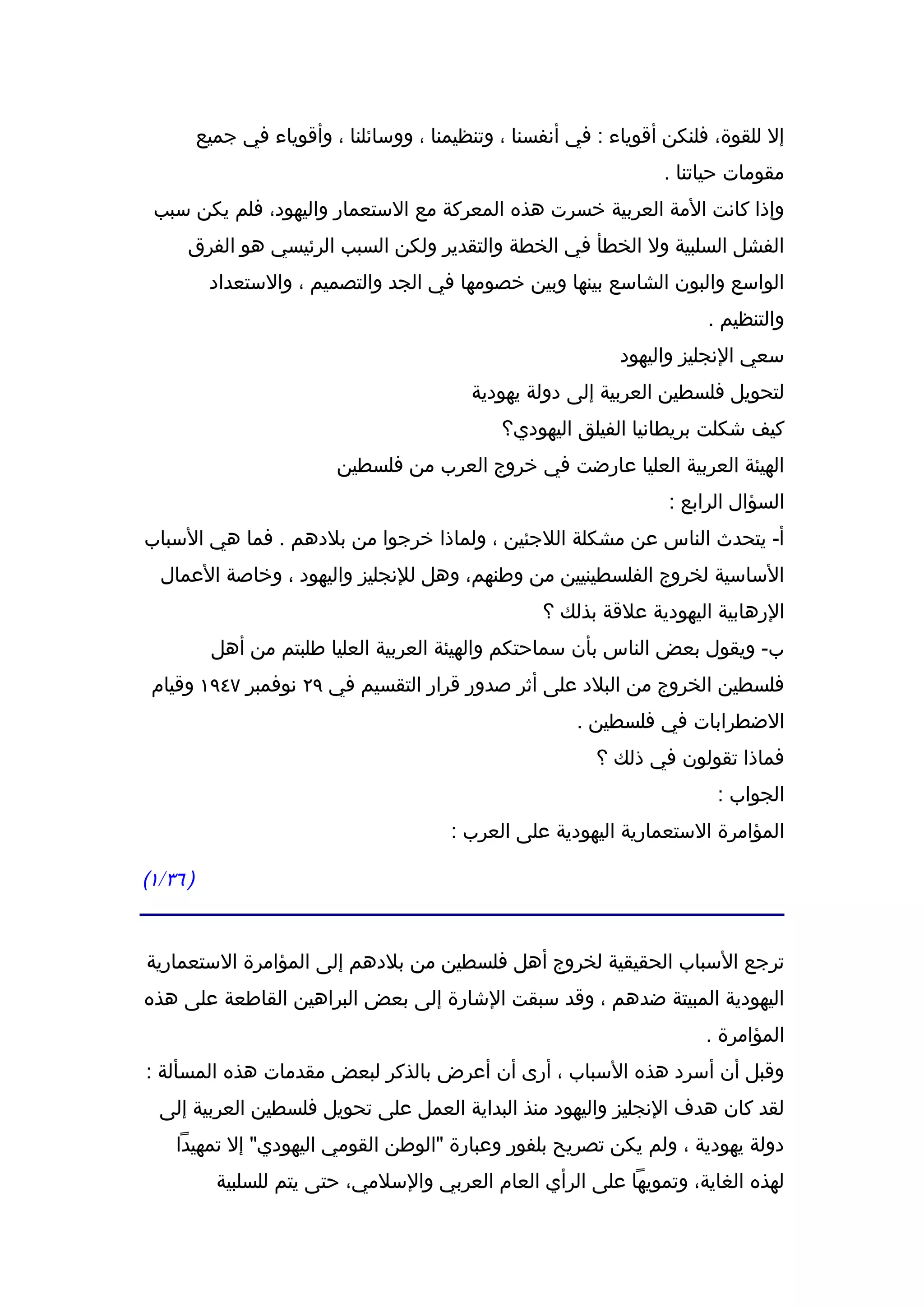 ‫إل للقوة، فلنكن أقوياء : في أنفسنا ، وتنظيمنا ، ووسائلنا ، وأقوياء في جميع‬
                                                                    ‫مقومات حياتنا .‬
 ‫وإذا كانت المة العربية خسرت هذه المعركة مع الستعمار واليهود، فلم يكن سبب‬
      ‫الفشل السلبية ول الخطأ في الخطة والتقدير ولكن السبب الرئيسي هو الفرق‬
           ‫الواسع والبون الشاسع بينها وبين خصومها في الجد والتصميم ، والستعداد‬
                                                                          ‫والتنظيم .‬
                                                               ‫سعي النجليز واليهود‬
                                            ‫لتحويل فلسطين العربية إلى دولة يهودية‬
                                                ‫كيف شكلت بريطانيا الفيلق اليهودي؟‬
                           ‫الهيئة العربية العليا عارضت في خروج العرب من فلسطين‬
                                                                     ‫السؤال الرابع :‬
‫أ- يتحدث الناس عن مشكلة اللجئين ، ولماذا خرجوا من بلدهم . فما هي السباب‬
  ‫الساسية لخروج الفلسطينيين من وطنهم، وهل للنجليز واليهود ، وخاصة العمال‬
                                                     ‫الرهابية اليهودية علقة بذلك ؟‬
           ‫ب- ويقول بعض الناس بأن سماحتكم والهيئة العربية العليا طلبتم من أهل‬
 ‫فلسطين الخروج من البلد على أثر صدور قرار التقسيم في ٩٢ نوفمبر ٧٤٩١ وقيام‬
                                                         ‫الضطرابات في فلسطين .‬
                                                            ‫فماذا تقولون في ذلك ؟‬
                                                                           ‫الجواب :‬
                                          ‫المؤامرة الستعمارية اليهودية على العرب :‬

‫) ٦٣/١(‬


‫ترجع السباب الحقيقية لخروج أهل فلسطين من بلدهم إلى المؤامرة الستعمارية‬
‫اليهودية المبيتة ضدهم ، وقد سبقت الشارة إلى بعض البراهين القاطعة على هذه‬
                                                                          ‫المؤامرة .‬
‫وقبل أن أسرد هذه السباب ، أرى أن أعرض بالذكر لبعض مقدمات هذه المسألة :‬
  ‫لقد كان هدف النجليز واليهود منذ البداية العمل على تحويل فلسطين العربية إلى‬
    ‫دولة يهودية ، ولم يكن تصريح بلفور وعبارة "الوطن القومي اليهودي" إل تمهيدا‬
            ‫لهذه الغاية، وتمويها على الرأي العام العربي والسلمي، حتى يتم للسلبية‬
 