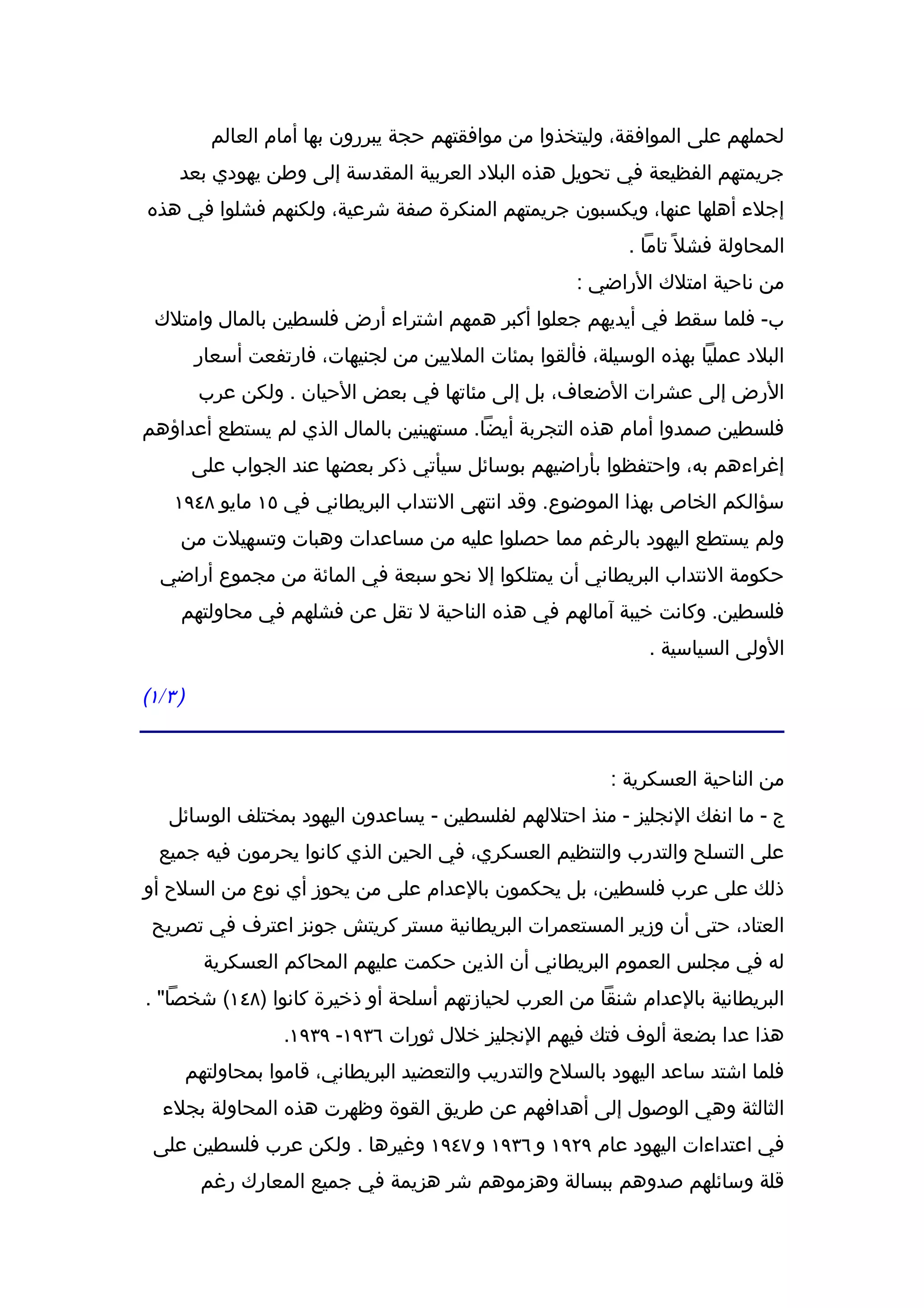 ‫لحملهم على الموافقة، وليتخذوا من موافقتهم حجة يبررون بها أمام العالم‬
       ‫جريمتهم الفظيعة في تحويل هذه البلد العربية المقدسة إلى وطن يهودي بعد‬
 ‫إجلء أهلها عنها، ويكسبون جريمتهم المنكرة صفة شرعية، ولكنهم فشلوا في هذه‬
                                                                 ‫المحاولة فشل ً تاما .‬
                                                          ‫من ناحية امتلك الراضي :‬
  ‫ب- فلما سقط في أيديهم جعلوا أكبر همهم اشتراء أرض فلسطين بالمال وامتلك‬
            ‫البلد عمليا بهذه الوسيلة، فألقوا بمئات المليين من لجنيهات، فارتفعت أسعار‬
            ‫الرض إلى عشرات الضعاف، بل إلى مئاتها في بعض الحيان . ولكن عرب‬
‫فلسطين صمدوا أمام هذه التجربة أيضا. مستهينين بالمال الذي لم يستطع أعداؤهم‬
           ‫إغراءهم به، واحتفظوا بأراضيهم بوسائل سيأتي ذكر بعضها عند الجواب على‬
      ‫سؤالكم الخاص بهذا الموضوع. وقد انتهى النتداب البريطاني في ٥١ مايو ٨٤٩١‬
       ‫ولم يستطع اليهود بالرغم مما حصلوا عليه من مساعدات وهبات وتسهيلت من‬
   ‫حكومة النتداب البريطاني أن يمتلكوا إل نحو سبعة في المائة من مجموع أراضي‬
       ‫فلسطين. وكانت خيبة آمالهم في هذه الناحية ل تقل عن فشلهم في محاولتهم‬
                                                                   ‫الولى السياسية .‬

‫) ٣ / ١(‬


                                                              ‫من الناحية العسكرية :‬
     ‫ج - ما انفك النجليز - منذ احتللهم لفلسطين - يساعدون اليهود بمختلف الوسائل‬
   ‫على التسلح والتدرب والتنظيم العسكري، في الحين الذي كانوا يحرمون فيه جميع‬
‫ذلك على عرب فلسطين، بل يحكمون بالعدام على من يحوز أي نوع من السلح أو‬
 ‫العتاد، حتى أن وزير المستعمرات البريطانية مستر كريتش جونز اعترف في تصريح‬
             ‫له في مجلس العموم البريطاني أن الذين حكمت عليهم المحاكم العسكرية‬
‫البريطانية بالعدام شنقا من العرب لحيازتهم أسلحة أو ذخيرة كانوا )٨٤١( شخصا" .‬
                       ‫هذا عدا بضعة ألوف فتك فيهم النجليز خلل ثورات ٦٣٩١- ٩٣٩١.‬
           ‫فلما اشتد ساعد اليهود بالسلح والتدريب والتعضيد البريطاني، قاموا بمحاولتهم‬
   ‫الثالثة وهي الوصول إلى أهدافهم عن طريق القوة وظهرت هذه المحاولة بجلء‬
  ‫في اعتداءات اليهود عام ٩٢٩١ و ٦٣٩١ و ٧٤٩١ وغيرها . ولكن عرب فلسطين على‬
            ‫قلة وسائلهم صدوهم ببسالة وهزموهم شر هزيمة في جميع المعارك رغم‬
 