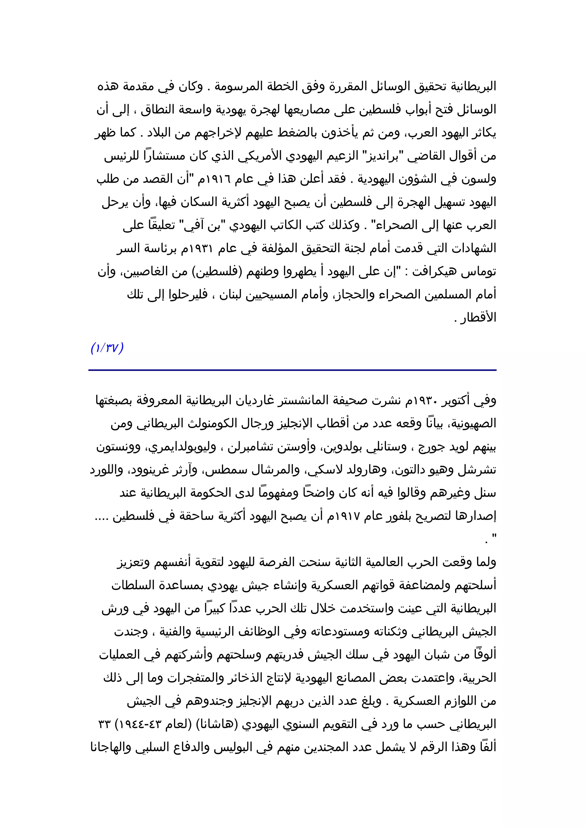 ‫البريطانية تحقيق الوسائل المقررة وفق الخطة المرسومة . وكان في مقدمة هذه‬
 ‫الوسائل فتح أبواب فلسطين على مصاريعها لهجرة يهودية واسعة النطاق ، إلى أن‬
 ‫يكاثر اليهود العرب، ومن ثم يأخذون بالضغط عليهم لخراجهم من البلد . كما ظهر‬
   ‫من أقوال القاضي "برانديز" الزعيم اليهودي المريكي الذي كان مستشارا للرئيس‬
 ‫ولسون في الشؤون اليهودية . فقد أعلن هذا في عام ٦١٩١م "أن القصد من طلب‬
  ‫اليهود تسهيل الهجرة إلى فلسطين أن يصبح اليهود أكثرية السكان فيها، وأن يرحل‬
      ‫العرب عنها إلى الصحراء" . وكذلك كتب الكاتب اليهودي "بن آفي" تعليقا على‬
     ‫الشهادات التي قدمت أمام لجنة التحقيق المؤلفة في عام ١٣٩١م برئاسة السر‬
 ‫توماس هيكرافت : "إن على اليهود أ يطهروا وطنهم )فلسطين( من الغاصبين، وأن‬
          ‫أمام المسلمين الصحراء والحجاز، وأمام المسيحيين لبنان ، فليرحلوا إلى تلك‬
                                                                        ‫القطار .‬

‫) ٧٣/١(‬


 ‫وفي أكتوبر ٠٣٩١م نشرت صحيفة المانشستر غارديان البريطانية المعروفة بصبغتها‬
    ‫الصهيونية، بيانا وقعه عدد من أقطاب النجليز ورجال الكومنولث البريطاني ومن‬
 ‫بينهم لويد جورج ، وستانلي بولدوين، وأوستن تشامبرلن ، وليوبولدايمري، وونستون‬
‫تشرشل وهيو دالتون، وهارولد لسكي، والمرشال سمطس، وآرثر غرينوود، واللورد‬
      ‫سنل وغيرهم وقالوا فيه أنه كان واضحا ومفهوما لدى الحكومة البريطانية عند‬
‫إصدارها لتصريح بلفور عام ٧١٩١م أن يصبح اليهود أكثرية ساحقة في فلسطين ....‬
                                                                              ‫".‬
     ‫ولما وقعت الحرب العالمية الثانية سنحت الفرصة لليهود لتقوية أنفسهم وتعزيز‬
    ‫أسلحتهم ولمضاعفة قواتهم العسكرية وإنشاء جيش يهودي بمساعدة السلطات‬
  ‫البريطانية التي عينت واستخدمت خلل تلك الحرب عددا كبيرا من اليهود في ورش‬
     ‫الجيش البريطاني وثكناته ومستودعاته وفي الوظائف الرئيسية والفنية ، وجندت‬
 ‫ألوفا من شبان اليهود في سلك الجيش فدربتهم وسلحتهم وأشركتهم في العمليات‬
  ‫الحربية، واعتمدت بعض المصانع اليهودية لنتاج الذخائر والمتفجرات وما إلى ذلك‬
          ‫من اللوازم العسكرية . وبلغ عدد الذين دربهم النجليز وجندوهم في الجيش‬
 ‫البريطاني حسب ما ورد في التقويم السنوي اليهودي )هاشانا( )لعام ٣٤-٤٤٩١( ٣٣‬
‫ألفا وهذا الرقم ل يشمل عدد المجندين منهم في البوليس والدفاع السلبي والهاجانا‬
 