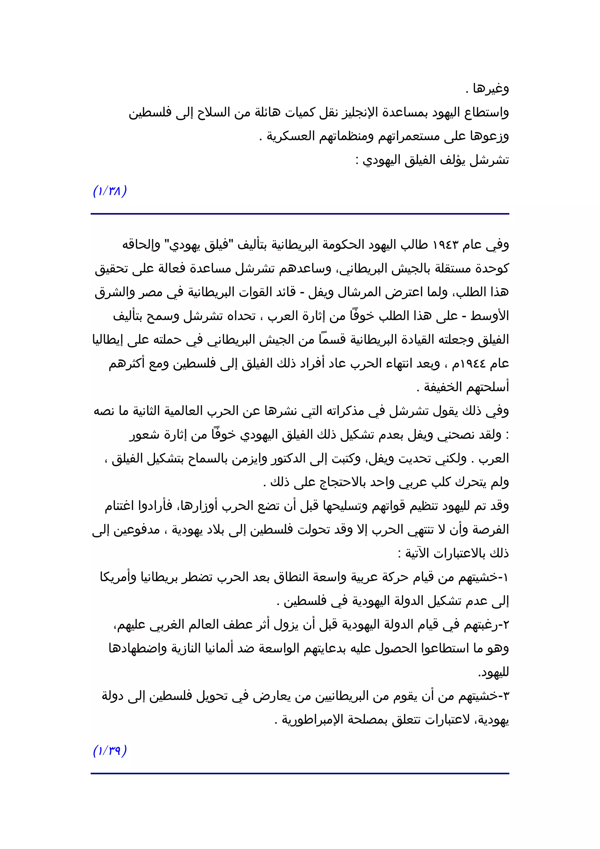 ‫وغيرها .‬
          ‫واستطاع اليهود بمساعدة النجليز نقل كميات هائلة من السلح إلى فلسطين‬
                                ‫وزعوها على مستعمراتهم ومنظماتهم العسكرية .‬
                                                 ‫تشرشل يؤلف الفيلق اليهودي :‬

‫) ٨٣/١(‬


      ‫وفي عام ٣٤٩١ طالب اليهود الحكومة البريطانية بتأليف "فيلق يهودي" وإلحاقه‬
‫كوحدة مستقلة بالجيش البريطاني، وساعدهم تشرشل مساعدة فعالة على تحقيق‬
‫هذا الطلب، ولما اعترض المرشال ويفل - قائد القوات البريطانية في مصر والشرق‬
    ‫الوسط - على هذا الطلب خوفا من إثارة العرب ، تحداه تشرشل وسمح بتأليف‬
‫الفيلق وجعلته القيادة البريطانية قسما من الجيش البريطاني في حملته على إيطاليا‬
   ‫عام ٤٤٩١م ، وبعد انتهاء الحرب عاد أفراد ذلك الفيلق إلى فلسطين ومع أكثرهم‬
                                                            ‫أسلحتهم الخفيفة .‬
‫وفي ذلك يقول تشرشل في مذكراته التي نشرها عن الحرب العالمية الثانية ما نصه‬
          ‫: ولقد نصحني ويفل بعدم تشكيل ذلك الفيلق اليهودي خوفا من إثارة شعور‬
  ‫العرب . ولكني تحديت ويفل، وكتبت إلى الدكتور وايزمن بالسماح بتشكيل الفيلق ،‬
                                 ‫ولم يتحرك كلب عربي واحد بالحتجاج على ذلك .‬
  ‫وقد تم لليهود تنظيم قواتهم وتسليحها قبل أن تضع الحرب أوزارها، فأرادوا اغتنام‬
‫الفرصة وأن ل تنتهي الحرب إل وقد تحولت فلسطين إلى بلد يهودية ، مدفوعين إلى‬
                                                         ‫ذلك بالعتبارات التية :‬
 ‫١-خشيتهم من قيام حركة عربية واسعة النطاق بعد الحرب تضطر بريطانيا وأمريكا‬
                                   ‫إلى عدم تشكيل الدولة اليهودية في فلسطين .‬
    ‫٢-رغبتهم في قيام الدولة اليهودية قبل أن يزول أثر عطف العالم الغربي عليهم،‬
   ‫وهو ما استطاعوا الحصول عليه بدعايتهم الواسعة ضد ألمانيا النازية واضطهادها‬
                                                                        ‫لليهود.‬
 ‫٣-خشيتهم من أن يقوم من البريطانيين من يعارض في تحويل فلسطين إلى دولة‬
                                   ‫يهودية، لعتبارات تتعلق بمصلحة المبراطورية .‬

‫) ٩٣/١(‬
 