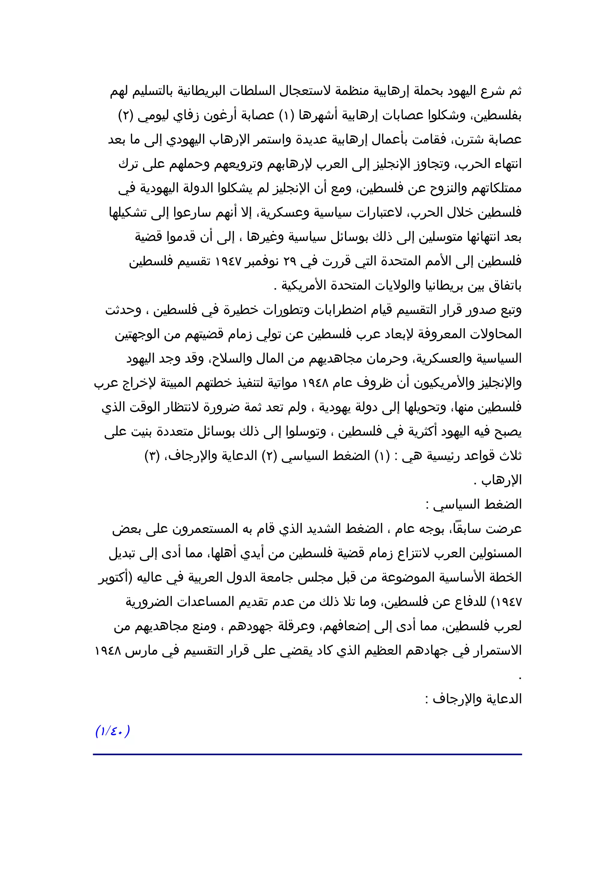 ‫ثم شرع اليهود بحملة إرهابية منظمة لستعجال السلطات البريطانية بالتسليم لهم‬
    ‫بفلسطين، وشكلوا عصابات إرهابية أشهرها )١( عصابة أرغون زفاي ليومي )٢(‬
  ‫عصابة شترن، فقامت بأعمال إرهابية عديدة واستمر الرهاب اليهودي إلى ما بعد‬
    ‫انتهاء الحرب، وتجاوز النجليز إلى العرب لرهابهم وترويعهم وحملهم على ترك‬
    ‫ممتلكاتهم والنزوح عن فلسطين، ومع أن النجليز لم يشكلوا الدولة اليهودية في‬
  ‫فلسطين خلل الحرب، لعتبارات سياسية وعسكرية، إل أنهم سارعوا إلى تشكيلها‬
          ‫بعد انتهائها متوسلين إلى ذلك بوسائل سياسية وغيرها ، إلى أن قدموا قضية‬
      ‫فلسطين إلى المم المتحدة التي قررت في ٩٢ نوفمبر ٧٤٩١ تقسيم فلسطين‬
                                  ‫باتفاق بين بريطانيا والوليات المتحدة المريكية .‬
  ‫وتبع صدور قرار التقسيم قيام اضطرابات وتطورات خطيرة في فلسطين ، وحدثت‬
    ‫المحاولت المعروفة لبعاد عرب فلسطين عن تولي زمام قضيتهم من الوجهتين‬
      ‫السياسية والعسكرية، وحرمان مجاهديهم من المال والسلح، وقد وجد اليهود‬
‫والنجليز والمريكيون أن ظروف عام ٨٤٩١ مواتية لتنفيذ خطتهم المبيتة لخراج عرب‬
 ‫فلسطين منها، وتحويلها إلى دولة يهودية ، ولم تعد ثمة ضرورة لنتظار الوقت الذي‬
 ‫يصبح فيه اليهود أكثرية في فلسطين ، وتوسلوا إلى ذلك بوسائل متعددة بنيت على‬
           ‫ثلث قواعد رئيسية هي : )١( الضغط السياسي )٢( الدعاية والرجاف، )٣(‬
                                                                       ‫الرهاب .‬
                                                              ‫الضغط السياسي :‬
   ‫عرضت سابقا، بوجه عام ، الضغط الشديد الذي قام به المستعمرون على بعض‬
  ‫المسئولين العرب لنتزاع زمام قضية فلسطين من أيدي أهلها، مما أدى إلى تبديل‬
‫الخطة الساسية الموضوعة من قبل مجلس جامعة الدول العربية في عاليه )أكتوبر‬
      ‫٧٤٩١( للدفاع عن فلسطين، وما تل ذلك من عدم تقديم المساعدات الضرورية‬
   ‫لعرب فلسطين، مما أدى إلى إضعافهم، وعرقلة جهودهم ، ومنع مجاهديهم من‬
‫الستمرار في جهادهم العظيم الذي كاد يقضي على قرار التقسيم في مارس ٨٤٩١‬
                                                                                ‫.‬
                                                              ‫الدعاية والرجاف :‬

‫) ٠٤/١(‬
 