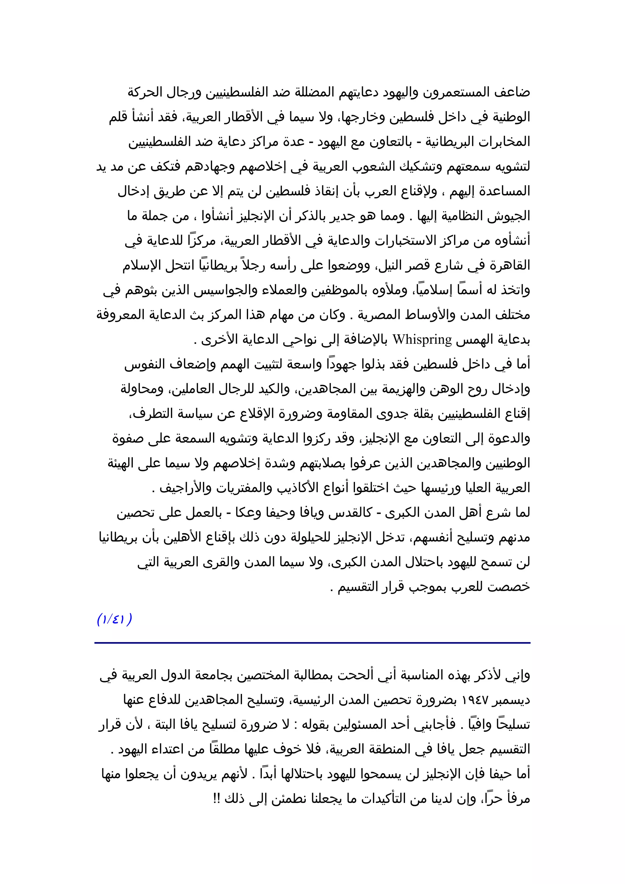 ‫ضاعف المستعمرون واليهود دعايتهم المضللة ضد الفلسطينيين ورجال الحركة‬
  ‫الوطنية في داخل فلسطين وخارجها، ول سيما في القطار العربية، فقد أنشأ قلم‬
      ‫المخابرات البريطانية - بالتعاون مع اليهود - عدة مراكز دعاية ضد الفلسطينيين‬
‫لتشويه سمعتهم وتشكيك الشعوب العربية في إخلصهم وجهادهم فتكف عن مد يد‬
    ‫المساعدة إليهم ، ولقناع العرب بأن إنقاذ فلسطين لن يتم إل عن طريق إدخال‬
      ‫الجيوش النظامية إليها . ومما هو جدير بالذكر أن النجليز أنشأوا ، من جملة ما‬
     ‫أنشأوه من مراكز الستخبارات والدعاية في القطار العربية، مركزا للدعاية في‬
     ‫القاهرة في شارع قصر النيل، ووضعوا على رأسه رجل ً بريطانيا انتحل السلم‬
 ‫واتخذ له أسما إسلميا، وملوه بالموظفين والعملء والجواسيس الذين بثوهم في‬
‫مختلف المدن والوساط المصرية . وكان من مهام هذا المركز بث الدعاية المعروفة‬
                   ‫بدعاية الهمس ‪ Whispring‬بالضافة إلى نواحي الدعاية الخرى .‬
     ‫أما في داخل فلسطين فقد بذلوا جهودا واسعة لتثبيت الهمم وإضعاف النفوس‬
    ‫وإدخال روح الوهن والهزيمة بين المجاهدين، والكيد للرجال العاملين، ومحاولة‬
      ‫إقناع الفلسطينيين بقلة جدوى المقاومة وضرورة القلع عن سياسة التطرف،‬
   ‫والدعوة إلى التعاون مع النجليز، وقد ركزوا الدعاية وتشويه السمعة على صفوة‬
  ‫الوطنيين والمجاهدين الذين عرفوا بصلبتهم وشدة إخلصهم ول سيما على الهيئة‬
            ‫العربية العليا ورئيسها حيث اختلقوا أنواع الكاذيب والمفتريات والراجيف .‬
    ‫لما شرع أهل المدن الكبرى - كالقدس ويافا وحيفا وعكا - بالعمل على تحصين‬
‫مدنهم وتسليح أنفسهم، تدخل النجليز للحيلولة دون ذلك بإقناع الهلين بأن بريطانيا‬
          ‫لن تسمح لليهود باحتلل المدن الكبرى، ول سيما المدن والقرى العربية التي‬
                                            ‫خصصت للعرب بموجب قرار التقسيم .‬

‫) ١٤/١(‬


‫وإني لذكر بهذه المناسبة أني ألححت بمطالبة المختصين بجامعة الدول العربية في‬
     ‫ديسمبر ٧٤٩١ بضرورة تحصين المدن الرئيسية، وتسليح المجاهدين للدفاع عنها‬
‫تسليحا وافيا . فأجابني أحد المسئولين بقوله : ل ضرورة لتسليح يافا البتة ، لن قرار‬
  ‫التقسيم جعل يافا في المنطقة العربية، فل خوف عليها مطلقا من اعتداء اليهود .‬
 ‫أما حيفا فإن النجليز لن يسمحوا لليهود باحتللها أبدا . لنهم يريدون أن يجعلوا منها‬
                       ‫مرفأ حرا، وإن لدينا من التأكيدات ما يجعلنا نطمئن إلى ذلك !!‬
 