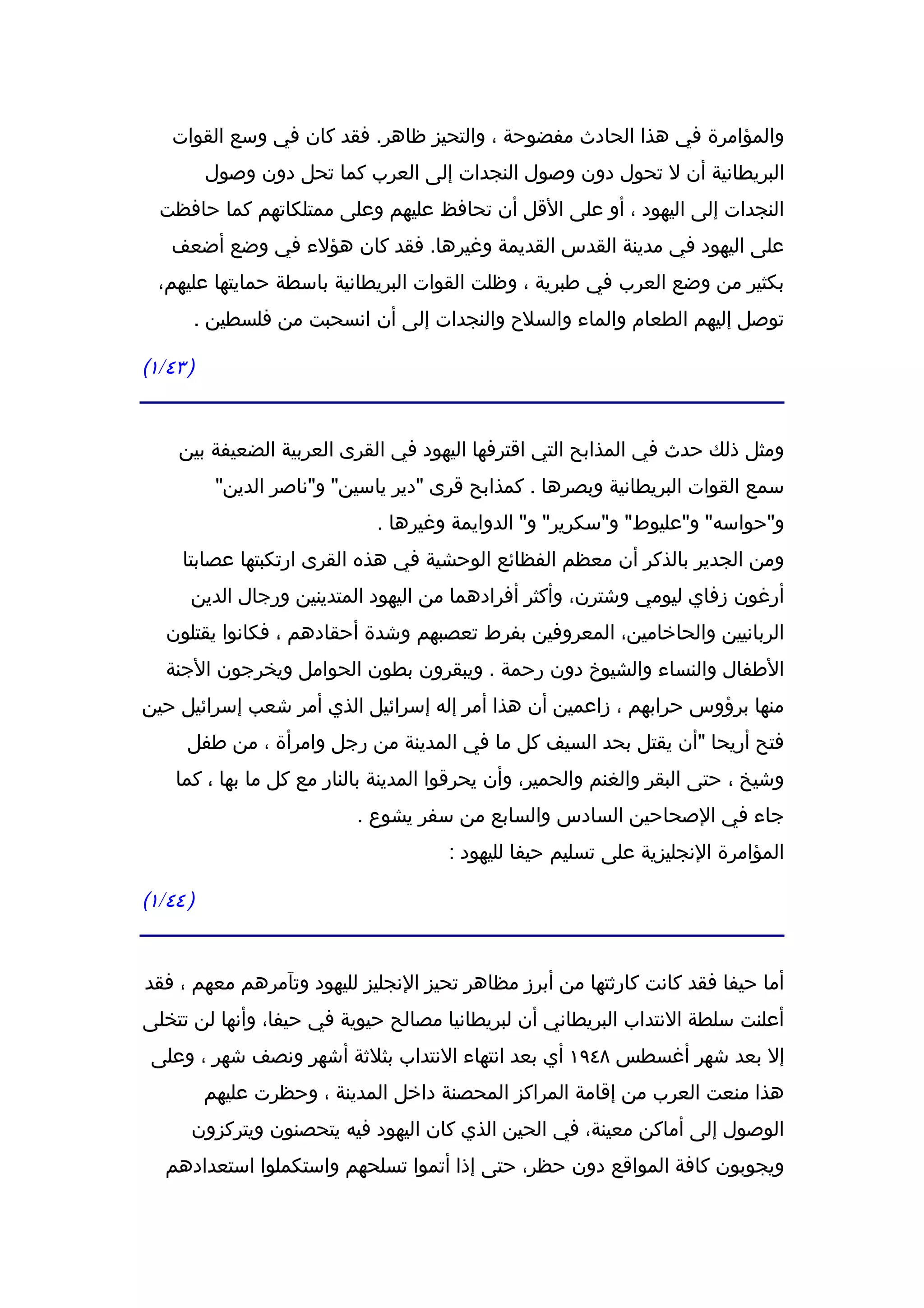 ‫والمؤامرة في هذا الحادث مفضوحة ، والتحيز ظاهر. فقد كان في وسع القوات‬
          ‫البريطانية أن ل تحول دون وصول النجدات إلى العرب كما تحل دون وصول‬
  ‫النجدات إلى اليهود ، أو على القل أن تحافظ عليهم وعلى ممتلكاتهم كما حافظت‬
   ‫على اليهود في مدينة القدس القديمة وغيرها. فقد كان هؤلء في وضع أضعف‬
  ‫بكثير من وضع العرب في طبرية ، وظلت القوات البريطانية باسطة حمايتها عليهم،‬
      ‫توصل إليهم الطعام والماء والسلح والنجدات إلى أن انسحبت من فلسطين .‬

‫) ٣٤/١(‬


    ‫ومثل ذلك حدث في المذابح التي اقترفها اليهود في القرى العربية الضعيفة بين‬
           ‫سمع القوات البريطانية وبصرها . كمذابح قرى "دير ياسين" و"ناصر الدين"‬
                              ‫و"حواسه" و"عليوط" و"سكرير" و" الدوايمة وغيرها .‬
     ‫ومن الجدير بالذكر أن معظم الفظائع الوحشية في هذه القرى ارتكبتها عصابتا‬
      ‫أرغون زفاي ليومي وشترن، وأكثر أفرادهما من اليهود المتدينين ورجال الدين‬
   ‫الربانيين والحاخامين، المعروفين بفرط تعصبهم وشدة أحقادهم ، فكانوا يقتلون‬
   ‫الطفال والنساء والشيوخ دون رحمة . ويبقرون بطون الحوامل ويخرجون الجنة‬
‫منها برؤوس حرابهم ، زاعمين أن هذا أمر إله إسرائيل الذي أمر شعب إسرائيل حين‬
      ‫فتح أريحا "أن يقتل بحد السيف كل ما في المدينة من رجل وامرأة ، من طفل‬
    ‫وشيخ ، حتى البقر والغنم والحمير، وأن يحرقوا المدينة بالنار مع كل ما بها ، كما‬
                           ‫جاء في الصحاحين السادس والسابع من سفر يشوع .‬
                                      ‫المؤامرة النجليزية على تسليم حيفا لليهود :‬

‫) ٤٤/١(‬


‫أما حيفا فقد كانت كارثتها من أبرز مظاهر تحيز النجليز لليهود وتآمرهم معهم ، فقد‬
‫أعلنت سلطة النتداب البريطاني أن لبريطانيا مصالح حيوية في حيفا، وأنها لن تتخلى‬
 ‫إل بعد شهر أغسطس ٨٤٩١ أي بعد انتهاء النتداب بثلثة أشهر ونصف شهر ، وعلى‬
          ‫هذا منعت العرب من إقامة المراكز المحصنة داخل المدينة ، وحظرت عليهم‬
      ‫الوصول إلى أماكن معينة، في الحين الذي كان اليهود فيه يتحصنون ويتركزون‬
   ‫ويجوبون كافة المواقع دون حظر، حتى إذا أتموا تسلحهم واستكملوا استعدادهم‬
 