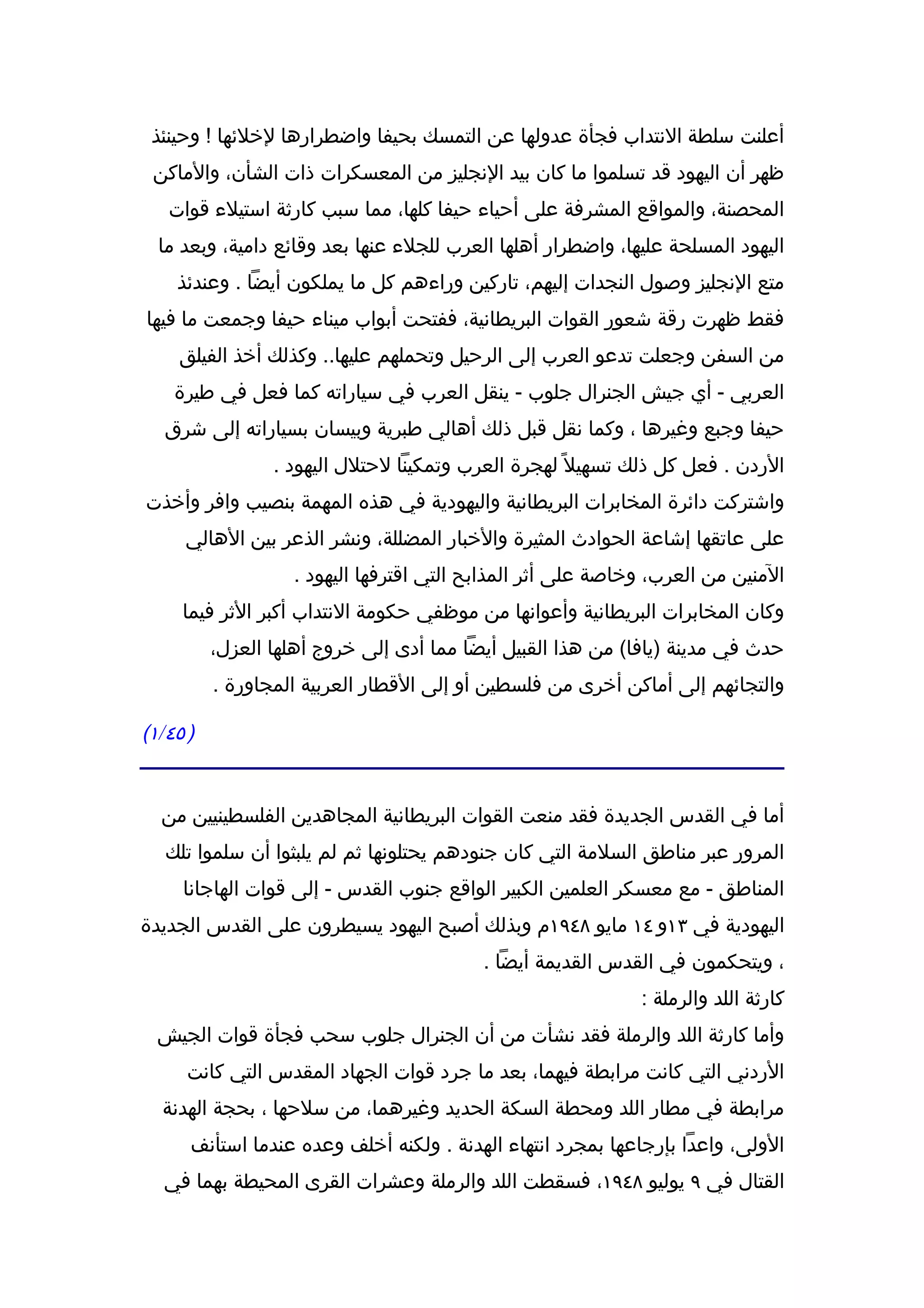 ‫أعلنت سلطة النتداب فجأة عدولها عن التمسك بحيفا واضطرارها لخلئها ! وحينئذ‬
 ‫ظهر أن اليهود قد تسلموا ما كان بيد النجليز من المعسكرات ذات الشأن، والماكن‬
   ‫المحصنة، والمواقع المشرفة على أحياء حيفا كلها، مما سبب كارثة استيلء قوات‬
  ‫اليهود المسلحة عليها، واضطرار أهلها العرب للجلء عنها بعد وقائع دامية، وبعد ما‬
    ‫متع النجليز وصول النجدات إليهم، تاركين وراءهم كل ما يملكون أيضا . وعندئذ‬
‫فقط ظهرت رقة شعور القوات البريطانية، ففتحت أبواب ميناء حيفا وجمعت ما فيها‬
     ‫من السفن وجعلت تدعو العرب إلى الرحيل وتحملهم عليها.. وكذلك أخذ الفيلق‬
    ‫العربي - أي جيش الجنرال جلوب - ينقل العرب في سياراته كما فعل في طيرة‬
   ‫حيفا وجبع وغيرها ، وكما نقل قبل ذلك أهالي طبرية وبيسان بسياراته إلى شرق‬
                 ‫الردن . فعل كل ذلك تسهيل ً لهجرة العرب وتمكينا لحتلل اليهود .‬
‫واشتركت دائرة المخابرات البريطانية واليهودية في هذه المهمة بنصيب وافر وأخذت‬
     ‫على عاتقها إشاعة الحوادث المثيرة والخبار المضللة، ونشر الذعر بين الهالي‬
                   ‫المنين من العرب، وخاصة على أثر المذابح التي اقترفها اليهود .‬
     ‫وكان المخابرات البريطانية وأعوانها من موظفي حكومة النتداب أكبر الثر فيما‬
          ‫حدث في مدينة )يافا( من هذا القبيل أيضا مما أدى إلى خروج أهلها العزل،‬
          ‫والتجائهم إلى أماكن أخرى من فلسطين أو إلى القطار العربية المجاورة .‬

‫) ٥٤/١(‬


  ‫أما في القدس الجديدة فقد منعت القوات البريطانية المجاهدين الفلسطينيين من‬
   ‫المرور عبر مناطق السلمة التي كان جنودهم يحتلونها ثم لم يلبثوا أن سلموا تلك‬
     ‫المناطق - مع معسكر العلمين الكبير الواقع جنوب القدس - إلى قوات الهاجانا‬
‫اليهودية في ٣١و ٤١ مايو ٨٤٩١م وبذلك أصبح اليهود يسيطرون على القدس الجديدة‬
                                          ‫، ويتحكمون في القدس القديمة أيضا .‬
                                                             ‫كارثة اللد والرملة :‬
  ‫وأما كارثة اللد والرملة فقد نشأت من أن الجنرال جلوب سحب فجأة قوات الجيش‬
      ‫الردني التي كانت مرابطة فيهما، بعد ما جرد قوات الجهاد المقدس التي كانت‬
  ‫مرابطة في مطار اللد ومحطة السكة الحديد وغيرهما، من سلحها ، بحجة الهدنة‬
      ‫الولى، واعدا بإرجاعها بمجرد انتهاء الهدنة . ولكنه أخلف وعده عندما استأنف‬
   ‫القتال في ٩ يوليو ٨٤٩١، فسقطت اللد والرملة وعشرات القرى المحيطة بهما في‬
 