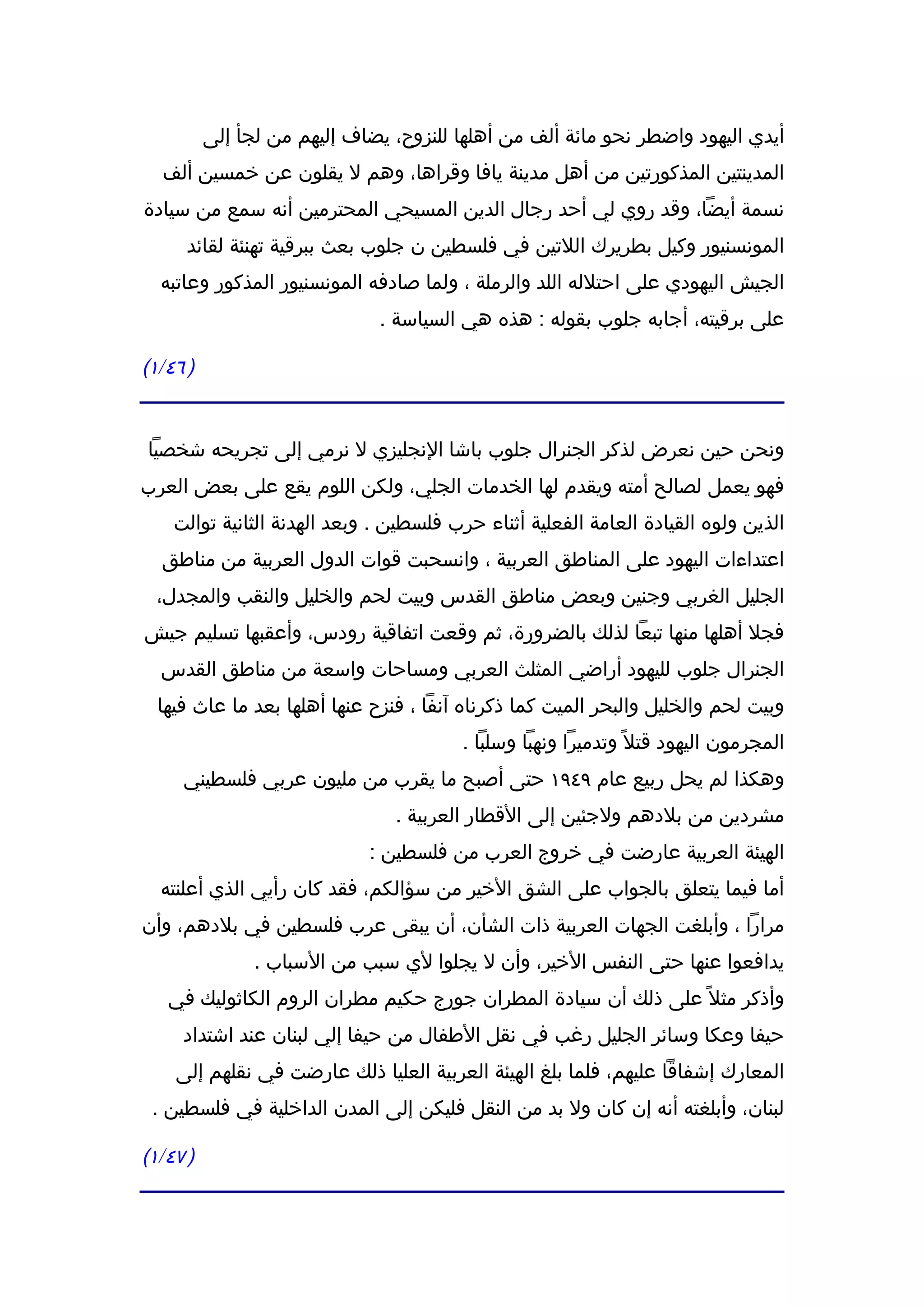 ‫أيدي اليهود واضطر نحو مائة ألف من أهلها للنزوح، يضاف إليهم من لجأ إلى‬
  ‫المدينتين المذكورتين من أهل مدينة يافا وقراها، وهم ل يقلون عن خمسين ألف‬
‫نسمة أيضا، وقد روي لي أحد رجال الدين المسيحي المحترمين أنه سمع من سيادة‬
      ‫المونسنيور وكيل بطريرك اللتين في فلسطين ن جلوب بعث ببرقية تهنئة لقائد‬
  ‫الجيش اليهودي على احتلله اللد والرملة ، ولما صادفه المونسنيور المذكور وعاتبه‬
                              ‫على برقيته، أجابه جلوب بقوله : هذه هي السياسة .‬

‫) ٦٤/١(‬


‫ونحن حين نعرض لذكر الجنرال جلوب باشا النجليزي ل نرمي إلى تجريحه شخصيا‬
‫فهو يعمل لصالح أمته ويقدم لها الخدمات الجلي، ولكن اللوم يقع على بعض العرب‬
    ‫الذين ولوه القيادة العامة الفعلية أثناء حرب فلسطين . وبعد الهدنة الثانية توالت‬
  ‫اعتداءات اليهود على المناطق العربية ، وانسحبت قوات الدول العربية من مناطق‬
 ‫الجليل الغربي وجنين وبعض مناطق القدس وبيت لحم والخليل والنقب والمجدل،‬
‫فجل أهلها منها تبعا لذلك بالضرورة، ثم وقعت اتفاقية رودس، وأعقبها تسليم جيش‬
  ‫الجنرال جلوب لليهود أراضي المثلث العربي ومساحات واسعة من مناطق القدس‬
  ‫وبيت لحم والخليل والبحر الميت كما ذكرناه آنفا ، فنزح عنها أهلها بعد ما عاث فيها‬
                                        ‫المجرمون اليهود قتل ً وتدميرا ونهبا وسلبا .‬
     ‫وهكذا لم يحل ربيع عام ٩٤٩١ حتى أصبح ما يقرب من مليون عربي فلسطيني‬
                                ‫مشردين من بلدهم ولجئين إلى القطار العربية .‬
                             ‫الهيئة العربية عارضت في خروج العرب من فلسطين :‬
  ‫أما فيما يتعلق بالجواب على الشق الخير من سؤالكم، فقد كان رأيي الذي أعلنته‬
‫مرارا ، وأبلغت الجهات العربية ذات الشأن، أن يبقى عرب فلسطين في بلدهم، وأن‬
                ‫يدافعوا عنها حتى النفس الخير، وأن ل يجلوا لي سبب من السباب .‬
   ‫وأذكر مثل ً على ذلك أن سيادة المطران جورج حكيم مطران الروم الكاثوليك في‬
     ‫حيفا وعكا وسائر الجليل رغب في نقل الطفال من حيفا إلي لبنان عند اشتداد‬
    ‫المعارك إشفاقا عليهم، فلما بلغ الهيئة العربية العليا ذلك عارضت في نقلهم إلى‬
 ‫لبنان، وأبلغته أنه إن كان ول بد من النقل فليكن إلى المدن الداخلية في فلسطين .‬

‫) ٧٤/١(‬
 