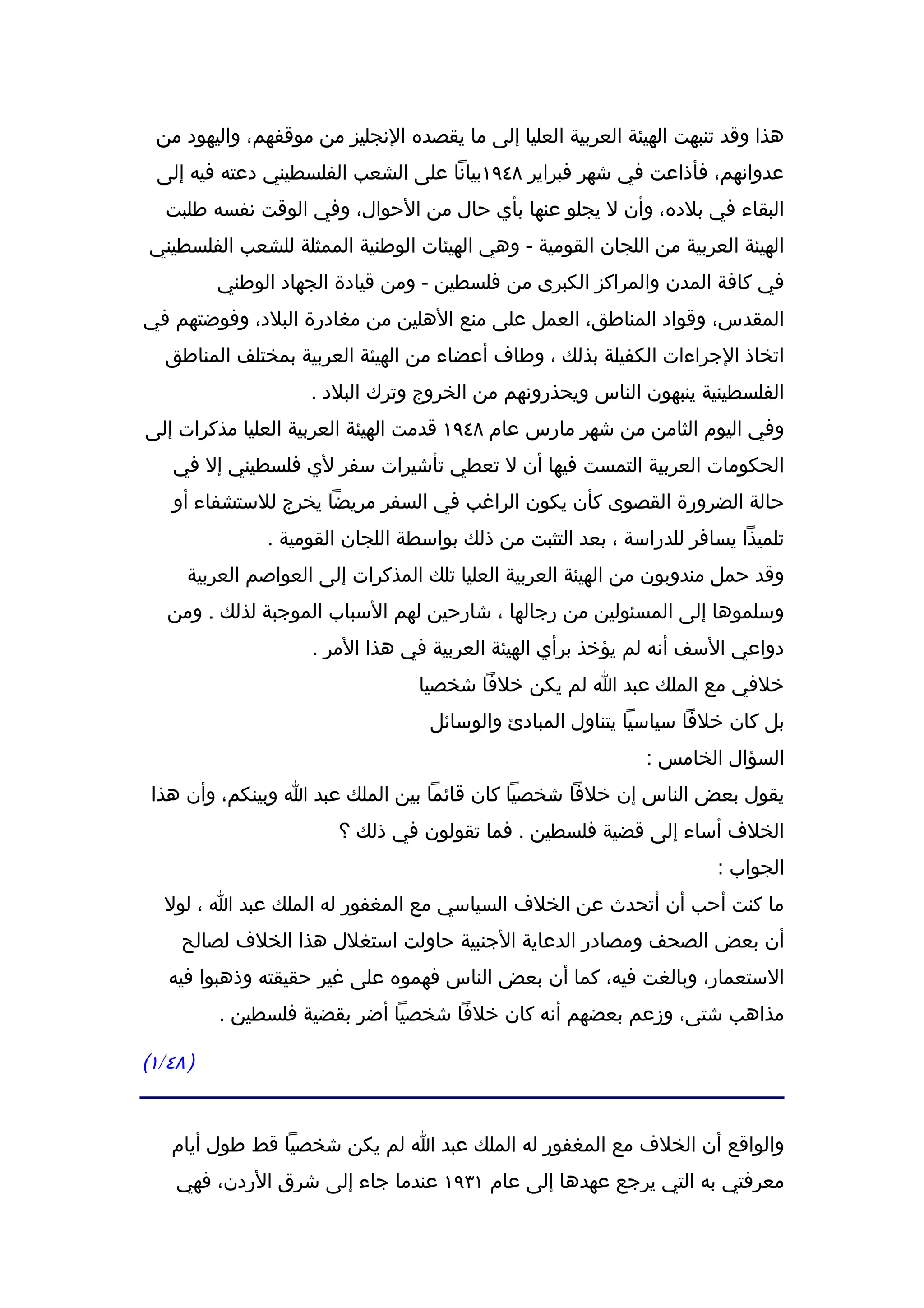 ‫هذا وقد تنبهت الهيئة العربية العليا إلى ما يقصده النجليز من موقفهم، واليهود من‬
  ‫عدوانهم، فأذاعت في شهر فبراير ٨٤٩١بيانا على الشعب الفلسطيني دعته فيه إلى‬
   ‫البقاء في بلده، وأن ل يجلو عنها بأي حال من الحوال، وفي الوقت نفسه طلبت‬
 ‫الهيئة العربية من اللجان القومية - وهي الهيئات الوطنية الممثلة للشعب الفلسطيني‬
          ‫في كافة المدن والمراكز الكبرى من فلسطين - ومن قيادة الجهاد الوطني‬
‫المقدس، وقواد المناطق، العمل على منع الهلين من مغادرة البلد، وفوضتهم في‬
   ‫اتخاذ الجراءات الكفيلة بذلك ، وطاف أعضاء من الهيئة العربية بمختلف المناطق‬
                     ‫الفلسطينية ينبهون الناس ويحذرونهم من الخروج وترك البلد .‬
‫وفي اليوم الثامن من شهر مارس عام ٨٤٩١ قدمت الهيئة العربية العليا مذكرات إلى‬
    ‫الحكومات العربية التمست فيها أن ل تعطي تأشيرات سفر لي فلسطيني إل في‬
    ‫حالة الضرورة القصوى كأن يكون الراغب في السفر مريضا يخرج للستشفاء أو‬
               ‫تلميذا يسافر للدراسة ، بعد التثبت من ذلك بواسطة اللجان القومية .‬
      ‫وقد حمل مندوبون من الهيئة العربية العليا تلك المذكرات إلى العواصم العربية‬
   ‫وسلموها إلى المسئولين من رجالها ، شارحين لهم السباب الموجبة لذلك . ومن‬
                     ‫دواعي السف أنه لم يؤخذ برأي الهيئة العربية في هذا المر .‬
                                  ‫خلفي مع الملك عبد ا لم يكن خلفا شخصيا‬
                                   ‫بل كان خلفا سياسيا يتناول المبادئ والوسائل‬
                                                              ‫السؤال الخامس :‬
 ‫يقول بعض الناس إن خلفا شخصيا كان قائما بين الملك عبد ا وبينكم، وأن هذا‬
                        ‫الخلف أساء إلى قضية فلسطين . فما تقولون في ذلك ؟‬
                                                                      ‫الجواب :‬
   ‫ما كنت أحب أن أتحدث عن الخلف السياسي مع المغفور له الملك عبد ا ، لول‬
     ‫أن بعض الصحف ومصادر الدعاية الجنبية حاولت استغلل هذا الخلف لصالح‬
   ‫الستعمار، وبالغت فيه، كما أن بعض الناس فهموه على غير حقيقته وذهبوا فيه‬
          ‫مذاهب شتى، وزعم بعضهم أنه كان خلفا شخصيا أضر بقضية فلسطين .‬

‫) ٨٤/١(‬


    ‫والواقع أن الخلف مع المغفور له الملك عبد ا لم يكن شخصيا قط طول أيام‬
    ‫معرفتي به التي يرجع عهدها إلى عام ١٣٩١ عندما جاء إلى شرق الردن، فهي‬
 