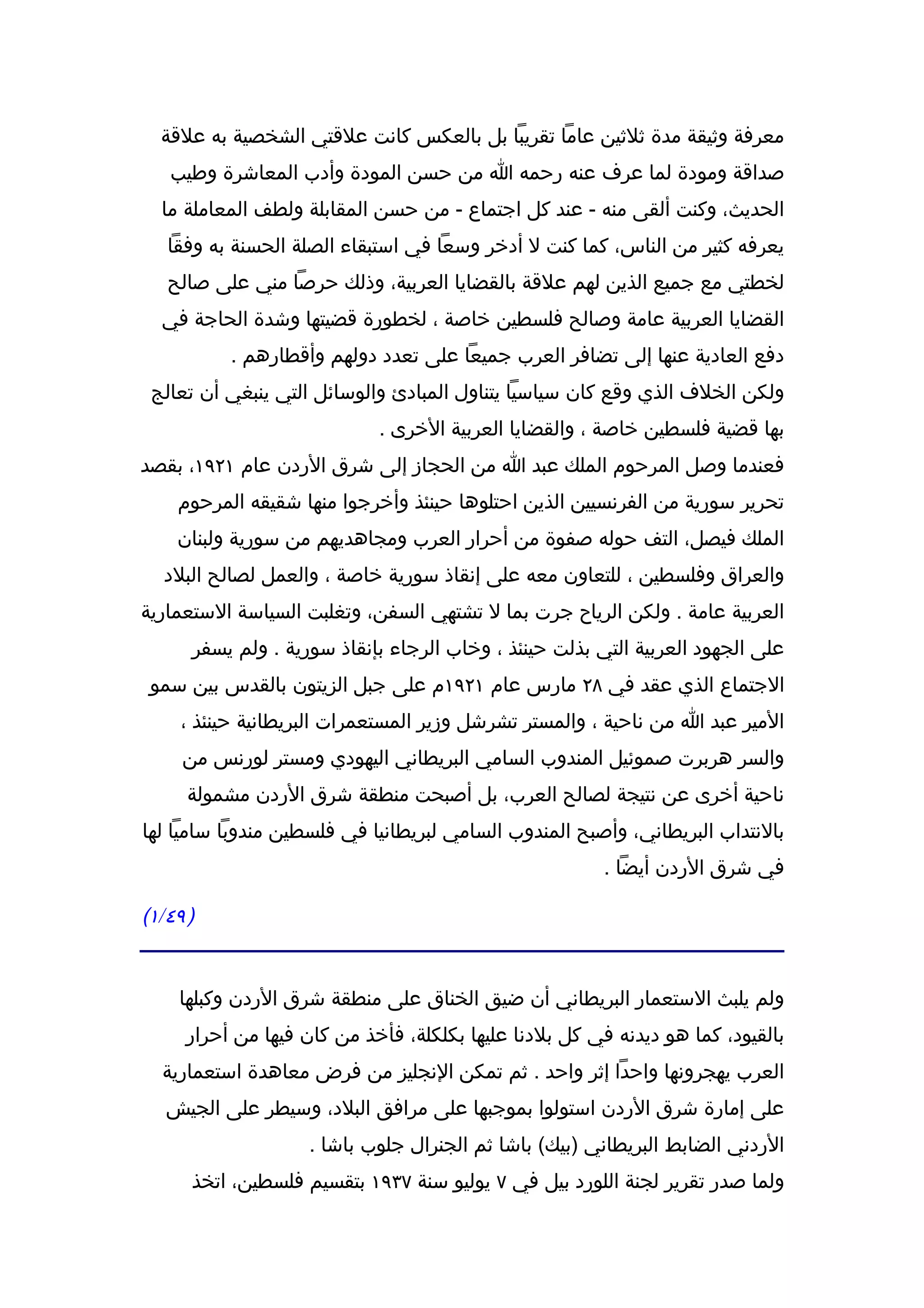 ‫معرفة وثيقة مدة ثلثين عاما تقريبا بل بالعكس كانت علقتي الشخصية به علقة‬
   ‫صداقة ومودة لما عرف عنه رحمه ا من حسن المودة وأدب المعاشرة وطيب‬
  ‫الحديث، وكنت ألقى منه - عند كل اجتماع - من حسن المقابلة ولطف المعاملة ما‬
   ‫يعرفه كثير من الناس، كما كنت ل أدخر وسعا في استبقاء الصلة الحسنة به وفقا‬
   ‫لخطتي مع جميع الذين لهم علقة بالقضايا العربية، وذلك حرصا مني على صالح‬
  ‫القضايا العربية عامة وصالح فلسطين خاصة ، لخطورة قضيتها وشدة الحاجة في‬
          ‫دفع العادية عنها إلى تضافر العرب جميعا على تعدد دولهم وأقطارهم .‬
 ‫ولكن الخلف الذي وقع كان سياسيا يتناول المبادئ والوسائل التي ينبغي أن تعالج‬
                            ‫بها قضية فلسطين خاصة ، والقضايا العربية الخرى .‬
‫فعندما وصل المرحوم الملك عبد ا من الحجاز إلى شرق الردن عام ١٢٩١، بقصد‬
    ‫تحرير سورية من الفرنسيين الذين احتلوها حينئذ وأخرجوا منها شقيقه المرحوم‬
    ‫الملك فيصل، التف حوله صفوة من أحرار العرب ومجاهديهم من سورية ولبنان‬
  ‫والعراق وفلسطين ، للتعاون معه على إنقاذ سورية خاصة ، والعمل لصالح البلد‬
‫العربية عامة . ولكن الرياح جرت بما ل تشتهي السفن، وتغلبت السياسة الستعمارية‬
      ‫على الجهود العربية التي بذلت حينئذ ، وخاب الرجاء بإنقاذ سورية . ولم يسفر‬
 ‫الجتماع الذي عقد في ٨٢ مارس عام ١٢٩١م على جبل الزيتون بالقدس بين سمو‬
     ‫المير عبد ا من ناحية ، والمستر تشرشل وزير المستعمرات البريطانية حينئذ ،‬
     ‫والسر هربرت صموئيل المندوب السامي البريطاني اليهودي ومستر لورنس من‬
      ‫ناحية أخرى عن نتيجة لصالح العرب، بل أصبحت منطقة شرق الردن مشمولة‬
‫بالنتداب البريطاني، وأصبح المندوب السامي لبريطانيا في فلسطين مندوبا ساميا لها‬
                                                        ‫في شرق الردن أيضا .‬

‫) ٩٤/١(‬


     ‫ولم يلبث الستعمار البريطاني أن ضيق الخناق على منطقة شرق الردن وكبلها‬
     ‫بالقيود، كما هو ديدنه في كل بلدنا عليها بكلكلة، فأخذ من كان فيها من أحرار‬
  ‫العرب يهجرونها واحدا إثر واحد . ثم تمكن النجليز من فرض معاهدة استعمارية‬
   ‫على إمارة شرق الردن استولوا بموجبها على مرافق البلد، وسيطر على الجيش‬
                    ‫الردني الضابط البريطاني )بيك( باشا ثم الجنرال جلوب باشا .‬
      ‫ولما صدر تقرير لجنة اللورد بيل في ٧ يوليو سنة ٧٣٩١ بتقسيم فلسطين، اتخذ‬
 