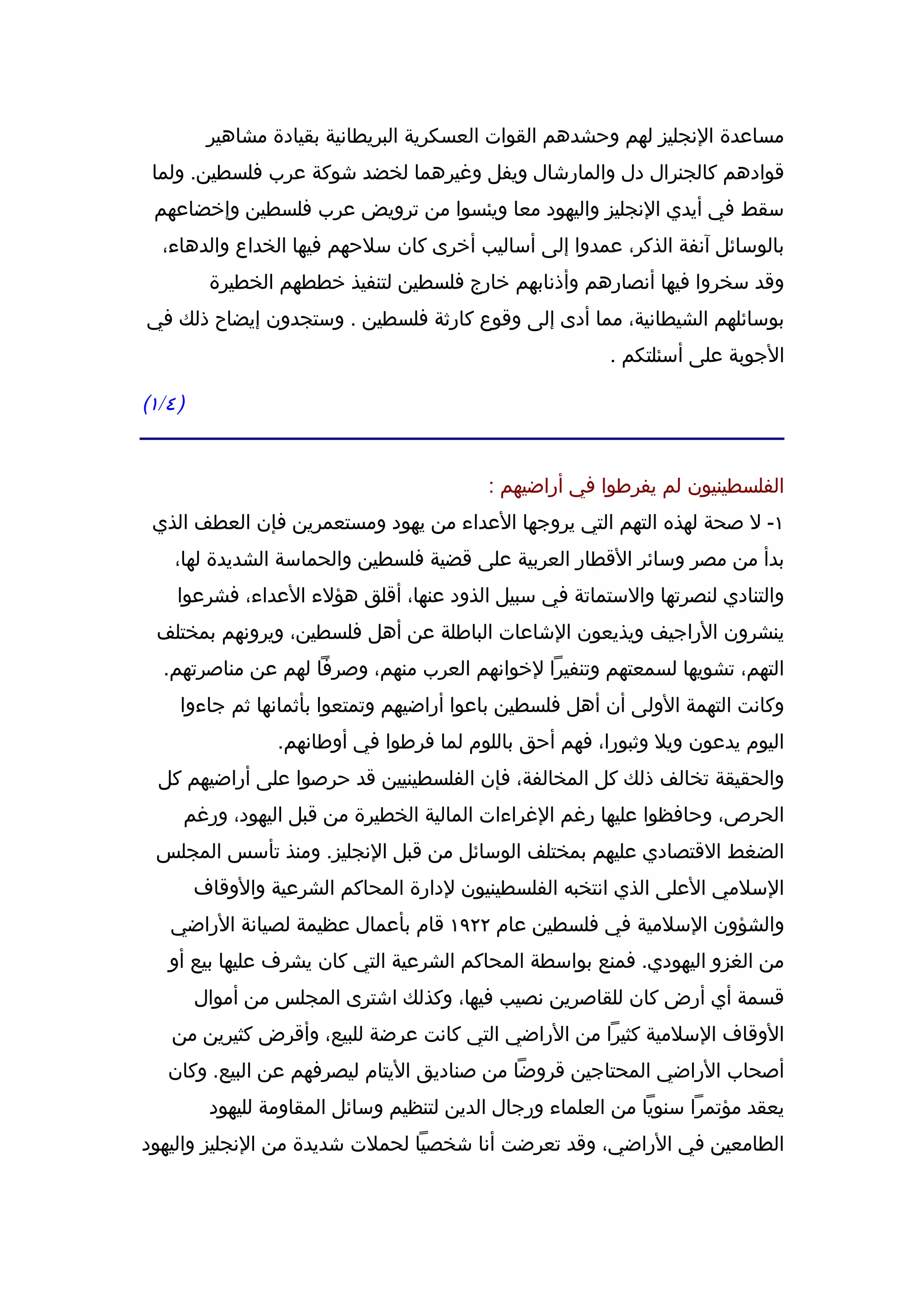 ‫مساعدة النجليز لهم وحشدهم القوات العسكرية البريطانية بقيادة مشاهير‬
 ‫قوادهم كالجنرال دل والمارشال ويفل وغيرهما لخضد شوكة عرب فلسطين. ولما‬
  ‫سقط في أيدي النجليز واليهود معا ويئسوا من ترويض عرب فلسطين وإخضاعهم‬
   ‫بالوسائل آنفة الذكر، عمدوا إلى أساليب أخرى كان سلحهم فيها الخداع والدهاء،‬
            ‫وقد سخروا فيها أنصارهم وأذنابهم خارج فلسطين لتنفيذ خططهم الخطيرة‬
‫بوسائلهم الشيطانية، مما أدى إلى وقوع كارثة فلسطين . وستجدون إيضاح ذلك في‬
                                                            ‫الجوبة على أسئلتكم .‬

‫) ٤ / ١(‬


                                             ‫الفلسطينيون لم يفرطوا في أراضيهم :‬
  ‫١- ل صحة لهذه التهم التي يروجها العداء من يهود ومستعمرين فإن العطف الذي‬
      ‫بدأ من مصر وسائر القطار العربية على قضية فلسطين والحماسة الشديدة لها،‬
      ‫والتنادي لنصرتها والستماتة في سبيل الذود عنها، أقلق هؤلء العداء، فشرعوا‬
  ‫ينشرون الراجيف ويذيعون الشاعات الباطلة عن أهل فلسطين، ويرونهم بمختلف‬
    ‫التهم، تشويها لسمعتهم وتنفيرا لخوانهم العرب منهم، وصرفا لهم عن مناصرتهم.‬
       ‫وكانت التهمة الولى أن أهل فلسطين باعوا أراضيهم وتمتعوا بأثمانها ثم جاءوا‬
                    ‫اليوم يدعون ويل وثبورا، فهم أحق باللوم لما فرطوا في أوطانهم.‬
   ‫والحقيقة تخالف ذلك كل المخالفة، فإن الفلسطينيين قد حرصوا على أراضيهم كل‬
       ‫الحرص، وحافظوا عليها رغم الغراءات المالية الخطيرة من قبل اليهود، ورغم‬
  ‫الضغط القتصادي عليهم بمختلف الوسائل من قبل النجليز. ومنذ تأسس المجلس‬
           ‫السلمي العلى الذي انتخبه الفلسطينيون لدارة المحاكم الشرعية والوقاف‬
     ‫والشؤون السلمية في فلسطين عام ٢٢٩١ قام بأعمال عظيمة لصيانة الراضي‬
     ‫من الغزو اليهودي. فمنع بواسطة المحاكم الشرعية التي كان يشرف عليها بيع أو‬
           ‫قسمة أي أرض كان للقاصرين نصيب فيها، وكذلك اشترى المجلس من أموال‬
     ‫الوقاف السلمية كثيرا من الراضي التي كانت عرضة للبيع، وأقرض كثيرين من‬
    ‫أصحاب الراضي المحتاجين قروضا من صناديق اليتام ليصرفهم عن البيع. وكان‬
            ‫يعقد مؤتمرا سنويا من العلماء ورجال الدين لتنظيم وسائل المقاومة لليهود‬
‫الطامعين في الراضي، وقد تعرضت أنا شخصيا لحملت شديدة من النجليز واليهود‬
 